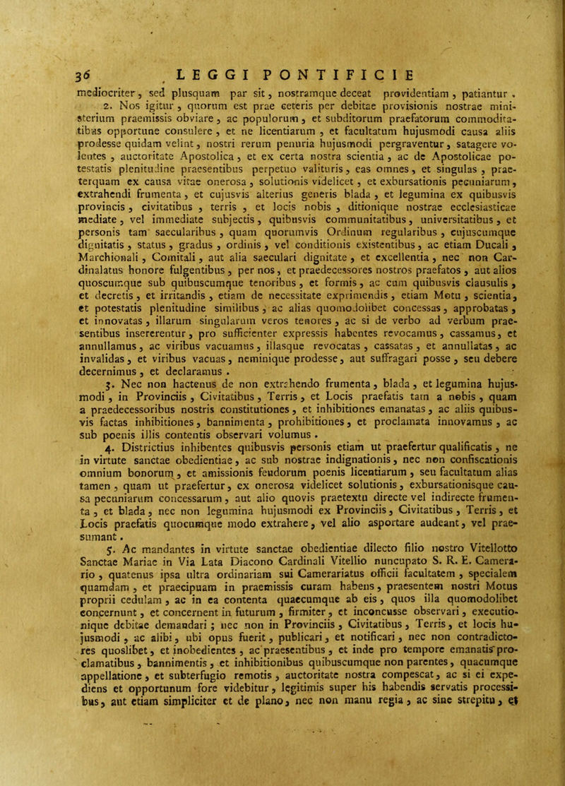 mediocriter, sed phisquam par sit, nostram que deceat providentiam, patiantur. 2. Nos igitur , quorum est prae ceteris per debitae provisionis nostrae mini- sterium praemissis obviare, ac populorum, et subditorum praefatorum commodita- tibas opportune consulere , et ne licentiarum , et facultatum hujusmodi causa aliis prodesse quidam velint, nostri rerum penuria hujusmodi pcrgraventur, satagere vo- lentes , auctoritate Apostolica, et ex certa nostra scientia , ac de Apostolicae po- testatis plenitudine praesentibus perpetuo valituris, eas omnes, et singulas, prae- terquam ex causa vitae onerosa , solutionis videlicet, et exbursationis pecuniarum, extrahendi frumenta, et cujusvis alterius generis biada , et legumina ex quibusvis provincis, civitatibus , terris , et locis nobis , ditionique nostrae ecclesiasticae mediate, vel immediate subjectis, quibusvis communitatibus, universitatibus, et personis tam' saccularibus , quam quorumvis Ordinum regularibus , cujuscumque dignitatis , status , gradus , ordinis , vel conditionis existentibus, ac etiam Ducali j Marchionali, Comitali, aut alia saeculari dignitate, et excellentia, nec non Car- dinalatus honore fulgentibus, per nos, et praedecessores nostros praefatos , aut alios quoscumque sub quibuscumque tenoribus, et formis, ac cum quibusvis clausulis , et decretis, et irritandis, etiam de necessitate exprimendis, etiam Motu, scientia, et potestatis plenitudine similibus , ac alias quomodoiibet concessas, approbatas, et innovatas , illarum singularum veros tenores , ac si de verbo ad verbum prae- sentibus insererentur, pro sufficienter expressis habentes revocamus, cassamus, et annullamus, ac viribus vacuamus, illasque revocatas , cassatas, et annullatas, ac invalidas , et viribus vacuas, neminique prodesse, aut suffragari posse , seu debere decernimus , et declaramus . Nec non hactenus de non extrj.hendo frumenta, biada, et legumina hujus- modi , in Provinciis , Civitatibus, Terris , et Locis praefatis tarn a nebis , quam a praedecessoribus nostris constitutiones, et inhibitiones emanatas , ac aliis quibus- vis factas inhibitiones, bannimenta , prohibitiones, et proclamata innovamus, ac sub poenis illis contentis observari volumus . 4. Districtius inhibentes quibusvis personis etiam ut praefertur qualificatis, ne in virtute sanctae obedientiae, ac sub nostrae indignationis, nec non confiscationis omnium bonorum , et amissionis feudoriim poenis licentiarum, seu facultatum alias tamen, quam ut praefertur, ex onerosa videlicet solutionis, exbursationisque cau- sa pecuniarum concessarum, aut alio quovis praetextu directe vel indirecte frumen- ta , et biada, nec non legumina hujusmodi ex Provinciis, Civitatibus, Terris, et Locis praefatis quocumque modo extrahere, vel alio asportare audeant, vel prae- sumant . 5. Ac mandantes in virtute sanctae obedientiae dilecto filio nostro Vitellotto Sanctae Mariae in Via Lata Diacono Cardinali Vitellio nuncupato S. R. E. Camera- rio , quatenus ipsa ultra ordinariam sui Camerariatus officii facultatem , specialem quamdam , et praecipuam in praemissis curam habens, praesentem nostri Motus proprii cedulam , ac in ea contenta quaecumque ab eis, quos illa quomodoiibet conpernunt, et concernent in futurum , firmiter, et inconcusse observari, exeeutio- nique debitae demandari ; nec non in Provinciis, Civitatibus, Terris, et locis hu- jusmodi , ac alibi, ubi opus fuerit, publicari, et notificati, nec non contradicto- res quoslibet, et inobedientes , ac'praesentibus , ct inde pro tempore emanatis'pro- ' clamatibus , bannimentis , ct inhibitionibus quibuscumque non parentes, quacumque appellatione, ct subterfugio remotis , auctoritate nostra compescat, ac si ei expe- diens et opportunum fore videbitur, legitimis super his habendis servatis processi- bus , aut etiam simpliciter ct de plano, nec non manu regia, ac sine strepitu , e|