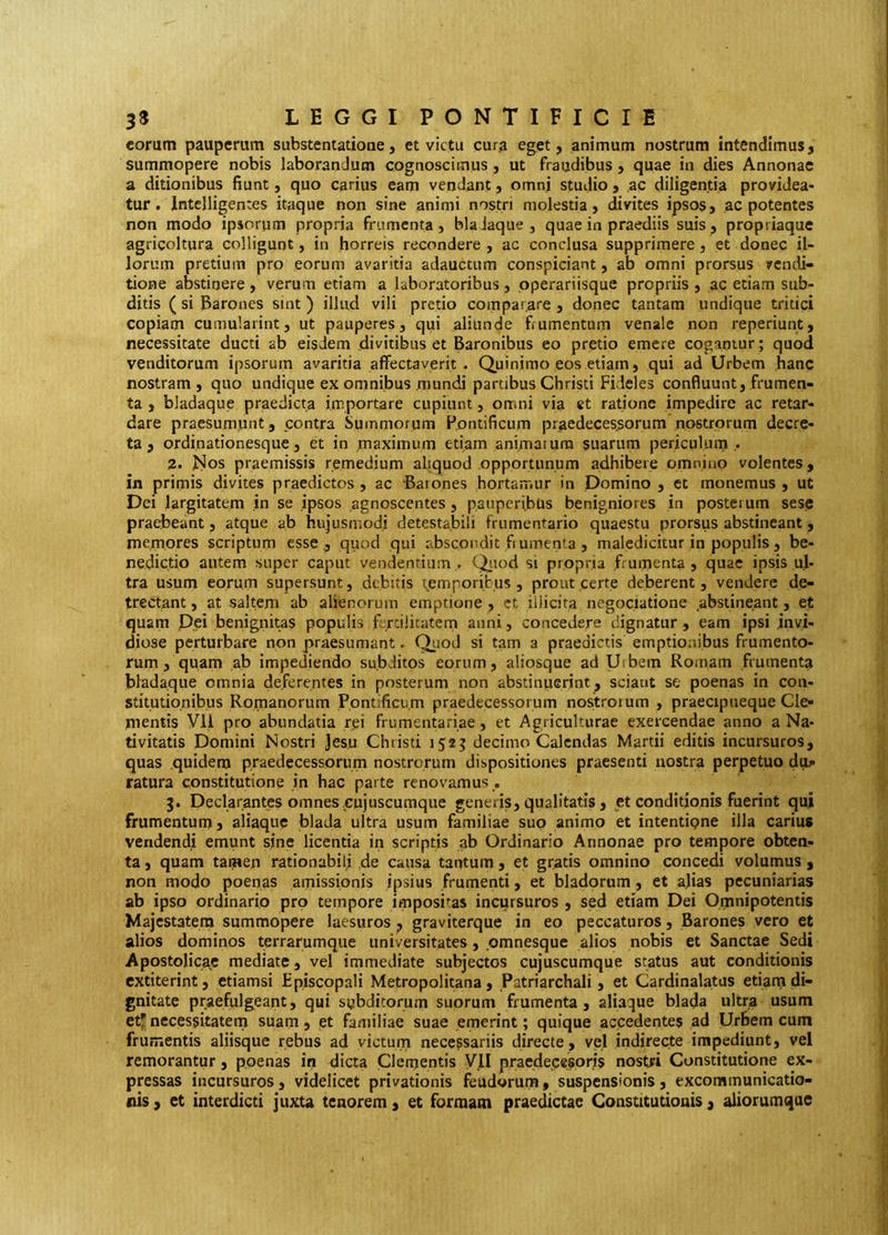 eorum pauperum substentatione, et victu cura eget, animum nostrum intendimus, summopere nobis laborandum cognoscimus, ut fraudibus , quae in dies Annonae a ditionibus fiunt, quo carius eam vendant, omni studio , ac diligentia providea- tur. Intelligentes itaque non sine animi nostri molestia, divites ipsos, ac potentes non modo ipsorum propria frumenta, bla Jaque , quae in praediis suis, propriaque agricoltura colligunt, in horreis recondere , ac conclusa supprimere, et donec il- lorum pretium pro eorum avaritia adauctum conspiciant, ab omni prorsus vendi- tione abstinere , verum etiam a laboratoribus, pperariisque propriis , ac etiam sub- ditis ( si Barones sint ) illud vili pretio comparare , donec tantam undique tritici copiam cumularint, ut pauperes, qui aliunde fiumentum venale non reperiunt, necessitate ducti ab eisdem divitibus et Baronibus eo pretio emere cogantur ; quod venditorum ipsorum avaritia affectaverit. Quinjmo eos etiam, qui ad Urbem hanc nostram, quo undique ex omnibus mundi partibus Christi Fideles confluunt, frumen- ta , bladaque praedicta importare cupiunt, omni via et ratione impedire ac retar- dare praesumunt, contra Summorum Fpntificum praedeces.sorum nostrorum decre- ta, ordinationesque, et in maximum etiam animaiura suarum periculum ,. 2. J^os praemissis remedium aliquod opportunum adhibere omnino volentes, in primis divites praedictos , ac 'Barones hortamur in Domino , et monemus , ut Dei largitatem in se ipsos agnoscentes , pauperibus benigniores in posterum sese praebeant, atque ab hujusmodi detestabili frumentario quaestu prorsus abstineant, memores scriptum esse ., quod qui abscondit fi umenta , maledicitur in populis, be- nedictio autem super caput vendentium,. Qitod si propria frumenta, quae ipsis ul- tra usum eorum supersunt, debitis temporicus , prout certe deberent, vendere de- trectant , at saltem ab alienorum emptione , et illicita negociatione abstineant, et quam P,ei benignitas populis f rdlicatem anni, concedere dignatur, eam ipsi invi- diose perturbare non praesumant. Quod si tam a praedictis emptionibus frumento- rum , quam ab impediendo subditos eorum, aliosque ad Utbem Romam frumenta bladaque omnia de.ferentes in posterum non abstinuerint, sciant se poenas in con- stitutionibus Romanorum ,Pontificu,m praedecessorum nos.trojum , praecipueque Cle- mentis Vll pro abundatia rei frumentariae, et Agriculturae exercendae anno a Na- tivitatis Domini Nostri Jesu Christi 1525 decimo Calendas Martii editis incursuros, quas quidem praedecessorum nostrorum dispositiones praesenti nostra perpetuo dup ratura constitutione in hac parte renovamus , 5. Declarantes omnes cujuscumque generis, qualitatis, et conditionis fuerint qui frumentum, aliaquc biada ultra usum familiae suo animo et intentipne illa carius vendendi emunt sine licentia in scriptis ab Ordinario Annonae pro tempore obten- ta , quam tamen rationabili de causa tantum, et gratis omnino concedi volumus , non modo poenas amissionis ipsius frumenti, et bladorum, et ajias pecuniarias ab ipso ordinario pro tempore impositas incursuros , sed etiam Dei Omnipotentis Majestatem summopere laesuros, graviterque in eo peccaturos, Barones vero et alios dominos terrarumque universitates, pmnesque alios nobis et Sanctae Sedi ApostoIica,e mediate, vel immediate subjectos cujuscumque status aut conditionis extiterint, etiamsi Episcopali Metropolitana, Patriarchali, et Cardinalatus etiam di- gnitate praefulgeant, qui sybditorum suorum frumenta, aliaque biada ultra usum etf necessitatern suam, et familiae suae emerint ; quique accedentes ad Urbem cum frumentis aliisque rebus ad victum necessariis directe, vel indirecte impediunt, vel remorantur, poenas in dicta Clementis VII praede.cesorjs nostri Constitutione ex- pressas incursuros, videlicet privationis feudorura, suspensionis, excommunicatio- nis , et interdicti juxta tenorem, et formam praedictae Constitutionis, aliorumqae