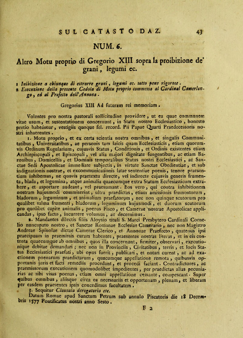 SUL CATASTO DAZ. NUM. 6. \ 43 Altro Motu proprio di Gregorio XIII sopra la proibizione de grani, legumi cc. 1 Inthtzione a chìuncffte dì estrarre granì, legumi ec> setto pene rigorose. 2 Esecuzione della presente Cedola di Motu proprio commessa al Cardinal Camerhn^ go f ed al Frefetto deWAnnona. Gregorius XIII Ad futuram rei memoriam • Volentes pro nostra pastorali soHicitudine providere , ut ea quae communem vitae usum, et sustentationem concernunt y in Stata nostro Ecclesiastico , honesto pretio habeantur, vestigiis quoque fel. record. Pii Papae Quarti Praedecessoris no- stri inhaerentes . I. Motu proprio, et ex certa scientia nostra omnibus, et singulis Communi- tatibus , Universitatibus, ac personis tam laicis quam Ecclesiasticis, etiam quorum- vis Ordinum Regularium, cujusvis Status, Conditionis, et Ordinis existentes etiam Archiepiscopali, et Episcopali, ve! alia majori dignitate fungentibus, ac etiam Ba- ronibus , Doraicellis, et Dominis temporalibus Status nostri Ecclesiastici, ac San- ctae Sedi Apostolicae immediate subjectis, in virtute Sanctae Obedientiae, et sub indignationis nostrae, et excommunicationis latae sententiae poenis, tenore praesen- tium inhibemus, ne quovis praetextu directe, vel indirecte cujusvis generis frumen- ta , biada, et legumina, atque animalia quaecuraque extra Statum Ecclesiasticum extra- here , et asportare audeant, vel praesumant. Eos vero, qui contra inhibitionem nostram hujusmodi commiserint, ultra praedictas, etiam amissionis frumentorum , bladorum , leguminum , et animalium praefatorym , nec non quinque scutorum pro qualibet salma frumenti , bladorum, leguminum hujusmodi, et duorum scutorum pro quolibet capite animalis, poenas Fisco, et Camerae nostrae Apostolicae appli- candas, ipso facto, incurrere volumus, ac decernimus. s. Mandantes dilectis filiis Aloysio tituli S. Marci Presbytero Cardinali Corne- lio nuncupato nostro , et Sanctae Ron^anae Ecclesiae Camerario , nec non Magistro Andreae Spinolac dictae Camerae Clerico, et Annonae Praefecto , quatenus ipsi praecipuam in praemissis curam habentes, praesentes nostras literas , et in eis con- tenta quaecumque ab omnibus , quos illa concernunt, firmiter, observari, expeutio- nique debitae demandari ; nec non in Provinciis, Civitatibus , terris , et locis Sta- tus Ecclesiastici praefati, ubi opus fuerit, publicari, et notari curent, ac ad exa- ctionem poenarum praedictarum, quacumque appellatione remota, quibusvis op- portunis juris et facti remediis procedant, et procedi faciant. Contradictores, ac praemissorum exeeutionem quomodolibet impedientes, per praedictas alias pecunia- rias ac sibi visas poenas, etiam omni appellatione c<:ssante, compescant • Super quibus omnibus, aliisque circa ea necessariis et opportunam , plenam, et liberam per easdem praesentes ipsis concedimus facultatem. ?. Sequitur Clausula derogatoria etc. Datum Romae apud Sanctum Petrum sub annulo Piscatoris die i8 Decem* bris 1577 Pontificatus nostri anno Sesto, F a v)