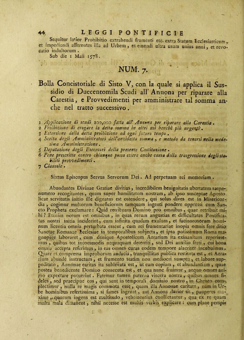 Sequitur latior Prohibitio extrahendi frumenti etc. extra Statum Ecclesiasticum, et impediendi afferentes illa ad Urbem 3 ct emendi ultra usum unius anni, et revo- catio indultorum . Sub die I Maii i J78. NUM. 7. Bolla Concistoriale di Sisto V, con la quale si applica il Sus- sidio di Duecentomila Scudi all’ Annona per riparare alla Carestia, c Provvedimenti per amministrare tal somma an- che nel tratto successivo. 1 /Oppileazione dì scudi 200,000 fatta alP Anm>na per riparare alla Carestìa. 2 Proibizione di erogare la detta somma in altri usi benché pik urge?^i\ 3 Estensione della detta proibizione ad ogni futuro tempo , 4 Scelta degli Amministratori del?anzidetta somma , e metodo da tenersi nella mede-- sima Amministrazione, 5 .Deputazione degli Esecutori della presente Costituzione. 6 Pene prescritte contro chiunque possa essere anche causa della trasgressione degli sta- biliti provvedimenti. 7 Clausole . Sixtus Episcopus Servus Servorum Dei. Ad perpetuam rei memoriam . Abundantes Divinae Gratiae divitias, incredibilem benignitatis ubertatem saepe- numero recogitantes, quam super humilitatem nostram, ab ipso susceptae Aposto licae servitutis initio ille dignatus est ostendere, qui solus dives est in Misericor- dia , cogimur multorum beneficiorum tamquam ingenti pondere oppressi cum San- cto Propheta exclamare : Quid retribuam Domino pro omnibus , quae retribuit mi- hi ? -Etenim notum est omnibus , in quas rerum angustias et difficultates Pontifica- tus nostri initia inciderint, cum infinita quadam exulum, et facinorosorum homi- num licentia omnia perturbata essent, cum rei frumentariae inopia omnis fere ditio Sanctae Romanae Ecclesiae in temporalibus subjecta, et ipsa potissimum Roma ma- gnopere laboraret, cum denique Apostolicum Aerarium ita exinanitum reperissc- miis , quibus tot incommodis nequaquam deterriti, sed Dei auxilio freti , cui bona omnia accepta referimu,s, in eas omnes curas eodem tempore alacriter incubuimus. Qiiare et compressa improborum audacia, tranquillitas publica restituta est, et Aera- rium abunde instructum, et frumento statim non mediocri sumptu, et labore sup- peditato , Annonae caritas ita sublevata est, ut eam copiam , et abundantiam , quae postea benedicente Domino consecuta est, et qua nunc fruimur, aequo omnes ani- rno expcctare potuerint. Fatemur tamen paterna viscera nostra, quibus omnes fi- deles , sed praecipue eos, qui sunt in temporali dominio nostro, in Christo com- plectimur , nulla re magis commota esse, quam illa Annonae caritate , nam in Ur- be hominibus refertissima, si fames ingruat, aut Annona durior sit, pauperes ma- xime ,4 quorum ingens est iTiultitudo, vehementius conflictantur , qua cx re quam inulta mala dimanent, nihil necesse est multis verbis explicare ; cum plane perspi-