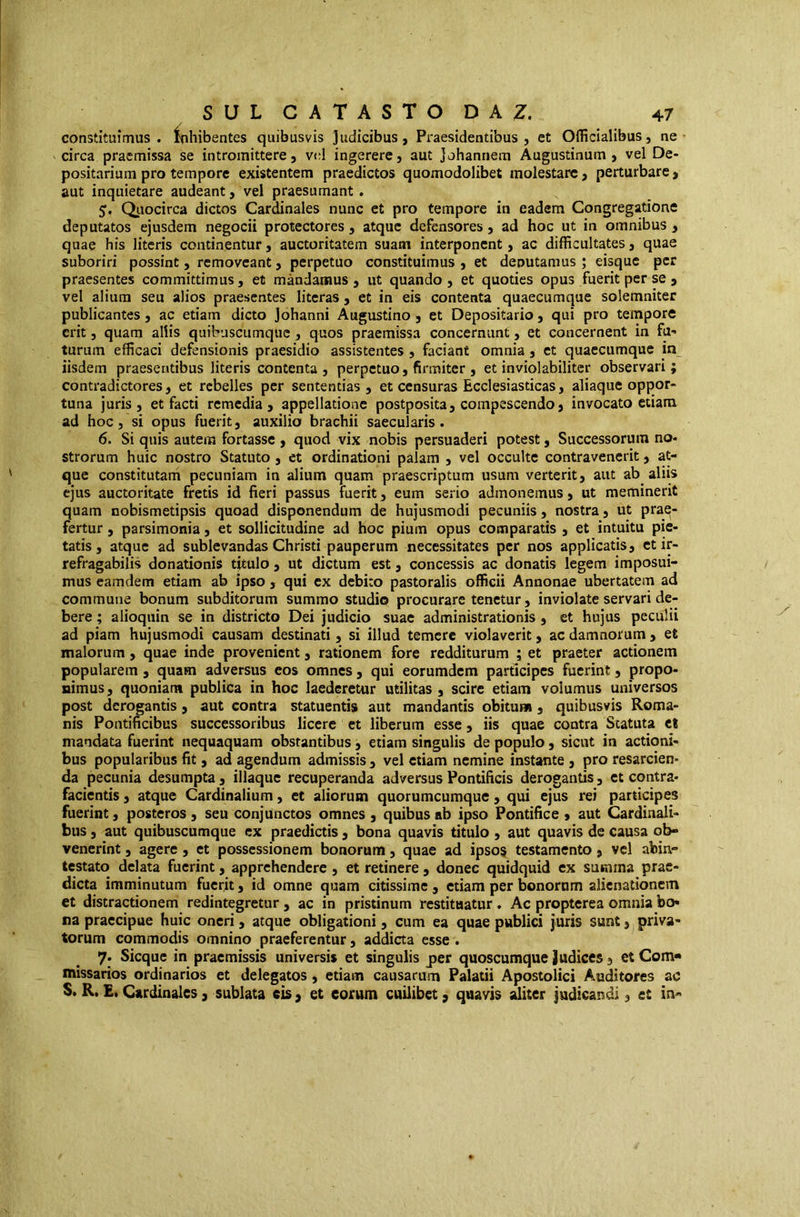 constituimus. Inhibentes quibusvis Judicibus, Praesidentibus, et Officialibus, ne circa praemissa se intromittere, V(;l ingerere, aut johannem Augustinum, vel De- positarium pro tempore existentem praedictos quomodolibet molestare, perturbare, aut inquietare audeant, vel praesumant . 5. Qiiocirca dictos Cardinales nunc et pro tempore in eadem Congregatione deputatos ejusdem negocii protectores , atque defensores, ad hoc ut in omnibus > quae his literis continentur, auctoritatem suam interponent, ac difficultates, quae suboriri possint, removeant, perpetuo constituimus , et deputamus ; eisque per praesentes committimus, et mandamus, ut quando, et quoties opus fuerit per se , vel alium seu alios praesentes litcras, et in eis contenta quaecumque solemniter publicantes, ac etiam dicto johanni Augustino , et Depositario, qui pro tempore erit, quam aliis quibuscumque , quos praemissa concernunt, et concernent in fa- turum efficaci defensionis praesidio assistentes , faciant omnia, et quaecumque in iisdem praesentibus literis contenta, perpetuo, firmiter , et inviolabiliter observari; contradictores, et rebelles per sententias , et censuras Ecclesiasticas, aliaque oppor- tuna juris, et facti remedia, appellatione postposita, compescendo, invocato etiam ad hoc, si opus fuerit, auxilio brachii saecularis. 6. Si quis autem fortasse , quod vix nobis persuaderi potest, Successorum no- strorum huic nostro Statuto, ct ordinationi palam , vel occulte contravencrit, at- que constitutani pecuniam in alium quam praescriptum usum verterit, aut ab aliis ejus auctoritate fretis id fieri passus fuerit, eum serio admonemus, ut meminerit quam nobismetipsis quoad disponendum de hujusmodi pecuniis, nostra, ut prae- fertur , parsimonia, et sollicitudine ad hoc pium opus comparatis , et intuitu pie- tatis, atque ad sublevandas Christi pauperum necessitates per nos applicatis, ct ir- refragabilis donationis titulo , ut dictum est, concessis ac donatis legem imposui- mus eamdem etiam ab ipso, qui cx debito pastoralis officii Annonae ubertatem ad commune bonum subditorum summo studio procurare tenetur, inviolate servari de- bere ; alioqnin se in districto Dei judicio suae administrationis , et hujus peculii ad piam hujusmodi causam destinati, si illud temere violaverit, ac damnorum, et malorum, quae inde provenient, rationem fore redditurum ; et praeter actionem popularem, quam adversus eos omnes, qui eorumdem participes fuerint, propo- nimus , quoniam publica in hoc laederetur utilitas , scire etiam volumus universos post derogantis, aut contra statuentis aut mandantis obitum , quibusvis Roma- nis Pontificibus successoribus licere et liberum esse, iis quae contra Statuta ct mandata fuerint nequaquam obstantibus, etiam singulis de populo, sicut in actioni- bus popularibus fit , ad agendum admissis , vel etiam nemine instante , pro resarcien- da pecunia desumpta, illaque recuperanda adversus Pontificis derogantis, ct contra- facientis, atque Cardinalium, et aliorum quorumcumque, qui ejus rei participes fuerint, posteros, seu conjunctos omnes , quibus ab ipso Pontifice , aut Cardinali- bus , aut quibuscumque cx praedictis, bona quavis titulo , aut quavis de causa ob- venerint , agere , et possessionem bonorum, quae ad ipso§ testamento, vel abin- testato delata fuerint, apprehendere , et retinere , donec quidquid ex summa prae- dicta imminutum fuerit, id omne quam citissime , etiam per bonorum alienationem et distractionem redintegretur , ac in pristinum restituatur. Ac propterea omnia bo- na praecipue huic oneri, atque obligationi, cum ea quae publici juris sunt, ^priva- torum commodis omnino praeferentur, addiaa esse . 7. Sicque in praemissis universis et singulis per quoscumque Judices, et Com- missarios ordinarios et delegatos, etiam causarum Palatii Apostolici Auditores ac S. R. £, Cardinales, sublata eis , et eorum cuilibet, quavis aliter judicandi, et in-