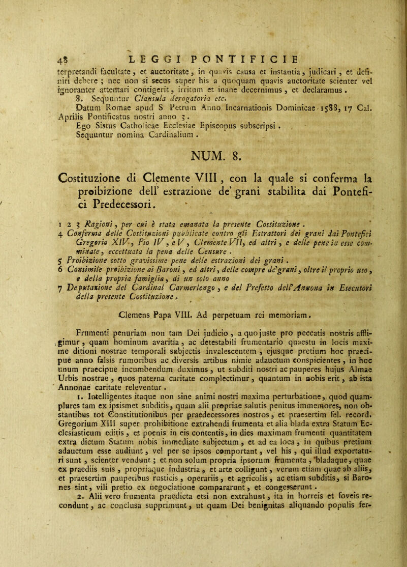 terpretandi facultate, et auctoritate, in qu;;»^is causa et instantia. Judicari, et defi- niri debere ; nec non si secus super his a quoquam quavis auctoritate scienter vel ignoranter attentari contigerit, irritum et inane decernimus, et declaramus. 8. Sequuntur Clausula derogatoria etc. Datum Romae apud S Petrum Anno, Incarnationis Dominicae 1588, 17 Cai. Aprilis Pontificatus nostri anno 5 . Ego Sistus Catholicae Ecclesiae Episcopus subscripsi . . Sequuntur nomina Cardinalium . NUM. 8. Costituzione di Clcmente Vili, con Ia quale si conferma Ia proibizione dell’ estrazione de grani stabilita dai Pontefi- ci Predecessori. 125 Ragioni, per cui è stata emanata la presente Costituzione . 4 Conferma delle Costituzioni pubblicate contro gli Estrattori dei grani dai Pontefici Gregorio XIV-, Pio IV, e V, Clemente VÌI, ed altri, e delle pene in esse com- minate, eccettuata la pena delle Censure . Proibizione sotto gravissime pene delle estrazioni dei granì. 6 Consimile proibizione ai Baroni, ed altri, delie compre de*grani, oltre il proprio uso , e della propria famiglia, di un solo anno 7 Deputazione del Cardinal Carmerlengo , e del Prefetto dell'Annona in Esecutori della presente Costituzione, Clemens Papa Vili. Ad perpetuam rei memoriam. Frumenti penuriam non tam Dei judicio, a quo juste pro peccatis nostris affli- gimur, quam hominum avaritia, ac detestabili frumentario quaestu in locis maxi- me ditioni nostrae temporali subjectis invalescentem , ejusque pretium hoc praeci- pue anno falsis rumoribus ac diversis artibus nimie adauctum conspicientes , in hoc unum praecipue incumbendum duximus, ut subditi nostri ac pauperes hujus Almae Urbis nostrae , quos paterna caritate complectimur, quantum in nobis erit, ab ista Annonae caritate releventur. 1. Intelligentes itaque non sine animi nostri maxima perturbatione, quod quam- plures tam ex ipsismet subditis, quam alii propriae salutis penitus immemores, non ob- stantibus tot Constitutionibus per praedecessores nostros, et praesertim fel. record. Gregorium XllI super prohibitione extrahendi frumenta et alia biada extra Statum Ec- clesiasticum editis, eje poenis in eis contentis, in dies maximam frumenti quantitatem extra dictum Statum nobis immediate subjectum, et ad ea loca, in quibus pretium adauctum esse audiunt, vel per se ipsos comportant, vel his , qui illud exportatu- ri sunt , scienter vendant; et non solum propria ipsorum frumenta ,'bladaque, quae cx praediis suis, propriaque industria, ct arte colligunt, verum etiam quae ab aliis, et praesertim pauperibus rusticis , operariis , et agricolis , ac etiam subditis, si Baro- nes sint, vili pretio ex negociatione compararunt, et congesserunt. 2. Alii vero frumenta praedicta etsi non cxtrahuiat, ita in horreis et foveis re- condunt , ac conclusa supprimunt, ut quam Dei benignitas aliquando populis fer-