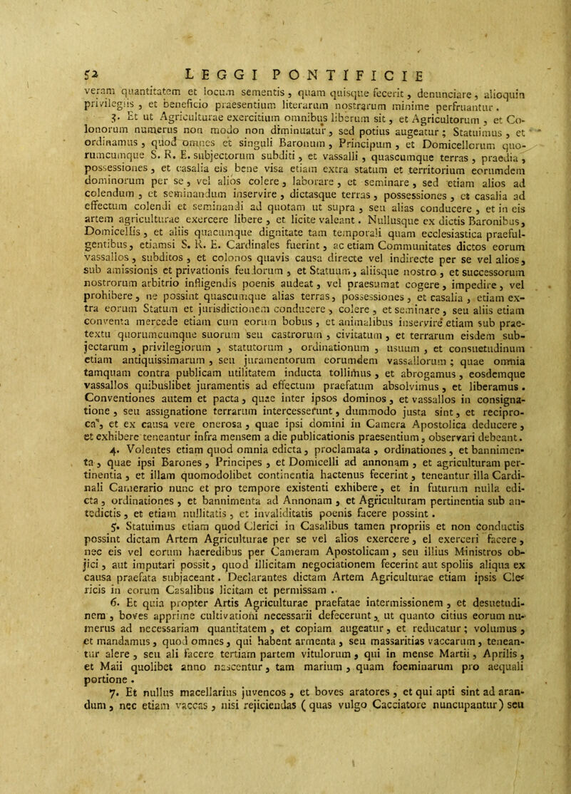 veram quantitatem et locum sementis, quam quisque fecerit, denunciare, alioquin privilegiis , et beneficio praesentium literarum nostrarum minime perfruantur. I?. Et ut Agriculturae exercitium omnibus liberum sit, et Agricultorum , et Co- lonorum numerus non modo non diminuatur, sed potius augeatur; Statuimus, et ' ordinamus , qiiod omnes et singuli Baronum , Principum , et Domicellorum quo-^ rumcumque S. R. E. subjectorum subditi, et vassalli, quascumque terras, praedia, possessiones, et casalia eis bene visa etiam extra statum et territorium eoriimdcni dominorum per se, vel alios colere, laborare, et seminare , sed etiam alios ad colendum , et seminandum inservire , dictasque terras, possessiones , ct casalia ad effectum colendi et seminandi ad quotam ut supra , seu alias conducere , et in eis arteiTi agriculturae exercere libere, et licite valeant. Nullusque ex dictis Baronibus, Domicellis, et aliis quacumque dignitate tam temporali quam ecclesiastica praeful- gentibus, etiamsi S. R. E. Cardinales fuerint, ac etiam Communitates dictos eorum vassallos, subditos , et colonos quavis causa directe vel indirecte per se vel alios, sub amissionis ct privationis feu.lorum , et Statuum, aliisque nostro, et successorum nostrorum arbitrio infligendis poenis audeat, vel praesumat cogere, impedire, vel prohibere, ne possint quascumque alias terras, possessiones, et casalia , etiam ex- tra eorum Statum et jurisdictionem conducere, colere, et seminare, seu aliis etiam conventa mercede etiam cum eorum bobus, et animalibus inservire etiam sub prae- textu quorumcumque suorum seu castrorum , civitatum, et terrarum eisdem sub- jectarum , privilegiorum , statutorum , ordinationum , usuum , ct consuetudinum etiam antiquissimarum , seu juramentorum eorumdem vassaiiorum ; quae onmia tamquam contra publicam utilitatem inducta tolliihus , et abrogamus, eosdemque vassallos quibuslibet juramentis ad effectum praefatum absolvimus, et liberamus. Conventiones autem et pacta, quae inter ipsos dominos, et vassallos in consigna- tione, seu assignatione terrarum intercesserunt, dummodo justa sint, et recipro- ca', et ex causa vere onerosa , quae ipsi domini in Camera Apostolica deducere, et exhiberc teneantur infra mensem a die publicationis praesentium, observari debeant. 4. Volentes etiam quod omnia edicta, proclamata , ordinationes, et bannimen- ta , quae ipsi Barones , Principes , et Domicelli ad annonam , et agriculturam per- tinentia , et illam quomodolibet continentia hactenus fecerint, teneantur illa Cardi- nali Camerario nunc et pro tempore existenti exhibere, et in futurum nulla edi- cta , ordinationes , et bannimenta ad Annonam , et Agriculturam pertinentia sub au- tsdictis, et etiam nullitatis , et invaliditatis poenis facere possint. 5;. Statuimus etiam quod Clerici in Casalibus tamen propriis et non Conductis possint dictam Artem Agriculturae per se vel alios exercere, el exerceri facere, nec eis vel eorum haeredibus per Cameram Apostolicam, seu illius Ministros ob- jici, aut imputari possit, quod illicitam negociationem fecerint aut spoliis aliqua ex causa praefata subjaceant. Declarantes dictam Artem Agriculturae etiam ipsis Cle< ricis in eorum Casalibus licitam et permissam .• 6. Et quia propter Artis Agriculturae praefatae intermissionem , et desuetudi- nem , boves apprime cukivationi necessarii defecerunt, ut quanto citius eorum nu- merus ad necessariam quantitatem, et copiam augeatur, et reducatur; volumus, et mandamus, quod omnes, qui habent armenta, seu massaritias vaccarum, tenean- tur alere , seu ali facere tertiam partem vitulorum, qui in mense Martii, Aprilis, et Maii quolibet anno nascentur, tam marium , quam foemiuaruni pro aequali portione . 7. Et nullus macellarius juvencos , et boves aratores , et qui apti sint ad aran- dum , ncc etiam vaccas, nisi rejiciendas (quas vulgo Cacciatore nuncupantur) seu