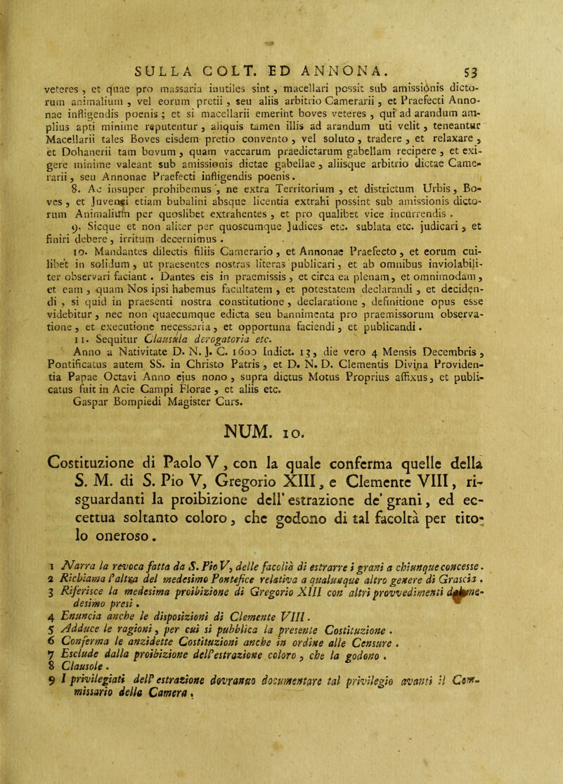 veteres , et quae pro massaria inutiles sint , macellari possit sub amissiònis dicto- rum animalium , vel eorum pretii, seu aliis arbitrio Camerarii, et Praefecti Anno- nae infligendis poenis ; et si macellarii emerint boves veteres , qui ad arandum am- plius apti minime reputentur , aliquis tamen illis ad arandum uti velit 5 teneantur Macellarii tales Boves eisdem pretio convento, vel soluto, tradere , et relaxare , et Dohanerii tam bovum, quam vaccarum praedictarum gabellam recipere , et exi- gere minime valeant sub amissionis dictae gabellae, aliisque arbitrio dictae Came- rarii 5 seu Annonae Praefecti infligendis poenis. 8. Ac insuper prohibemus ne extra Territorium , et districtum Urbis, Bo- ves , et Juveni€Ì etiam bubalini absque licentia extrahi possint sub amissionis dicto- rum Animaliilfn per quoslibet extrahentes , et pro qualibet vice incurrendis . 9. Sicque et non aliter per quoscumque Judices etc. sublata etc. judicari j et finiri debere, irritum decernimus . 10. Mandantes dilectis filiis Camerario, et Annonae Praefecto, et eorum cui- libet in solidum, ut praesentes nostras literas'publicari, et ab omnibus inviolabili- ter observari faciant. Dantes eis in praemissis, et circa ea plenam, et omnimodam, et eam , quam Nos ipsi habemus facultatem , et potestatem declarandi , et deciden- di , si quid in praesenti nostra constitutione, declaratione , definitione opus esse videbitur, nec non quaecumque edicta seu bannimenta pro praemissorum observa- tione , et exeeutione necyessoria, et opportuna faciendi, et publicandi. 11. Sequitur Clausula derogatoria etc. Anno a Nativitate D. N. j. G. i6oo Indict. die vero 4 Mensis Decembris , Pontificatus autem SS. in Christo Patris, et D. N. D. Clementis Divina Providen- tia Papae Octavi Anno ejus nono, supra dictus Motus Proprius affixus, et publi- catus fuit in Acie Campi Florae , et aliis etc. Gaspar Bompiedi Magister Curs. NUM. IO. Costituzione di Paolo V, con la quale conferma quelle della S. M, di S. Pio V, Gregorio XIII, e Clemente Vili, rN sguardanti la proibizione dell’ estrazione de’ grani, ed ec- cettua soltanto coloro, che godano di tal facoltà per tito- lo oneroso. 1 Narra la revoca fatta da S. Pio U, delle facoltà di estrarre ì granì a chiunque concesse. a Richiama f^altup, del medesimo Pontefice relativa a qualunque altro genere dì Grascia , 3 Riferisce la medesima proibizione di Gregorio Xlll con altri provvedimenti daì^s^ desimo presi. - 4 Enuncia anche le disposizioni di Clemente Vili. 5 Adduce le ragioni, per cui sì pubblica la presente Costituzione . 6 Conferma le anzìdette Costituzioni anche in ordine alle Censure . 7 Esclude dalla proibizione delPestrazione coloro , che la godono . 8 Clausole. 9 / privilegiati del? estrazione dovranno documentare tal privilegio avanti H mìssario della Camera.