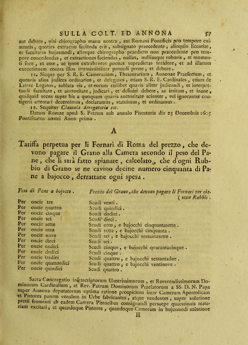 aut debere , nisi chirographo manu nostra , aut Romani Pontificis pro tempore exi- stentis, quoties extractio facienda erit, subsignato praecedente, alioqiiin licentias, et facultates hujusmodi, aliasque chirographo praedicto non praecedente pro tem- pore concedendas , et extractiones faciendas , nullas, nulliusque roboris , et momen- ti fore, et esse, ac ipsos extrahentes poenas supradictas incidere, et ad illarum executionem contra illos irremissibiiiter procedi posse, et debere. 1 [. ^icque per S. R. E. Camerarium, Thesaurarium , Annonae Praefectum, et quosvis alios judices ordinarios , et delegatos, etiam S. R. E. Cardinales , etiam de Latere Legatos, sublata eis, et eorum cuilibet quavis aliter judicandi, et interpre- tandi facultate, et auctoritate, judicari, et definiri debere, ac irritum, et inane, quidquid secus super his a quoquam quavis auctoritate scienter , vel ignoranter con- tigerit attentari decernimus, declaramus, statuimus, et ordinamus.. 12. Sequitur Clausula derogatori* eic. Datum Romae apud S. Petrum sub annulo Piscatoris die 25 Decembris 160J Pontificatus nostri Anno primo . Tariffa perpetua per li Pomari di Roma del prezzo, che de- vono pagare il Grano alla Camera secondo il peso del Pa- ne, che li sarà fatto spianare , calcolato^ che d’ogni Rub- bio di Grano se ne cavino decine numero cinquanta di Pa- ne a bajocco, detrattane ogni spesa . Teso dì Pane a baiocco . Per oncie tre Per oncie quattro Per oncie cinque Per oncie sei Per oncie sette Per oncie otto Per oncie nove Per oncie dieci Per oncie undici Per oncie dodici Per oncie tredici Per oncie quattordici Per oncie quindici Prezzo del Grano, che devono pagare lì pomari per eia- ( scun Ru'bbio. Scudi venti. Scudi quindici. Scudi dodici. Scudi’ dieci . 5cudi otto, e bajocchi cinqriantasettc . Scudi sette , e bajocchi cinquanta . Scudi sei , c bajocchi sessantasette . Scudi sei. Scudi cinque, e bajocchi quarantacinque . Scudi cinque . Scudi quattro , e bajocchi sessantadue. Scudi quattro , e bajocchi ventinove . Scudi quattro . ^ Sacra Concregatio in&ascriptorum Illustrissimorum , et Reverendissimonim Do- minorum Cardinalium, et Rev. Patrum Dominorum Praelatorum a SS. D. N. Papa su|^r nnona deputatorum optima ratione prospiciens inter Cameram Apostolicam et istoies panem venalem in Urbe^ fabricantes, atque vendentes , super solutione pretii rumenti ab eadem Camera Pistoribus consignandi persaepe quaestionis mate- riam excitari, et quandoque Pistores , quandoque Cameram in hujusmodi solutione H