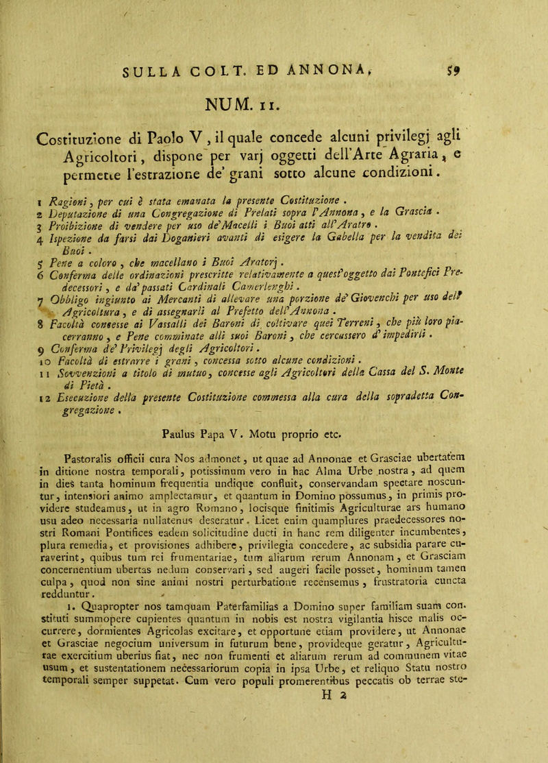 NUM. II. Costituzione di Paolo V , il quale concede alcuni privilegi agli Agricoltori, dispone'per varj oggetti deU’Arte Agraria, e permette l’estrazione de’ grani sotto alcune condizioni. 1 Ragioni 3 per cui è sfata emanata la presente Costituzione . 2 Deputazione di una Congregazione dì Prelati sopra VAnnona 3 e la Grascia . g Proibizione di vendere per uso de'Macelli i Buoi atti aWAratro . 4 Ispezione da farsi dai Doganieri avanti dì esigere la Gabella per la vendita det Buoi. ^ Pene a coloro , che macellano ì Buoi Arator'^. 6 Conferma delle ordinazioni prescritte relativamente a quest'oggetto dai Pontefici Pre- decessori 3 e da'passati Cardinali Camerlenghi. *j Obbligo ingiunto ai Mercanti dì allevare una porzione de' Giovenchi per uso del* ■ Agricoltura 3 e di assegnarli al Prefetto dell'Annona. 8 Facoltà consesse ai Vassalli dei Baroni di coltivare quei Terreni, che piu loro pla- cerranno, e Pene comminate allì suoi Baroni ^ che cercassero d'impedirli. 9 Conferma de' Privilegi degli Agricoltori. 10 Facoltà dì estrarre i granì, concessa sotto alcune condizioni. 11 Sovvenzioni a titolo di mutuo 3 concesse agli Agricoltori della Cassa del S. Monte dì Pietà . 12 Esecuzione delta presente Costituzione commessa alla cura della sopradetta Con- gregazione , ~ Paulus Papa V. Motu proprio ctc. Pastoralis officii cura Nos admonet, ut quae ad Annonae et Grasciae ubertatem in ditione nostra temporali, potissimum vero in hac Alma Urbe nostra , ad quem in dieà tanta hominum fi*equentia undique confluit, conservandam spectare noscun- tur, intensiori animo amplectamur, et quantum in Domino possumus, in primis pro- videre studeamus, ut in agro Romano, locisque finitimis Agriculturae ars humano usu adeo necessaria nullatenus deseratur. Licet enim quamplures praedecessores no- stri Romani Pontifices eadem solicitudine ducti in hanc rem diligenter incumbentes, plura remedia, et provisiones adhibere, privilegia concedere, ac subsidia parare cu- raverint, quibus tum rei frumentariae, tum aliarum rerum Annonam, et Grasciam concernentium ubertas nedum conservari, sed augeri facile posset, bominum tamen culpa, quod non sine animi nostri perturbatione recensemus , frustratoria cuncta redduntur. 1. Quapropter nos tamquam Paterfamilias a Domino super familiam suam con. stituti summopere cupientes quantum in nobis est nostra vigilantia hisce malis oc- currere, dormientes Agricolas excitare, et opportune etiam providere, ut Annonae et Grasciae negocium universum in futurum bene, provideque geratur. Agricultu- rae exercitium uberius fiat, nec non frumenti et aliarum rerum ad communem vitae usum, et sustentationem necessariorum copia in ipsa Urbe, et reliquo Statu nostro temporali semper suppetat. Cum vero populi promerentibus peccatis ob terrae ste- H a