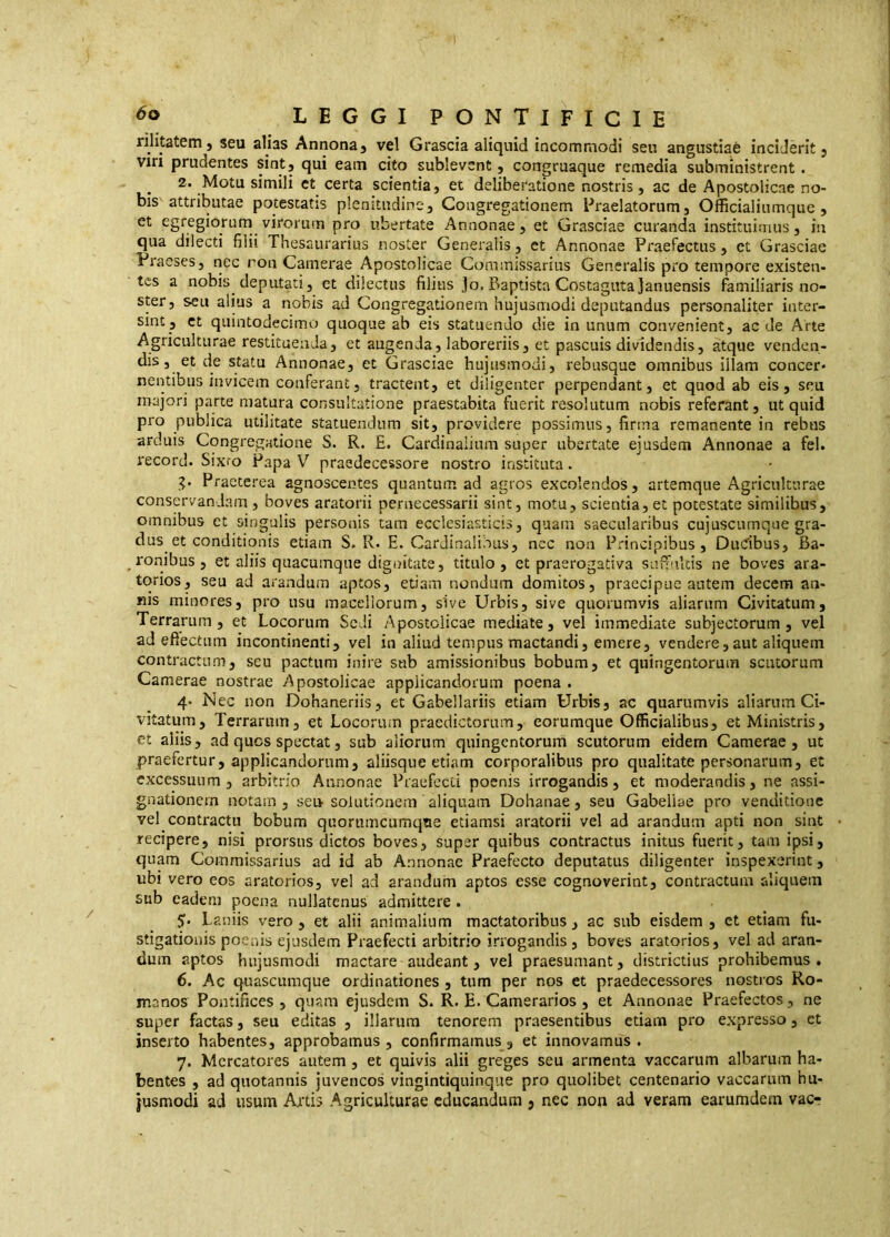 rihtatem j seu alias Annona^ vel Grascia aliquid incommodi seu angustiaè inciderit j viri prudentes sintj qui eam cito sublevent, congruaque remedia subministrent . 2. Motu simili et certa scientia, et deliberatione nostris, ac de Apostolicae no- bis attributae potestatis plenitudine. Congregationem Praelatorum, Officialiumque, et egregiorum virorum pro ubertate Annonae, et Grasciae curanda instituimus, in qua dilecti filii Thesaurarius noster Generalis, et Annonae Praefectus, et Grasciae Praeses, nec ron Camerae Apostolicae Coramissarius Generalis pro tempore existen- tes a nobis deputati, ct dilectus filius Jo. Baptista Costagutajanuensis familiaris no- ster, seu alius a nobis ad Congregationem hujusmodi deputandus personaliter inter- sint, ct quintodecimo quoque ab eis statuendo die in unum convenient, aede Arte Agriculturae restituenda, et augenda, laboreriis, et pascuis dividendis, atque venden- dis , et de statu Annonae, et Grasciae hujusmodi, rebusque omnibus illam concer- nentibus invicem conferant5 tractent, et diligenter perpendant, et quod ab eis, seu majori parte matura consultatione praestabita fuerit resolutum nobis referant, ut quid pro publica utilitate statuendum sit, providere possimus, firma remanente in rebus arduis Congregatione S. R. E. Cardinalium super ubertate ejusdem Annonae a fel. record. Sixro Papa V praedecessore nostro instituta. g. Praeterea agnoscentes quantum ad agros excolendos, artemque Agriculturae conservandam , boves aratorii pernecessarii sint, motu, scientia, et potestate similibus, omnibus et singulis personis tam ecclesiasticis, quam saecularibus cujuscumque gra- dus et conditionis etiam S. R. E. Cardinalibus, nec non Principibus, Dudbus, Ba- ronibus, et aliis quacumque dignitate, titulo, et praerogativa suffiiltis ne boves ara- torios, seu ad arandum aptos, etiam nondum domitos, praecipue autem decem an- nis minores, pro usu macellorum, sive Urbis, sive quorumvis aliarum Civitatum, Terrarum, et Locorum Sedi Apostolicae mediate, vel immediate subjectorum, vel ad eftectiim incontinenti, vel in aliud tempus mactandi, emere, vendere,aut aliquem contractum, seu pactum inire sub amissionibus bobum, et quingentorum scutorum Camerae nostrae Apostolicae applicandorum poena . 4- Nec non Dohaneriis, et Gabellariis edam Urbis, ac quarumvis aliarum Ci- vitatum, Terrarum, et Locorum praedictorum, eorumque Officialibus, et Ministris, et aliis, ad quos spectat, sub aliorum quingentorum scutorum eidem Camerae, ut praefertur, applicandorum, aliisque etiam corporalibus pro qualitate personarum, et excessuum, arbitrio Annonae Praefecii poenis irrogandis, et moderandis, ne assi- gnationem notam 3 seu solutionem aliquam Dohanae, seu Gabeliae pro venditione vel contractu bobum quorumcumqtie etiamsi aratorii vel ad arandum apti non sint recipere, nisi prorsus dictos boves, super quibus contractus initus fuerit, tam ipsi, quam Commissarius ad id ab Annonae Praefecto deputatus diligenter inspexerint, ubi vero eos aratorios, vel ad arandum aptos esse cognoverint, contractum aliquem sub eadem poena nullatenus admittere. 5- Laniis vero, et alii animalium mactatoribus, ac sub eisdem, ct etiam fa- stigationis poenis ejusdem Praefecti arbitrio irrogandis, boves aratorios, vel ad aran- dum aptos hujusmodi mactare audeant, vel praesumant, districtius prohibemus . 6. Ac quascumque ordinationes , tum per nos et praedecessores nostros Ro- manos Pontifices, quam ejusdem S. R. E. Camerarios, et Annonae Praefectos, ne super factas, seu editas , illarum tenorem praesentibus etiam pro expresso, ct inserto habentes, approbamus , confirmamus, et innovamus . 7. Mercatores autem , et quivis alii greges seu armenta vaccarum albarum ha- bentes , ad quotannis juvencos vingintiquinque pro quolibet centenario vaccarum hu-