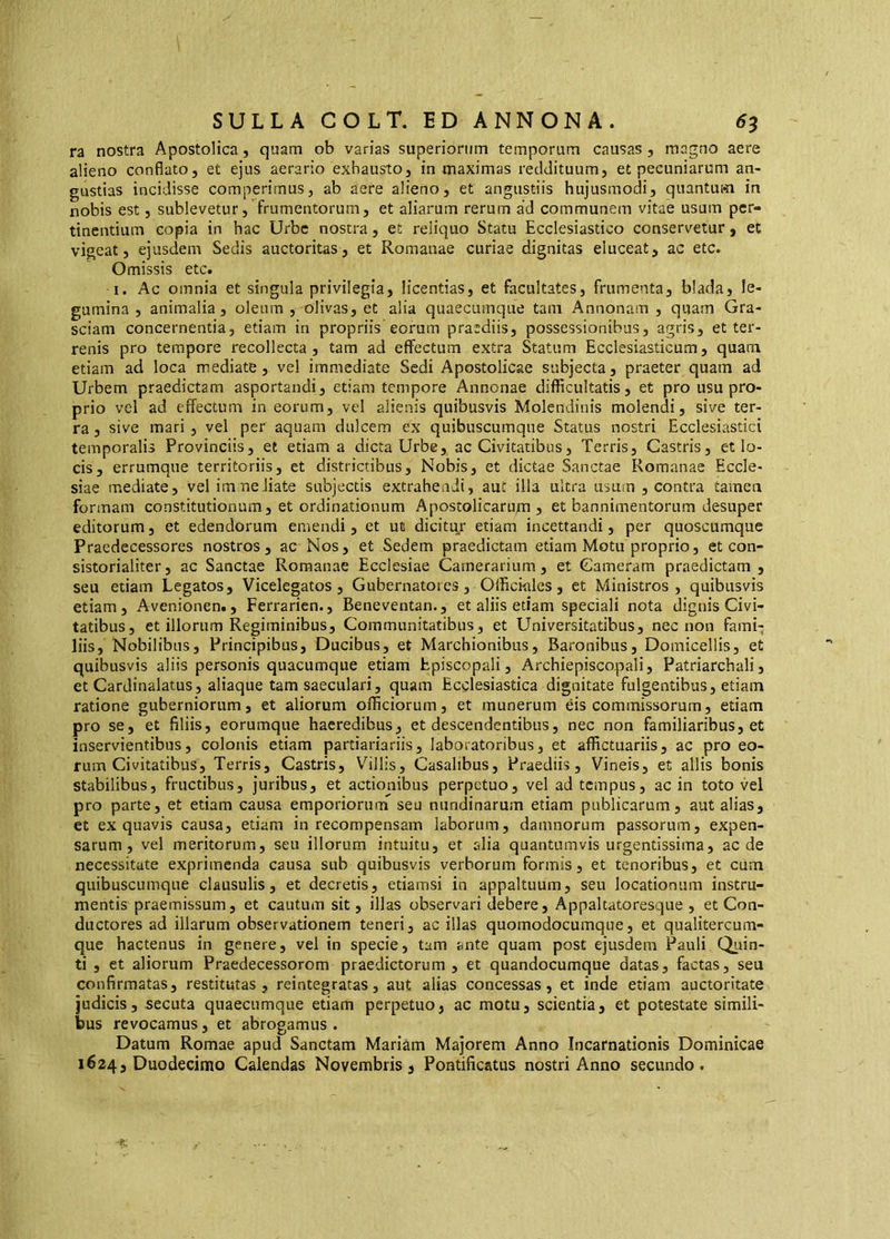 ra nostra Apostolica, quam ob varias superiorum temporum causas , magno aere alieno conflato, et ejus aerario exhausto, in maximas reddituum, et pecuniarum an- gustias incidisse comperimus, ab aere alieno, et angustiis hujusmodi, quantum in nobis est, sublevetur, frumentorum, et aliarum rerum ad communem vitae usum per- tinentium copia in hac Urbe nostra, et reliquo Statu Ecclesiastico conservetur, et vigeat, ejusdem Sedis auctoritas, et Romanae curiae dignitas eluceat, ac etc. Omissis etc. I. Ac omnia et singula privilegia, licentias, et facultates, frumenta, biada, le- gumina , animalia, oleum , olivas, et alia quaecumque tam Annonam , quam Gra- sciam concernentia, etiam in propriis eorum praediis, possessionibus, agris, et ter- renis pro tempore recollecta, tam ad effectum extra Statum Ecclesiasticum, quam etiam ad loca mediate, vel immediate Sedi Apostolicae subjecta, praeter quam ad Urbem praedictam asportandi, etiam tempore Annonae difficultatis, et pro usu pro- prio vel ad effectum in eorum, vel alienis quibusvis Molendinis molendi, sive ter- ra , sive mari , vel per aquam dulcem ex quibuscumque Status nostri Ecclesiastici temporalis Provinciis, et etiam a dicta Urbe, ac Civitatibus, Terris, Castris, et lo- cis, errumque territoriis, et districtibus. Nobis, et dictae Sanctae Romanae Eccle- siae mediate, vel imneJiate subjectis extrahendi, aut illa ultra usum , contra tamen formam constitutionum, et ordinationum Apostolicaru^n , et bannimentorum desuper editorum, et edendorum emendi, et ut dicitur etiam incettandi, per quoscumque Praedecessores nostros, ac Nos, et Sedem praedictam etiam Motu proprio, et con- sistorialiter, ac Sanctae Romanae Ecclesiae Camerarium, et Cameram praedictam, seu etiam Legatos, Vicelegatos , Gubernatores, Offici-ales, et Ministros, quibusvis etiam, Avenionen., Ferrarien., Beneventan., et aliis etiam speciali nota dignis Civi- tatibus, et illorum Regiminibus, Communitatibus, et Universitatibus, nec non fami- liis, Nobilibus, Principibus, Ducibus, et Marchionibus, Baronibus, Domicellis, et quibusvis aliis personis quacumque etiam Episcopali, Archiepiscopali, Patriarcbali, et Cardinalatus, aliaque tam saeculari, quam Ecclesiastica dignitate fulgentibus, etiam ratione guberniorum, et aliorum officiorum, et munerum eis commissorum, etiam pro se, et filiis, eorumque haeredibus, et descendentibus, nec non familiaribus, et inservientibus, colonis etiam partiariariis, laboratoribus, et affictuariis, ac pro eo- rum Civitatibus, Terris, Castris, Villis, Casalibus, Praediis, Vineis, et aliis bonis stabilibus, fructibus, juribus, et actionibus perpetuo, vel ad tempus, ac in toto vel pro parte, et etiam causa emporiorurn seu nundinarum etiam publicarum, aut alias, et ex quavis causa, etiam in recompensam laborum, damnorum passorum, expen- sarum, vel meritorum, seu illorum intuitu, et alia quantumvis urgentissima, aede necessitate exprimenda causa sub quibusvis verborum formis, et tenoribus, et cum quibuscumque clausulis, et decretis, etiamsi in appaltuum, seu locationum instru- mentis praemissum, et cautum sit, illas observari debere, Appakatoresque , et Con- ductores ad illarum observationem teneri, ac illas quomodocumque, et qualitercum- que hactenus in genere, vel in specie, tam ante quam post ejusdem Pauli Quin- ti , et aliorum Praedecessorem praedictorum, et quandocumque datas, factas, seu confirmatas, restitutas, reintegratas, aut alias concessas, et inde etiam auctoritate judicis, secuta quaecumque etiam perpetuo, ac motu, scientia, et potestate simili- bus revocamus, et abrogamus . Datum Romae apud Sanctam Mariam Majorem Anno Incarnationis Dominicae 1624, Duodecimo Calendas Novembris j Pontificatus nostri Anno secundo.