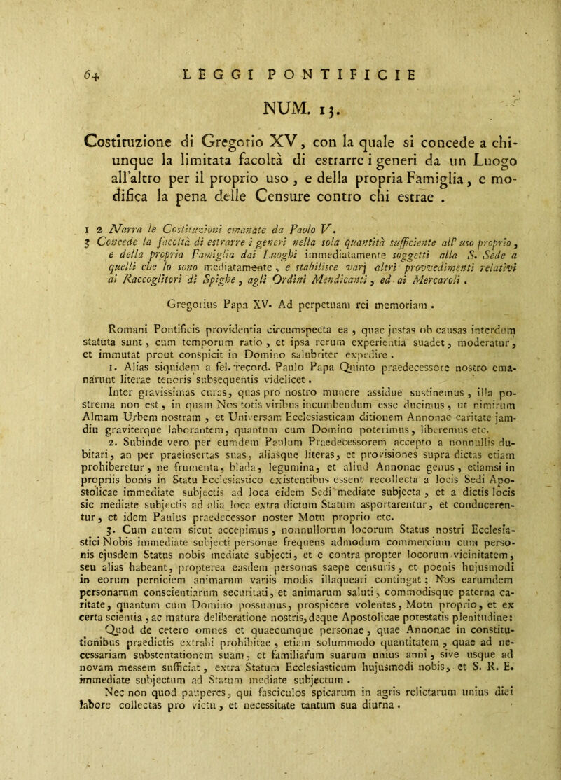 NUM. 13. Costituzione di Gregorio XV, con la quale si concede a chi- unque la limitata facoltà dì estrarre i generi da un Luogo all’altro per il proprio uso , e delia propria Famiglia, e mo- difica la pena delle Censure contro chi estrae . I 2 Narra le Costìtuzìom e?nanate da Paolo V. 5 Concede la facoltà di estrarre i generi nella sola quantità succiente all' uso proprio , e della propria Famiglia dai Luoghi immediatamente soggetti alla S» Sede a quelli che lo sono mediatam-etite > e stabilisce varj altri provvedimenti relativi ai Raccoglitori di Spighe, agli Ordini Mendicanti, ed ai Mercar oli . Gregoiius Papa XV. Ad perpetuam rei memoriam . Romani Pontificis providentia circumspecta ea , quae justas ob causas interdum statuta sunt, cum temporum ratio, et ipsa rerum experientia suadet, moderatur, et immutat prout conspicit in Domino salubriter expedire . 1. Alias siquidem a fel. record. Paulo Papa Quinto praedecessore nostro ema- narunt literae tenoris subsequentis videlicet. Inter gravissimas curas, quas pro nostro munere assidue sustinemus, illa po- strema non est, in quam Nos totis viribus incumbendum esse ducimus, ut nimirum Almam Urbem nostram , et Universam Ecclesiasticam ditionem Annonae caritate jam- diu graviterque laborantem, quantum cum Domino poterimus, liberemus etc. 2. Subinde vero per eurr:dem Paulum Praedecessorem accepto a nonnullis du- bitari, an per praeinsertas suas, aliasque literas, et provisiones supra dictas etiam prohiberetur, ne frumenta, biada, legumina, et aliud Annonae genus, etiamsi in propriis bonis in Statu Ecclesiastico existentibus essent recollecta a locis Sedi Apo- stolicae immediate subjectis ad loca eidem Sedi mediate subjecta, et a dictis locis sic mediate subjectis ad alia loca extra dictum Statum asportarentur, et conduceren- tur, et idem Paulus praedecessor noster Motu proprio etc. Cum autem sicut accepimus, nonnullorum locorum Status nostri Ecclesia- stici Nobis immediate subjecti personae frequens admodum commercium cum perso- nis ejusdem Status nobis mediate subjecti, et e contra propter locorum vicinitatem, seu alias habeant, propterea easdem personas saepe censuris, et poenis hujusmodi in eorum perniciem animarum variis modis illaqueari contingat ; Nos earumdem personarum conscientiarum secuiiiati, et animarum saluti, commodisque paterna ca- ritate, quantum cum Domino possumus, prospicere volentes. Motu proprio, et ex certa scientia ,ac matura deliberatione nostris, deque Apostolicae potestatis plenitudine: Quod de cetero omnes et quaecumque personae, quae Annonae in constitu- tionibus praedictis extrahi prohibitae , etiam solummodo quantitatem , quae ad ne- cessariam substentationem suam, et familialium suarum unius anni, sive usque ad novam messem sufficiat, extra Statum Ecclesiasticum hujusmodi nobis, ct S. R. E. immediate subjectum ad Statum mediate subjectum . Nec non quod pauperes, qui fasciculos spicarum in agris relictarum unius diei labore collectas pro victu, et necessitate tantum sua diurna.