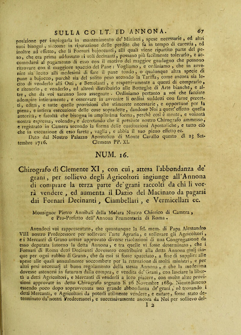 posizione per impiegarla in mantenimento de’ Ministri, spese necessarie j ed altii suoi bisogni, siccome in riparazione delle perdite che fa in tempo di carestia j ed inoltre ad effetto, che li Pomari bajoccanti, alli quali viene ripartito parte del pe- so, che era prima addossato ai soli decinanti, possano più facilmente tolerarlo, e ac- comodarsi al pagamento di esso con il motivo del maggior guadagno che possono ritrovare con il maggiore spaccio del Pane: Vogliamo, e ordiniamo, che in avve- nire sia lecito alli medesimi di fare il pane tondo, o qualunque altra specie di pane a bajocco, purché sia del solito peso secondo la Tariffa, corne ancora sia le- cito di venderlo alli Osti, c Bettolanti, e respettivamentc a questi di comprarlo, e ritenerlo, e venderlo, ed altresì distribuirlo alle Bottegne di Arte bianche, e al- tre , che da voi saranno loro assegnate . Ordiniamo pertanto a voi che facciate adempire intieramente, e osservare in avvenire li ordini suddetti con farne^ precet- ti, editti, e tutte quelle provisioni che stimerete necessarie, e opportune per la piena, e intiera esecuzione delle cose sopradette, dandone Noi ^ quest effetto quella autorità, e facoltà che bisogna in amplissima forma, perchè così è mente, e volontà nostra espressa, volendo, e decretando che il presente nostro Chirografo ammesso, c registrato in Camera secondo la forma delle costituzioni Apostoliche, e tutto ciò che in esecuzione di esso farete , vaglia , e abbia il suo pieno effettq ec. Dato dal Nostro Palazzo Apostolico di Monte Cavallo questo dì 25 Set- tembre 1716. Clemens PP. XI. NUM. 16. Chirografo di Clemente XI , con cui, attesa labbondanza de* grani, per sollievo degli Agricoltori ingiunge all’Annona di comprare la terza pane d^’grani raccolti da chi li vor- rà vendere , ed aumenta il Dazio del Macinato da pagarsi dai Fotnari Decinanti, Ciambellati , e Vermicellari ec. Monsignor Pietro Annibali della Molara Nostro Chiérico di Camera , e Pro-Prefetto deli’ Annona Frumentaria di Roma . Avendoci voi rappresentato, che quantunque la fel. mem. di Papa Alessandro Vili nostro Predecessore per sollevare l’arte Agraria, e sollevare gli Agricoltori, c ì Mercanti di Grano avesse approvato diverse risoluzioni di una Congregazione da esso deputata intorno la detta Annona , e tra quelle vi fosse determinato, che 1 Pomari di Roma detti Decinanti dovessero contribuire alla detta Annona giul] cin- que per ogni rubbio di Grano, che da essi si fosse spacciato, a fine di supplire alle spese alle quali annualmente soccombete per la retenzione di molti ministri, e per altri pesi necessarj al buon regolamento della stessa Annona , e che la medesima dovesse astenersi in futurum dalla compra, e vendita de’Grani, con lasciare la liber- tà a detti Agricoltori, e Mercanti di venderli a loro piacere, con molte altre provi- sioni approvate in detto Chirografo segnato li 26 Novembre 1689. Nientedimeno essendo poco dopo sopravvenuta una grande abbondanza de’grani,’nè trovando i detùMercanti, e Agricoltori da poterli utilmente vendere, e esitare, fosse stato de- terminato da’nostri Predecessori, e successivamente ancora da Noi per sollievo del- I 2