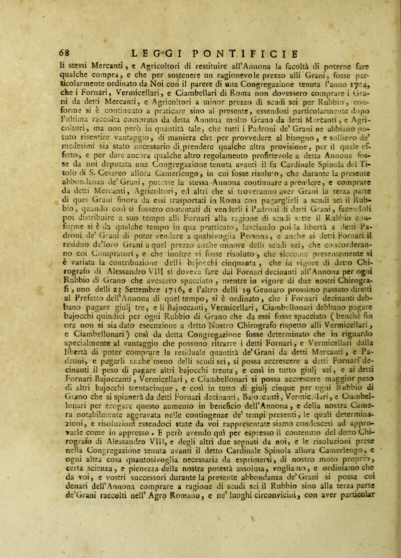 li stes*»! Mercanti, e Agricoltori di restituire all’Annona la facoltà di poterne fare qualche compra, e che per sostenere un ragionevole prezzo alli Grani, fosse par- ticolarmente ordinato da Noi con il parere di una Congregazione tenuta l’anno 1704, che i Fornari, Vermicellari, e Ciambellari di Roma non dovessero comprare i Gra- ni da detri Mercanti, e Agricoltori a minor prezzo di scadi sei per Rubbio, con- forme si è continuato a praticare sino al presente, essendosi particolarmente dopo l’ultima raccolta coinorato da detta Annona molto Grano da detti Mercanti, e Agri- coltori, ma non però in quantità tale, che tutti i Padroni de’ Grani ne abbiano po- tuto risentire vantaggio, di maniera che per provvedere al bisogno, e sollievo de’ medesimi sia stato necessario di, prendere qualche altra provisione, perii quale ef- fetto, e per dare ancora qualche altro regolamento profittevole a detta Annona fos- se da noi deputata una Congregazione tenuta avanti il fu Cardinale Spinola del Ti- tolo cW S. Cesareo allora Camerlengo, in cui fosse risolu*^o, che durante la presente abbondanza de’Grani, potesse la stessa Annona continuare a prendere, e comprare da detti Mercanti, Agricoltori, ed altri che si troveranno aver Grani la terza parte di quei Grani finora da essi trasportati in Roma con pagarglieli a scudi sci il Rub- bio, quando così si fossero contentati di venderli i Padroni di detti Grani, facendoli poi distribuire a suo tempo alli Fornari alla ragione di scudi sette il Rubbio coa- forme si è da qualche tempo in qua pratticato, lasciando poi la libertà a detti Pa- droni de’ Grani dr poter vendere a qualsivoglia Persona, e anche ai detti Fornari il residuo de’loro Grani a quei prezzo anche minore delli scudi sei, che concorderan- no coi Compratori, e che inoltre vi fosse risoluto, che sicco.ne presentemente si è variata la contribuzione delli bijccchi cinquanta, che in vigore di detto Chi- rografo di Alessandro Vili si doveva fare dai Fornari decinanti all’Annona per ogni Rubbio di Grano che avessero spacciato , mentre in vigore di due nostri Chirogra- fi, uno delli 2? Settembre 1716, c l’altro delli 19 Gennaro prossimo passato diretti al Prefetto dell’Annona di quel tempo, sì è ordinato, che i Fornari decinanti deb- bano pagare giulj tre, c li Bajoccanti, Vermicellari, Ciambellonari debbano pagare bajocchi quindici per ogni Rubbio di Grano che da essi fosse spacciato ( benché fin ora non si sia dato esecuzione a detto Nostro Chirografo rispetto alli Vermicellari, e Ciambellonari) così da detta Congregazione fosse determinato che in riguardo specialmente al vantaggio che possono ritrarre i detti Fornari, e Vermicellari dalla libertà di poter comp5^are la residuale quantità de’Grani da 4stti Mercanti, e Pa- droni, e pagarli anche meno delli scudisci, si possa accrescere a detti Fornari de- cinanti il peso di pagare altri bajocchi trenta, e così in tutto giulj sei, e ai detti Fornari Bajoccanti, Vermicellari, e Ciarribellonari si possa accrescere maggior peso di altri bajocchi trentacinque , c così in tutto di giulj cinque per ogni Hubbio di Giano che si spianerà da detti Fornari decinanti, Bajoccanti, Vermicedari, e Ciambel- lonari per erogare questo aumento in beneficio dell’Annona , c delia nostra Came- ra notabilmente aggravata nelle contingenze de’tempi presenti, le quali determina- zioni, e risoluzioni essendoci state da voi rappresentate siamo condescesi ad appro- varle come in appresso . E però avendo qui per espresso il contenuto del detto Chi- rografo di Alessandro VII!, e degli altri due segnati da noi, e le risoluzioni prese nella Congregazione tenuta avanti il detto Cardinale Spinola allora Camerlengo, c ogni altra cosa quantosivoglia necessaria da esprimersi, di nostro moto proprio, certa scienza, e pienezza della nostra potestà assoluta, vogliano, e ordiniamo che da voi, e vostri successori durante la presente abbondanza de’ Grani si possa col denari dell’Annona comprare a ragione di scudi sei il Rubbio sino alla terza parte de’Grani raccolti nell’Agro Romano, e ne’luoghi circonvicini, con aver partìcolar