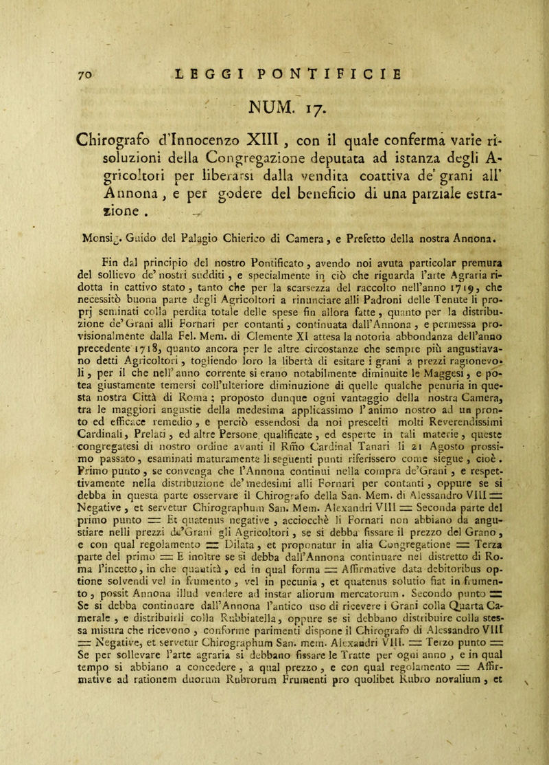 JNUM. 17. Chirografo dTnnocenzo XIII , con il quale conferma varie ri- soluzioni della Congregazione deputata ad istanza degli A- gricoltori per liberarsi dalla vendita coattiva de* grani all* Annona , e per godere del beneficio di una parziale estra- zione . Mcnsì^. Guido del Palagio Chierico di Camera j e Prefetto della nostra Annona. Pin d&l principio del nostro Pontificato, avendo noi avuta particolar premura del sollievo de’ nostri sudditi , e specialmente in ciò che riguarda l’arte Agraria ri- dotta in cattivo stato, tanto che per la scarsezza del raccolto nell’anno 17195 che necessitò buona parte degli Agricoltori a rinunciare alli Padroni delle Tenute li pro- prj seminati colla perdita totale delle spese fin allora fatte 5 quanto per la distribu- zione de’Grani alli Pomari per contanti, continuata dall’Annona, e permessa pro- visionalmente dalla Pel. Mera, di Clemente XI attesa la notoria abbondanza deH’anno precedente 1718, quanto ancora per le altre circostanze che sempre piu angustiava- no detti Agricoltori, togliendo loro la libertà di esitare i grani a prezzi ragionevo- li, per il che nell’anno corrente si erano notabilmente diminuite le Maggesi, e po- tea giustamente temersi coU’ulteriore diminuzione di quelle qualche penuria in que- sta nostra Città di Roma ; proposto dunque ogni vantaggio della nostra Camera, tra le maggiori angustie delia medesima applicassimo l’animo nostro ad un pron- to ed efficace remedio , e perciò essendosi da noi prescelti molti Reverendissimi Cardinali, Prelati, ed altre Persone, qualificate , ed esperte in tali materie, queste congregatesi di nostro ordine avanti il Riho Cardinal Panari li zi Agosto prossi- mo passato, esaminati maturamente li seguenti punti riferissero come siegue, cioè. Primo puuto, se convenga che l’Annona continui nella compra de’Grani , e respet- tivamente nella distribuzione de’medesimi alli Pomari per contanti, oppure se si debba in questa parte osservare il Chirografo della San. Mem. di Alessandro Vlllrz Negative , et servetur Chirographum San. Mem. Alexandri Vili — Seconda parte del primo punto ~ Et quatenus negative , acciocché li Pomari non abbiano da angu- stiare nelli prezzi dc’Grani gli Agricoltori, se si debba fissare il prezzo del Grano, e con qual regolamento “ Dilata, et proponatur in alia Congregatione nr Terza parte del primo rr:; E inoltre se si debba dall’Annona continuare nei distretto di Ro- ma l’incetto, in che quauticà , ed in qual forma zz; Affirmative data debitoribus op- tione solvendi vel in frumento , vel in pecunia , et quatenus solutio fiat in frumen- to , possit Annona illud vendere ad instar aliorum mercatorum . Secondo punto ZZ Se si debba continuare dall’Annona l’antico uso di ricevere i Grani colla Quarta Ca- merale , e distribuirli colla Rubbiatella, oppure se si debbano distiibuire colla stes- sa misura che ricevono , conforme parimenti dispone il Chirografo di Alessandro Vili zz: Negative, et servetur Chirographum San. mem. Aicxaadri Vili, zz: Terzo punto z=: Se per sollevare l’arte agraria si debbano fissare le Tratte per ogni anno , e in qual tempo si abbiano a concedere, a qual prezzo , e con qual regolamento zz: Affir- mative ad rationem duorum Rubrorum Frumenti pro quolibet Rubro novalium, et