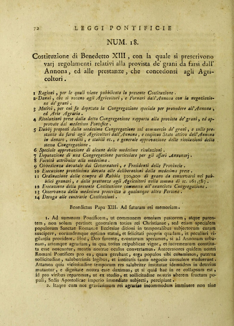 NUM. i8. Costituzione di Benedetto XIII , con la quale si prescrivono varj regolamenti relativi alla provista de’ grani da farsi dall* Annona, ed alle prestanze, che concedonsi agli Agri- coltori . I Ragioni , per le quali viene pubblicata la presente Costituzione . Danni i che sì recano agli /igrì col tori ^ e Pomari dall^ Annona con la negoziazio- ne de’ grani . 3 Motivi 5 per cui fu deputata la Congregazione speciale per provedere aWAnnona , ed Arte Agraria. 4 Risoluzioni prese dalla detta Congregazione rapporto alla provista de*grani, ed ap- provate dal medesimo Pontefice . 5 Duhb] proposti dalla medesima Congregazione sul commercio de* grani, e sulle pre^ stanze da farsi agli Agricoltori dall’Annona, e cospicuo Stato attivo dell*Annona in denaro , crediti, e stabilì ec., e generale approvazione delle risoluzioni della stessa Congregazione . 6 Speciale approvazione di alcune delle medesime risoluzioni. 7 Deputazione di una Congregazione particolare per gli affari oinnonar] . 8 Facoltà attribuite alla medesima . 9 Obbedienza dovutale dai Governatori, e Presidenti delle Provincie . 10 Esecuzione prontissima dovuta alle deliberazioni dalla medesima prese . II Ordinazione della compra di Rubbia goo,oqo di grano da conservarsi nei pub- blici granari, e delle prestanze agli Agricoltori nella somma di se. 161,587.. 12 Esecuzione della presente Costituzione commessa all* enunciata Congregazione » 11 Osservanza della medesima prescritta a .qualunque altra Persona . 14 Deroga alle contrurie Costituzioni, Benedictus Papa XIll. Ad futuram rei memoriam. 1. Ad summum Pontificem, ut communem omnium pastorem, atque paren- tem , non solum pertinet generalem totius rei Christianae , sed etiam specialem populorum Sanctae Romanae Ecclesiae ditioni in temporalibus subjectorum curam suscipere, eorumdemque optimo statui, et felicitati propria quadam, et peculiari vi- gilantia providere. Hoc, Deo favente, eventurum speramus, si ad Annonam urba- nam, artemque agrariam, in qua totius reipublicae vigor, et incrementum constitu- ta esse noscuntur, mentis nostrae oculos convertamus. Antecessores quidem nostri Romani Pontifices pro ea, quam gerebant, erga populos sibi cohimissos, paterna sollicitudine, saluberrimis legibus, et institutis tanto negocio consulere studuerunt. Attamen quia vicissitudine temporum res salubriter institutae idemtidem in deterius mutantur, e dignitate nostra esse duximus, ut si quid hac in re collapsum est, id pro viribus reparemus, ut ex studio, ct sollicitudine nostris uberem fructum po- puli, Sedis Apostolicae imperio immediate subjecti, percipiant. 2. Itaque cum nos gravissimum rei agrariae incommodum imminere non sine