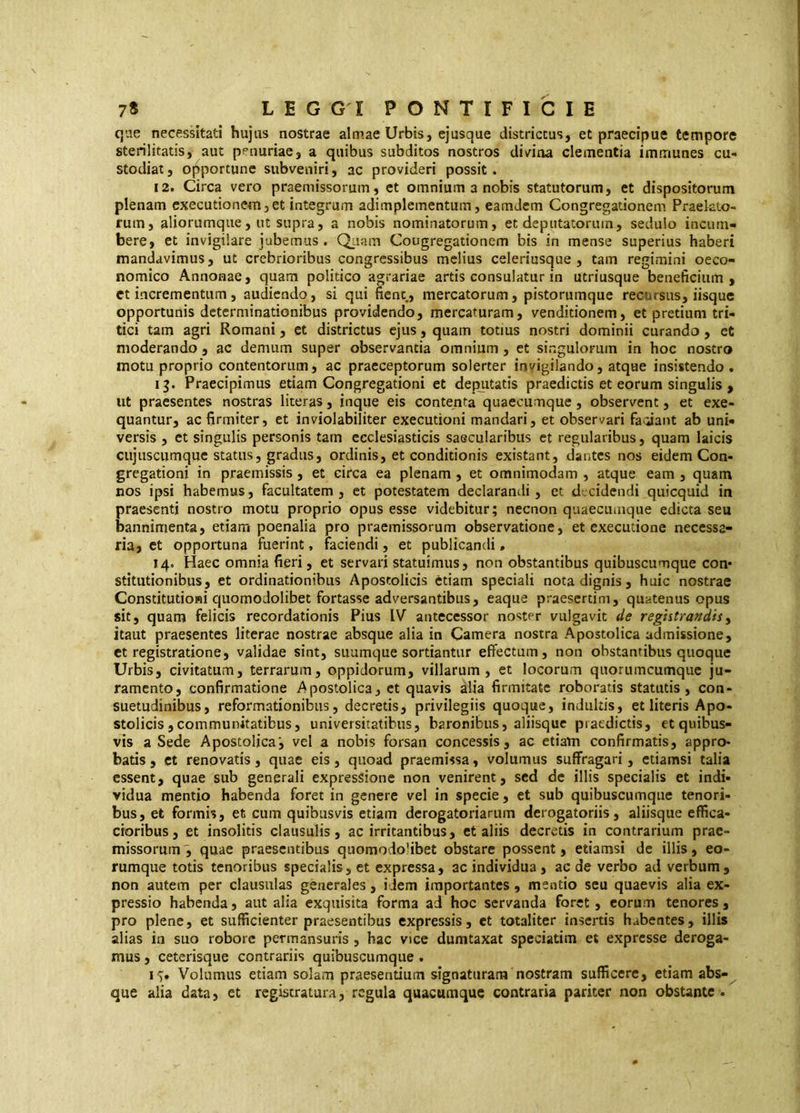 qae necessitati hujus nostrae almae Urbis, ejusque districtus, et praecipue tempore sterilitatis, aut penuriae, a quibus subditos nostros div^iaa clementia immunes cu- stodiat , opportune subveniri, ac provideri possit. 12. Circa vero praemissorum, et omnium a nobis statutorum, et dispositorum plenam executioncm, et integrum adimplementum, eamdem Congregationem Praelato- rum, aliorumque, ut supra, a nobis nominatorum, et deputatorum, sedulo incum- bere, et invigilare jubemus . Qiiam Congregationem bis in mense superius haberi mandavimus, ut crebrioribus congressibus melius celeriusque , tam regimini oeco- nomico Annonae, quam politico agrariae artis consulatur in utriusque beneficium, et incrementum, audiendo, si qui fient, mercatorum, pistorumque recursus, iisque opportunis determinationibus providendo, mercaturam, venditionem, et pretium tri- tici tam agri Romani, et districtus ejus, quam totius nostri dominii curando , et moderando, ac demum super observantia omnium , et singulorum in hoc nostro motu proprio contentorum, ac praeceptorum solerter invigilando, atque insistendo . Praecipimus etiam Congregationi et dep^itatis praedictis et eorum singulis , ut praesentes nostras literas, inque eis contenta quaecumque, observent, et exe- quantur, ac firmiter, et inviolabiliter executioni mandari, et observari fa<;iant ab uni- versis , et singulis personis tam ecclesiasticis saecularibus et regularibus, quam laicis cujuscumque status, gradus, ordinis, et conditionis existant, dantes nos eidem Con- gregationi in praemissis, et circa ea plenam, et omnimodam , atque eam , quam nos ipsi habemus, facultatem, et potestatem declarandi, et d-cidendi quicquid in praesenti nostro motu proprio opus esse videbitur; necnon quaecumque edicta seu bannimenta, etiam poenalia pro praemissorum observatione, et exeeutione necessa- ria, et opportuna fuerint, faciendi, et publicandi. 14. Haec omnia fieri, et servari statuimus, non obstantibus quibuscumque con* stitutionibus, et ordinationibus Apostolicis ètiam speciali nota dignis, huic nostrae Constitutioni quomodolibet fortasse adversantibus, eaque praesertim, quatenus opus sit, quam felicis recordationis Pius IV antecessor noster vulgavit de reghtrandisy itaut praesentes litcrae nostrae absque alia in Camera nostra Apostolica admissione, et registratione, validae sint, suumque sortiantur effectum, non obstantibus quoque Urbis, civitatum, terrarum, oppidorum, villarum, et locorum quorumcumque ju- ramento, confirmatione Apostolica, et quavis alia firmitate roboratis statutis, con- suetudinibus, reformationibus, decretis, privilegiis quoque, induitis, et literis Apo- stolicis, communitatibus, universitatibus, baronibus, aliisque praedictis, et quibus- vis a Sede Apostolica', vel a nobis forsan concessis, ac etiatn confirmatis, appro- batis , et renovatis, quae eis, quoad praemissa, volumus suffragari, etiamsi talia essent, quae sub generali expressione non venirent, sed de illis specialis et indi- vidua mentio habenda foret in genere vel in specie, et sub quibuscumque tenori- bus, et formis, et cum quibusvis etiam derogatoriarum derogatoriis, aliisque effica- cioribus, et insolitis clausulis, ac irritantibus, et aliis decretis in contrarium prae- missorum^ quae praesentibus quomodo’ibet obstare possent, etiamsi de illis, eo- rumque totis tenoribus specialis, et expressa, ac individua, ac de verbo ad verbum , non autem per clausulas generales, idem importantes , mentio seu quaevis alia ex- pressio habenda, aut alia exquisita forma ad hoc servanda foret , eorum tenores , pro plene, et sufficienter praesentibus expressis, et totaliter insertis habentes, illis alias in suo robore permansuris , hac vice dumtaxat speciatim et expresse deroga- mus , ceterisque contrariis quibuscumque . 17. Volumus etiam solam praesentium signaturam nostram sufficere, etiam abs- que alia data, et registratura, regula quacumque contraria pariter non obstante .