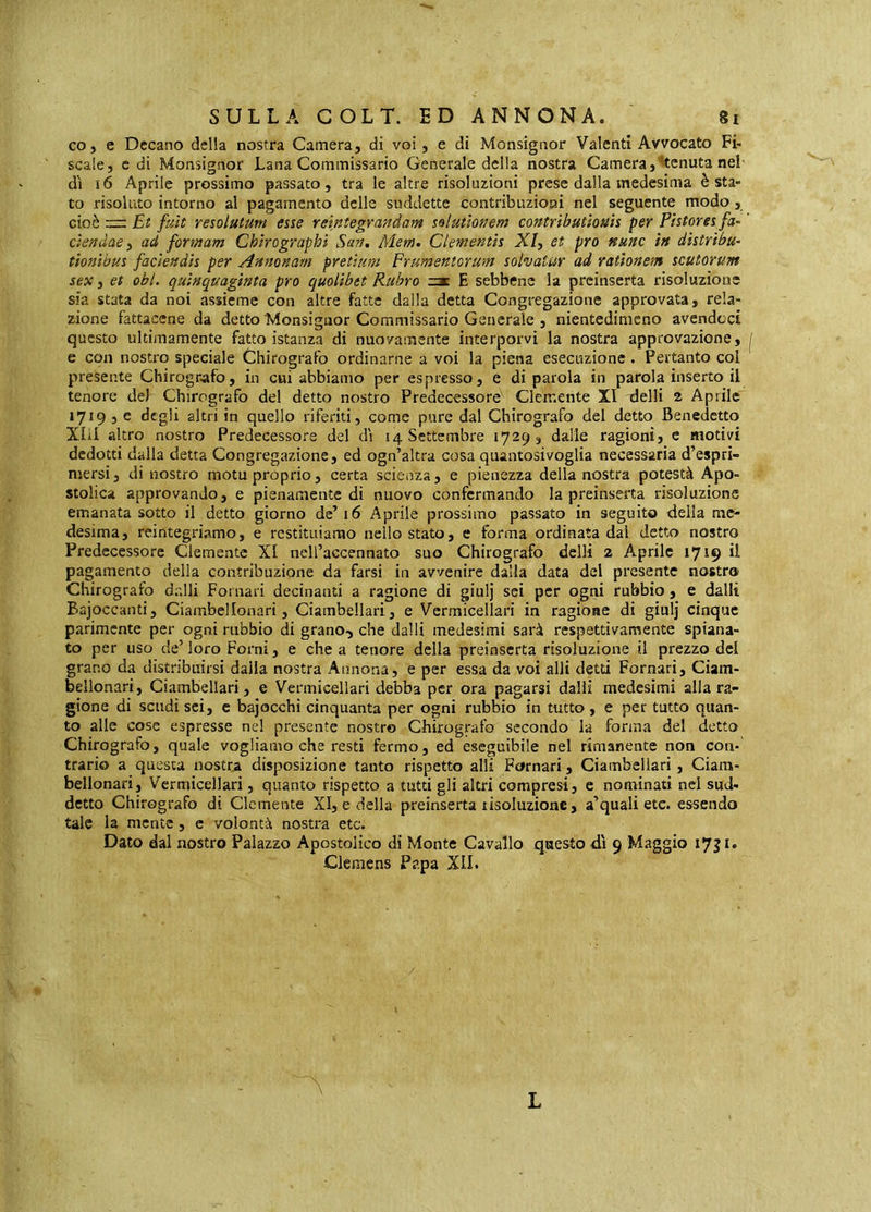 coj e Decano della nostra Camera, di voi, e di Monsignor Valenti Avvocato Fi- scale, c di Monsignor Lana Commissario Generale della nostra Camera,^tenuta nel' dì i6 Aprile prossimo passato, tra le altre risoluzioni prese dalla medesima è sta- to risoluto intorno al pagamento delle suddette contribuzioni nel seguente modo , cioè rr: Et fuìt resolutum esse reìntegranàam solutionem contributionis per Pistores fa- ' ciendae i ad formam Chirographi San. Mem. Clementis X/, et prò nunc in distribu- tionibus faciendis per Annonam pretium Frumentorum solvatur ad rationem scutorum sex i et obi. quinquaginta pro quolibet Rubro E sebbene la preinserta risoluzione sia stata da noi assieme con altre fatte dalla detta Congregazione approvata, rela- zione fattacene da detto Monsignor Commissario Generale , nientedimeno avendoci questo ultimamente fatto istanza di nuovamente interporvi la nostra approvazione, j e con nostro speciale Chirografo ordinarne a voi la piena esecuzione. Pertanto col presente Chirografo, in cui abbiamo per espresso, e di parola in parola inserto il tenore de) Chirografo del detto nostro Predecessorb Clemente XI delli 2 Aprile 1719 , e degli altri in quello riferiti, come pure dal Chirografo del detto Benedetto Xlil altro nostro Predecessore del dì 14 Settembre 1729, dalle ragioni, e motivi dedotti dalla detta Congregazione, ed ogn’altra cosa quantosivoglia necessaria d’espri- mersi, di nostro motuproprio, certa scienza, e pienezza della nostra potestà Apo- stolica approvando, e pienamente di nuovo confermando la preinserta risoluzione emanata sotto il detto giorno dc’i6 Aprile prossimo passato in seguito della me- desima, reintegriamo, e restituiamo nello stato, e forma ordinata dai detto nostro Predecessore Clemente XI ncll’accennato suo Chirografo delli 2 Aprile 1719 il pagamento della contribuzione da farsi in avvenire dalla data del presente nostro Chirografo dalli Pomari decinanti a ragione di giulj sei per ogni rubbio , e dalli Bajoccanti, Ciambellonari, Ciambellari, e Vermicellari in ragione di giulj cinque parimente per ogni nibbio di grano-, che dalli medesimi sarà respettivamente spiana- to per uso de’ loro Forni, e che a tenore della preinserta risoluzione il prezzo del grano da distribuirsi dalia nostra Annona, e per essa da voi alli detti Pomari, Ciam- bellonari, Ciambellari, e Vermicellari debba per ora pagarsi dalli medesimi alla ra- gione di scudi sci, c bajocchi cinquanta per ogni rubbio in tutto , e per tutto quan- to alle cose espresse nel presente nostro Chirografo secondo la forma del detto Chirografo, quale vogliamo che resti fermo, ed eseguibile nel rimanente non con- trario a questa nostra disposizione tanto rispetto alli Pomari, Ciambellari, Ciara- bellonari, Vermicellari, quanto rispetto a tutti gli altri compresi, e nominati nel sud- detto Chirografo di Clemente XI, e della preinserta risoluzione, a’quali etc. essendo tale la mente, e volontà nostra etc. Dato dal nostro Palazzo Apostolico di Monte Cavallo q^aesto dì 9 Maggio ly^ic Clemens Papa XII. L