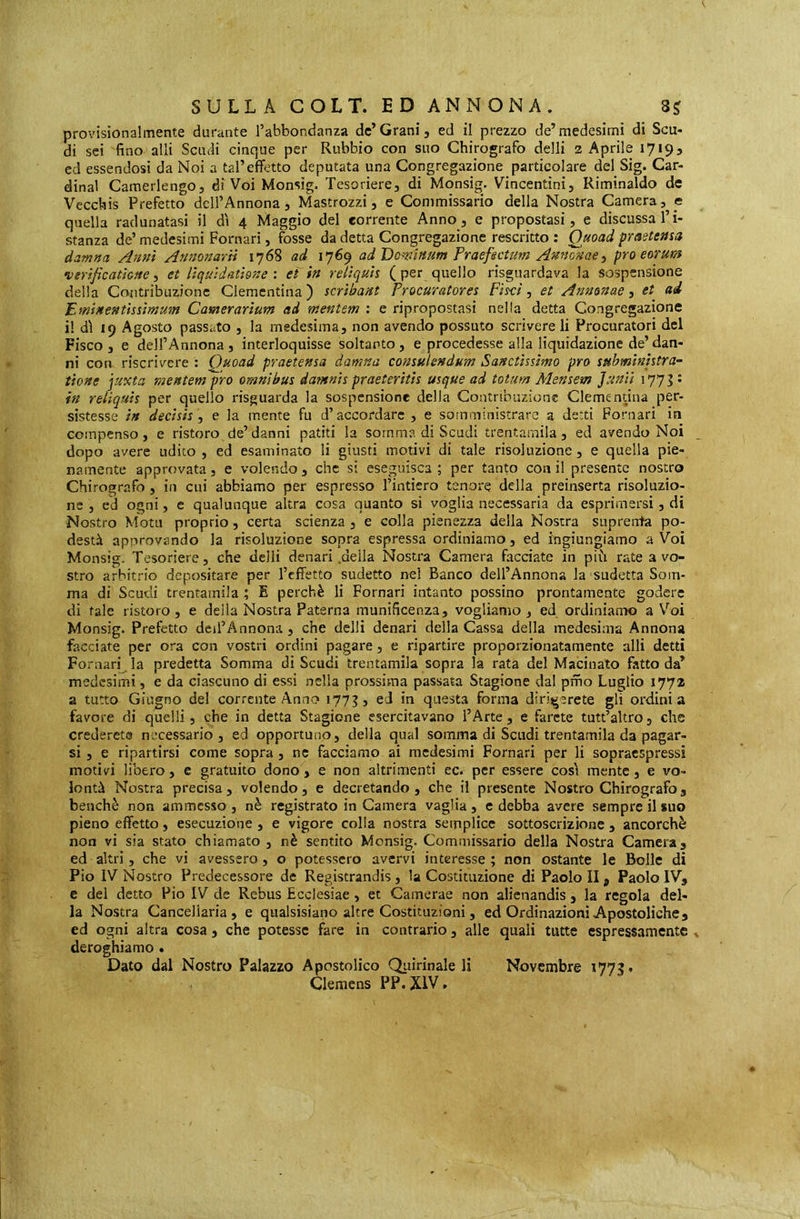 provisionai mente durante l’abbondanza de* Grani, ed il prezzo de’medesimi dì Scu- di sci fino alli Scudi cinque per Rubbio con suo Chirografo delli 2 Aprile 17193 ed essendosi da Noi a tal’effetto deputata una Congregazione particolare del Sig. Car- dinal Camerlengo, di Voi Monsig. Tesoriere, di Monsig. Vincentini, Riminaldo de Vecchis Prefetto dell’Annona, Mastrozzi, e Commissario della Nostra Camera, e quella radunatasi il dì 4 Maggio del corrente Anno, e propostasi, e discussa l’i- stanza de’ medesimi Pomari, fosse da detta Congregazione rescritto : Quoad praeteasa damna Anni Annonarii 1768 ad 1769 ad Dominum Praefsetum Annonae, pro eorum •verifìcatàGne, et liquidathne : ei in reliquh ( per quello risguardava la sospensione della Contribuzione Clementina ) scribant Procuratores Fìsci, et Annonae, et^ ad Pminentissimum Camerarium ad mentem : e ripropostasi nella detta Congregazione il dì 19 Agosto passato , la medesima, non avendo possuto scrivere li Procuratori del Fisco, e dell’Annona, interloquisse soltanto, e procedesse alla liquidazione de’dan- ni con riscrivere : Ouoad praetensa damna consulendum Sanctissimo pro subministra- tione juxta mentem pro omnibus damnis praeteritis usque ad totum Mensem Junii I77U in reliquis per quello risguarda la sospensione della Contribuzione Clementina per- sistesse in decisis, e la mente fu d’accordare , e somministrare a detti Pomari in compenso, e ristoro de’danni patiti la somma di Scudi trentamila, ed avendo Noi dopo avere udito , ed esaminato li giusti motivi di tale risoluzione, e quella pie- namente approvata, e volendo , che si eseguisca ; per tanto con il presente nostro Chirografo , in cui abbiamo per espresso l’intiero tenore della preinserta risoluzio- ne , ed ogni, e qualunque altra cosa quanto si voglia necessaria da esprimersi, di Nostro Motti proprio, certa scienza , e colla pienezza della Nostra suprenta po- destà approvando la risoluzione sopra espressa ordiniamo, ed ingiungiamo a Voi Monsig. Tesoriere, che delli denari .della Nostra Camera facciate in più rate a vo- stro arbitrio depositare per l’effetto sudetto nel Banco dell’Annona la sudetta Som- ma di Scudi trentamila t, E perchè li Pomari intanto possino prontamente godere di tale ristoro, e della Nostra Paterna munificenza, vogliamo, ed ordiniamo a V'’oi Monsig. Prefetto dell’Annona , che delli denari della Cassa della medesima Annona facciate per ora con vostri ordini pagare, e ripartire proporzionatamente alli detti Fornari la predetta Somma di Scudi trentamila sopra là rata del Macinato fatto da* medesimi, e da ciascuno di essi nella prossima passata Stagione dal prho Luglio 1772 a tutto Giugno del corrente Anno 177?, ed in questa forma dirigerete gli ordini a favore di quelli, che in detta Stagione esercitavano l’Arte, e farete tutt’altro, che crederete necessario, ed opportuno, della qual somma di Scudi trentamila da pagar- si , e ripartirsi come sopra, ne facciamo ai medesimi Fornari per li sopraespressi motivi libero, e gratuito dono, e non altrimenti cc. per essere così mente, e vo- lontà Nostra precisa, volendo, e decretando, che il presente Nostro Chirografo, benché non ammesso , nè registrato in Camera vaglia , e debba avere sempre il suo pieno effetto, esecuzione , e vigore colla nostra semplice sottoscrizione , ancorché non vi sia stato chiamato , nè sentito Monsig. Commissario della Nostra Camera, ed altri, che vi avessero, o potessero avervi interesse ; non ostante le Bolle di Pio IV Nostro Predecessore de Registrandis, la Costituzione di Paolo II, Paolo IV, e del detto Pio IV de Rebus Ecclesiae, et Camerae non alienandis , la regola del- la Nostra Canceliaria , e qualsisiano altre Costituzioni, ed Ordinazioni Apostoliche, ed ogni altra cosa, che potesse fare in contrario, alle quali tutte espressamente deroghiamo . Dato dal Nostro Palazzo Apostolico Qiiìrinale li Novembre 1773»