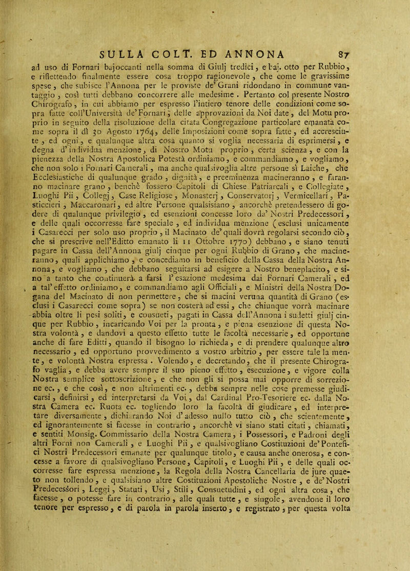 ad uso di Pomari bajoccanti nella somma di Giulj tredici, e bai. otto perRubbio, e riflettendo finalmente essere cosa troppo ragionevole , che come le gravissime spese, che subisce l’Annona per le proviste de’ Grani ridondano in commune van- taggio , cosi tutti debbano concorrere alle medesime . Pertanto col presente Nostro Chirografo, in cui abbiamo per espresso l’intiero tenore delle condizioni come so- pra fatte coll’Università de’Pomari, delle approvazioni da Noi date, del Motu prò» prio in seguito della risoluzione delia citata Congregazione particolare ernanatà co- me sopra il dì 50 Agosto 1764, delle imposizioni come sopra fatte, ed accresciu- te ,-ed ogni, e qualunque altra cosa quanto si voglia necessaria di esprimersi, e degna d’individua menzione, di Nostro Motti proprio, certa scienza, e con la pienezza delia Nostra Apostolica Potestà ordiniamo, e commandiamo , e vogliamo, che non solo 1 Pomari Camerali, ma anche qualsivoglia altre persone sì Laiche, che Ecclesiastiche di qualunque grado , dignità, e preeminenza macineranno , e faran- no macinare grano, benché fossero Capitoli di Chiese Patriarcali , e Collegiate, Luoghi Pii, Collegi, Case Religiose , Monasteri, Conservatori, Vermicellarì, Pa- sticcieri , Maccaronari, ed altre Persone qualsisiano , ancorché pretendessero di go- dere di qualunque privilegio , ed esenzioni concesse loro da’ Nostri Predecessori, e delle quali occorresse fare speciale , ed individua menzione ( esclusi unicamente i Casarecci per solo uso proprio , il Macinato de’quali dovrà regolarsi secondo ciò, che si prescrive nell’Editto emanato li ii Ottobre 1770) debbano, e siano tenuti pagare in Cassa dell’Annona giiilj cinque per ogni Ruljbio di Grano, che macine- ranno, quali applichiamo, e concediamo in beneficio della Cassa della Nostra An- nona, e vogliamo, che debbano seguitarsi ad esigere a Nostro beneplacito, e si- no a tanto che coiitiniierà. a farsi l’esazione medesima dai Pomari Camerali , ed ^ a tal’effetto ordiniamo, e commandiamo agli Officiali, e Ministri della Nostra Do- gana del Macinato di non permettere, che si macini veruna quantità di Grano (es- clusi i Casarecci come sopra) se non costerà ad essi, che chiunque vorrà macinare -abbia oltre li pesi soliti, e consueti, pagati in Cassa ddl’Annona i sudetti giu!j cin- que per Rubbio, incaricando Voi per la pronta, e piena esenzione di questa No- stra volontà , e dandovi a questo effetto tutte le facoltà necessarie, cd opportune anche di fare Editti, quando il bisogno lo richieda, e di prendere qualunque altro necessario , ed opportuno provvedimento a vostro arbitrio, per essere tale la men- te, e volontà Nostra espressa. Volendo, e decretando, che il presente Chirogra- fo vaglia, e debba avere sempre i! suo pieno effetto , esecuzione, e vigore colla Nostra semplice sottoscrizione, e che non gli si possa mai opporre di sorrezio- ne ec., e che così, c non altrimenti ec-, debba sempre nelle cose premesse giudi- carsi, definirsi, ed interpretarsi da Voi, dai Cardinal Pro-Tesoriere ec. dalla No- stra Camera ec. Ruota ec. togliendo loro la facoltà di giudicare , ed interpre- tare diversamente, dichi.rando Noi d’adesso nullo tutto ciò, che scientemente, ed ignorantemente si facesse in contrario, ancorché vi siano stati citati, chiamati, e sentiti Monsig. Commissario della Nostra Camera, i Possessori, e Padroni degli altri Forni non Camerali , e Luoghi Pii, e qualsivoglìano Costituzioni de’Pontefi- ci Nostri Predecessori emanate per qualunque titolo, e causa anche onerosa, c con- cesse a favore di qualsivoglìano Persone, Capitoli, e Luoghi Pii, e delle quali oc- corresse fare espressa menzione, la Regola della Nostra Cancellaria de jure quae- to non tollendo, e qualsisiano altre Costituzioni Apostoliche Nostre, e de’Nostri Predecessori, Leggi, Statuti, Usi, Stili, Consuetudini, ed ogni altra cosa , che facesse, o potesse fare in contrario, alle quali tutte, e singole, avendone il loro tenore per espresso, c di parola in parola inserto, e registrato, per questa volta