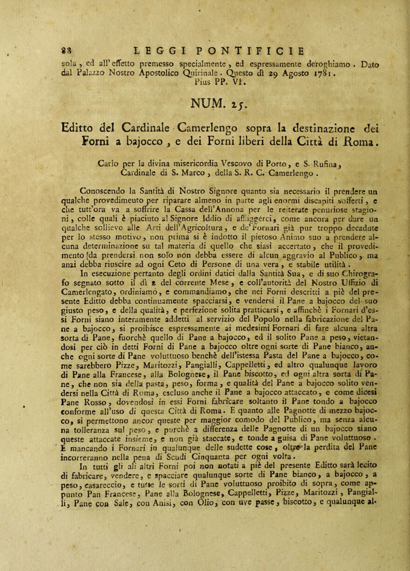 sola 5 ecl all’effetto premesso specialmente, ed espressamente deroghiamo. Dato dal Palazzo Nostro Apostolico Qiiirinale . QiTesto dì 29 Agosto 1781. Pius PP. VI. NUM. ij. Editto del Cardinale Camerlengo sopra la destinazione dei Forni a bajocco , e dei Forni liberi della Città di Roma. Carlo per la divina misericordia Vescovo di Porto, e S. Rufìna, Cardinale di S. Marco , della S. R. C. Camerlengo . Conoscendo la Santità di Nostro Signore quanto sia necessario il prendere un qualche provedimeuto per riparare almeno in parte agli enormi discapiti sofferti, e che tutt’ora va a soffrire la Cassa dell’Annona per le reiterate penuriose stagio- ni, colle quali è piaciuto al Signore Iddio di affìiggérci, come ancora per dare un qualche sollievo alle Arti deH’Agricoltura, e de’Pomari già pur troppo decadute per lo stesso motivo, non prima si è indotto il pietoso Animo suo a prendere al- cuna determinazione su tal materia di quello che siasi accertato, che il provodi- mento [da prendersi non solo non debba essere di alcun aggravio al Publico, ma anzi debba riuscire ad ogni Ceto di Persone di una vera , e stabile utilità . In esecuzione pertanto degli ordini datici dalia Santità Sua, e di suo Chirogra- fo segnato sotto il dì a del corrente Mese , c coll’autorità del Nostro Uffizio di Camerlengato, ordiniamo, e commandiamo, che nei Forni descritti a piè del pre- sente Editto debba continuamente spacciarsi, e vendersi il Pane a bajocco del-suo giusto peso, e della qualità, e perfezione solita pratticarsi, c affinchè i Pomari d’es- si Forni siano interamente addetti al servizio del Popolo nella fabricazione del Pa- ne a bajocco, si proibisce espressamente ai medesimi Pomari di fare alcuna altra sorta di Pane, fuorché quello di Pane a bajocco, ed il solito Pane a peso, vietan- dosi per ciò in detti Forni di Pane a bajocco oltre ogni sorte di Pane bianco, an- che ogni sorte di Pane voluttuoso benché dell’istessa Pasta del Panca bajocco, co- me sarebbero Pizze, Maritozzi, Pangialli, Cappelletti, ed altro qualunque lavoro di Pane alla Francese, alla Bolognese, il Pane biscotto, ed ogni altra sorta di Pa- ne, che non sia della pasta, peso, forma, e qualità del Pane a bajocco solito ven- dersi nella Città di Roma, escluso anche il Pane a bajocco attaccato, e come dicesi Pane Rosso, dovendosi in essi Forni fabrfeare soltanto il Pane tondo a bajocco conforme aH’uso di questa Città di Roma. E quanto alle Pagnotte di mezzo bajoc- co, si permettono ancor queste per maggior comodo del Publico, ma senza alcu- na tolleranza sul peso, e purché a differenza delle Pagnotte di un bajocco siano queste attaccate insieme, c non già staccate, e tonde a guisa di Pane voluttuoso . E mancando i Pomari in qualunque delle siidette cose, olt^e la perdita del Pane incorreranno nella pena di Scudi Cinquanta per ogni volta. In tutti gli ali altri Forni poi non notati a piè del presente Editto sarà lecito di fabricare, vendere, e spacciare qualunque sprte di Pane bianco, a bajocco, a peso, casareccio, c tutte le sorti di Pane voluttuoso proibito di sopra, come ap- punto Pan Francese5 Pane alla Bolognese, Cappelletti, Pizze, Maritozzi, Pangial- li, Pane con Sale, con Aaisi, con Olio, con uve passe, biscotto, e qualunque al*