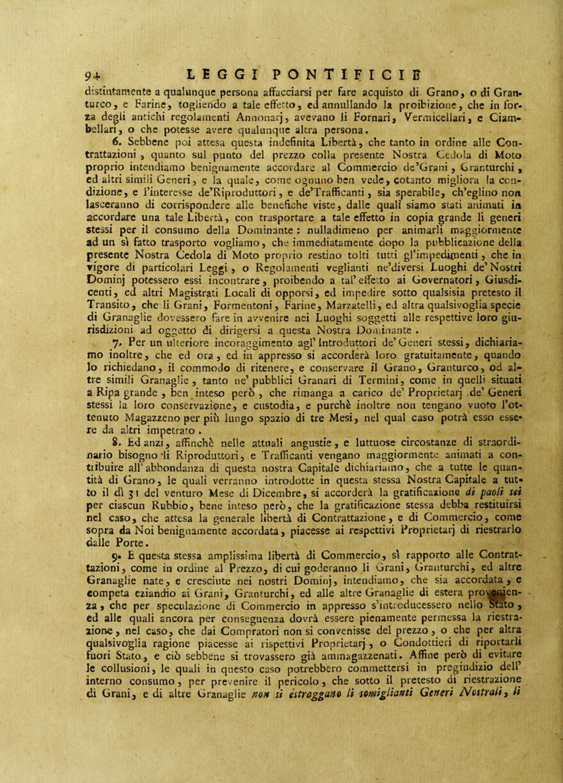 distintamente a qualunque persona affacciarsi per fare acquisto di Grano, o di Gran- turco, e Farine, togliendo a tale effetto, eJ annullando la proibizione, che in for- za degli antichi regolamenti Annonarj, avevano li Pomari, Vermicellari, c Ciam» bellari, p che potesse avere qualunque altra persona. 6. Sebbene poi attesa questa indefinita Libertà, che tanto in ordine alle Con- trattazioni , quanto sul punto del prezzo colla presente Nostra Cedola di Moto proprio intendiamo benignamente accordare al Commercio dc’Grani, Granturchi , ed altri simili Generi, e la quale, come ognuno ben vede, cotanto migliora la ccn- dizione, e l’interesse de’Riproduttori, e de’Trafficanti, sia sperabile, ch’eglino non lasceranno di corrispondere alle benefiche viste, dalle quali siamo stati animati in accordare una tale Libertà, con trasportare a tale effetto in copia grande li generi stessi per il consumo della Dominante : nulladimeno per animarli maggiormente ad un SI fatto trasporto vogliamo, che immediatamente dopo la pubblicazione delia presente Nostra Cedola di Moto proprio restino tolti tutti gfimpedipienti, che in rigore di particolari Leggi, o Regolamenti veglianti ne’diversi Luoghi de’ Nostri Dominj potessero essi incontrare, proibendo a tal’ effetto ai Governatori, Giusdi- centi, ed altri Magistrati Locali di opporsi, ed impedire sotto qiialsisia pretesto il Transito, che li Grani, Formentoni, Farine, Marzatelli, ed altra qualsivoglia specie di Granaglie dovessero fare in avvenire nei Luoghi soggetti alle respettive loro giu- risdizioni ad oggetto di dirigersi a questa Nostra Dominante . 7. Per un ulteriore incoraggimento agl’introduttori de’Generi stessi, dichiaria- mo inoltre, che ed ora , ed in appresso si accorderà loro gratuitamente, quando lo richiedano, il commodo di ritenere, e conservare il Grano, Granturco, od al- tre simili Granaglie, tanto ne’pubblici Granari di Termini, come in quelli situati a Ripa grande , ben inteso però, che rimanga a carico de’Proprietà!] de’Generi stessi la loro conservazione, e custodia, e purché inoltre non tengano vuoto l’ot- tenuto Magazzeno per piò lungo spazio di tre Mesi, nel qual caso potrà esso esse- re da altri impetrato . 8. bdanzi, affinchè nelle attuali angustie, e luttuose circostanze di straordi- nario bisognosi Riproduttori, e Trafficanti vengano maggiormente animati a con- tribuire all’abbondanza di questa nostra Capitale dichiariamo, che a tutte le quan- tità di Grano, le quali verranno introdotte in questa stessa Nostra Capitale a tut- to il dì j 1 del venturo Mese di Dicembre, si accorderà la gratificazione di paoli sei per ciascun Rubbio, bene inteso però, che la gratificazione stessa debba restituirsi nel caso, che attesa la generale libertà di Contrattazione, e di Commercio, come sopra da Noi benignamente accordata, piacesse ai respettivi Proprietarj di riestrarlo dalle Porte. 9« £ questa stessa amplissima libertà di Commercio, sì rapporto alle Contrat- tazioni, come in ordine al Prezzo, di cui goderanno li Grani, Granturchi, ed altre Granaglie nate, e cresciute nei nostri Dominj, intendiamo, che sia accordata, c competa eziandio ai Grani, Granturchi, ed alle altre Granaglie di estera proujgjen- za, che per speculazione di Commercio in appresso s’intrcducessero nello Sfato , ed alle quali ancora per conseguenza dovrà essere pienamente permessa la riestra- zione , nei caso, che dai Compratori non si convenisse del prezzo, o che per altra qualsivoglia ragione piacesse ai rispettivi Proprietarj, o Condottieri di riportarli fuori Stata, e ciò sebbene si trovassero già ammagazzenati. Affine però di evitare le collusioni, le quali in questo caso potrebbero commettersi in pregiudizio dell’ interno consumo, per prevenire il pericolo, che sotto il pretesto di riestrazione di Grani, e di altre Granaglie ^0» si estraggano li somiglianti Generi Nostrali^ li