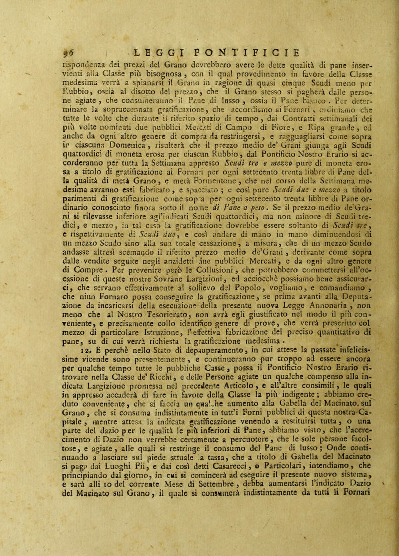 rispondenza dei prezzi del Grano dovrebbero avere le dette qualità di pane inser- vienti alla Classe più bisognosa , con il qua! provedimento in favore della Classe medesima verrà a spianarsi il Grano in ragione di quasi cinque Scudi meno p; r Rubbio, ossia al disotto del prezzo, che il Grano stesso si pagherà dalle perso- ne agiate , che consumeranno il Pane di lusso , ossia il Pane bianco . Per deter- minare la sopraccennata gratificazione, che accordiamo ai Pomari oidiniarno che tutte le volte che durante il riferito spazio di tempo, dai Contratti settimanali dei più volte nominati due pubblici Mcicc.ti di Campo di Fiore, e Ripa grande, cJ anche da ogni altro genere di compra da restringersi, e ragguagliarsi come sopra ir ciascuna Domenica, risulterà che il prezzo medio de’ Grani giunga agli Scudi quattordici di moneta erosa per ciascun Rubbio, dal Pontificio Nostro hrario si ac- corderanno per tutta la Settimana appresso Scudi tre e mezzo pure di moneta ero- sa a titolo di gratificazione ai Pomari per ogni settecento trenta linbre di Pane del- la qualità di metà Grano, e metà Formentone , che nel corso della Settimana me- desima avranno essi fabricato, e spacciato ; e cosi pure Scudi due e mezzo a titolo parimenti di gratificazione come sopra per ogni settecento trenta libbre di Pane or- dinario conosciuto finora sotto il nome di Tane a peso. Se il prezzo medio de’Gra- ni si rilevasse inferiore agl’indicati Scudi quattordici, ma non minore di Scudi tre- dici, e mezzo, in tal caso la gratificazione dovrebbe essere soltanto di Scudi tre, c rispettivamente di Scudi due, e così andare di mano in mano diminuendosi di un mezzo Scudo sino alia sua totale cessazione, a misura, clic di un mezzo Scudo andasse altresì scemando il riferito prezzo medio de’Grani, derivante come sopra dalle vendite seguite negli anzidetti due pubblici Mercati, e da ogni altro genere di Compre . Per prevenire però le Collusioni, che potrebbero commettersi all’oc- casione di queste nostre Sovrane Largizioni, cd acciocché possiamo bene assicurar- ci, che servano effettivamente al sollievo del Popolo, vogliamo, e comandiamo , che niiin Fornaro possa conseguire la gratificazione, se prima avanti alla Deputa- zione da incaricarsi della esecuzione della presente nuova Legge Annonaria , non meno che al Nostro Tcsorierato, non avrà egli giustificato nel modo il più con- veniente, e precisamente collo identifico genere di prove, che verrà prescritto col mezzo di particolare Istruzione, i’effettiva fabricazione del preciso quantitativo di pane, su di cui verrà richiesta la gratificazione medesima . 12, E perchè nello Stato di depauperamento, in cui attese la passate infelicis- sime vicende sono presentemente, e continueranno pur troppo ad essere ancora per qualche tempo tutte le pubbliche Casse , possa il Pontificio Nostro Erario ri- trovare nella Classe de’Ricchi, e delle Persone agiate un qualche compenso alla in- dicata Largizione promessa nel precedente Artìcolo, e all’altre consimili, le quali in appresso accaderà di fare in favore della Classe la più indigente ; abbiamo cre-^ duto conveniente, che si faccia un qualche aumento alla Gabella del Macinato, sul Grano, che si consuma indistintamente in tutt’i Forni pubblici di questa nostra Ca- pitale , mentre attesa la indicata gratificazione venendo a restituirsi tutta, o una parte del dazio per le qualità le più inferiori di Pane, abbiamo visto, che l’accrc- cimento di Dazio non verrebbe certamente a percuotere, che le sole pèrsone facol- tose, e agiate, alle quali si restringe il consumo del Pane di lusso; Onde conti- nuando a lasciare sul piede attuale la tassa, che a titolo di Gabella del Macinato si paga dai Luoghi Pii, e dai così detti Casarecci, o Particolari, intendiamo, che principiando dal giorno, in cui si comincerà ad eseguire il presente nuovo sistema, e sarà alli io del corrente Mese di Settembre , debba aumentarsi l’indicato Dazio del Macinato sul Grano, il quale si consumerà indistintamente da tutti li Pomari