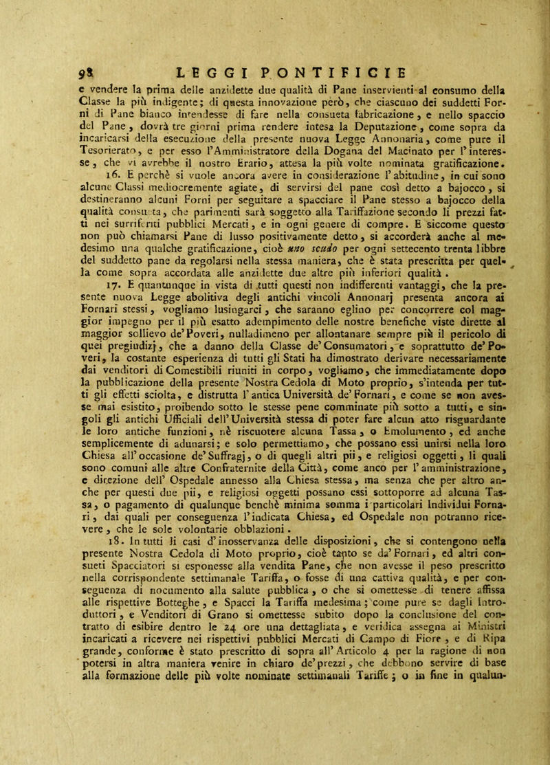 c vendere la prima delle an^idette due qualità di Pane inservienti al consumo della Classe la pi^i indigente; di questa innovazione però, che ciascuno dei suddetti Por- ni di Pane bianco in»-endesse di fare nella consueta fabricazione , e nello spaccio del Pane , dovrà tre giorni prima rendere intesa la Deputazione, come sopra da incaricarsi delta esecuzione della presente nuova Legge Annonaria, come pure il Tesorierato, e per esso l’Amministratore della Dogana del Macinato per P interes- se, che VI avrebbe il nostro trario, attesa la piò. volte nominata gratificazione. 16. E perchè si vuole ancora avere in considerazione Tabitudine, in cui sono alcune Classi mediocremente agiate, di servirsi del pane così detto a bajocco, si destineranno alcuni Forni per seguitare a spacciare il Pane stesso a bajocco della qualità consti ta, che parimenti sarà soggetto alla Tariffazione secondo li prezzi fat- ti nei surriferiti pubblici Mercati, e in ogni genere di compre. E siccome questo non può chiamarsi Pane di lusso positivamente detto, si accorderà anche al me- desimo una qualche gratificazione, cioè uno scudo per ogni settecento trenta libbre del suddetto pane da regolarsi nella stessa maniera, che è stata prescritta per quel- ^ la come sopra accordata alle anzidette due altre piò inferiori qualità . 17. E quantunque in vista di .tutti questi non indifferenti vantaggi, che la pre- sente nuova Legge abolhìva degli antichi vincoli Annonarj presenta ancora ai Pomari stessi, vogliamo lusingarci, che saranno eglino per concorrere col mag- gior impegno per il piò esatto adempimento delle nostre benefiche viste dirette al maggior sollievo de’Poveri, nulladimeno per allontanare sempre più il pericolo di quei pregiudizi, che a danno della Classe de’Consumatori , c soprattutto de’Po- veri, la costante esperienza di tutti gli Stati ha dimostrato derivare necessariamente dai venditori di Comestibili riuniti in corpo, vogliamo, che immediatamente dopo la pubblicazione della presente Nostra Cedola di Moto proprio, s’intenda per tut- ti gli effetti sciolta, e distrutta T antica Università de’ Pomari, e come se non aves- se mai esistito, proibendo sotto le stesse pene comminate piò sotto a tutti, e sin- goli gli antichi Ufficiali dell’Università stessa di poter fare alcun atto risguardante le loro antiche funzioni, nè riscuotere alcuna Tassa, o Emolumento, cd anche semplicemente di adunarsi; e solo permettiamo, che possano essi unirsi nella loro Chiesa all’occasione de’Suffragi, o di quegli altri pii, e religiosi oggetti, li quali sono comuni alle altre Confraternite della Città, come anco per l’amministrazione, c direzione dell’ Ospedale annesso alla Chiesa stessa, ma senza che per altro an- che per questi due pii, e religiosi oggetti possano essi sottoporre ad alcuna Tas- sa, o pagamento di qualunque benché minima somma i particolari Individui Poma- ri, dai quali per conseguenza l’indicata Chiesa, ed Ospedale non potranno rice- vere , che le sole volontarie obblazioni. 18. Intatti li casi d’inosservanza delle disposizioni, che si contengono nella presente Nostra Cedola di Moto proprio, cioè tanto se da’Pomari, ed altri con- sueti Spacciatori si esponesse alla vendita Pane, non avesse il peso prescritto nella corrispondente settimanale Tariffa, o fosse di una cattiva qualità, e per con- seguenza di nocumento alla salute pubblica , o che si omettesse di tenere affissa alle rispettive Botteghe, e Spacci la Tariffa medesima ; come pure se dagli Intro- duttori , e Venditori di Grano si omettesse subito dopo la conclusione del con- tratto di esibire dentro le 24 ore una dettagliata, e veridica assegna ai Mùiistri incaricati a ricevere nei rispettivi pubblici Mercati di Campo di Fiore , e di Ripa grande, conforme è stato prescritto di sopra all’Articolo 4 per la ragione di non potersi in altra maniera venire in chiaro de’ prezzi, che debbono servire di base alla formazione delle piò volte nominate settimanali Tariffe ; o in fine in qualiin-
