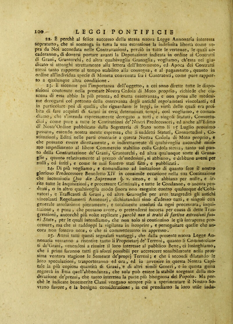 22. E perchè al felice successo della stessa nuova Legge Annonaria interessa sopratutto, che si sostenga in tutta la sua estensione la indegnità libertà come so- pra da Noi accordata nelle Contrattazioni, perciò in tutte le vertenze, le quali ao caderanno, di doversi portare avanti la Deputazione indicata in ordine ai Contratti di Grani, Granturchi, ed altra qitalsivoglia Granaglia, vogliamo, ch’cssa nel giu- dicato si attenghi strettamente alla lettera deiristromento, ed . Apoca dei Contratti stessi tanto rapporto al tempo stabilito alia consegna, e al pagamento, quanto in ordine all’individua specie di Moneta convenuta fra i Contraenti, come pure rappor- to a qualunque altra condizione . 2^. E siccome poi l’imbortanza dell’oggetto, a cui sono dirette tutte le dispo- sizioni contenute nella preseutfc Nostra Cedola di Moto proprio, richiede che cia- scuna di essa abbia la più pronta, ed esatta osservanza, e non possa alle medesi- me derogarsi col pretesto della osservanza degli antichi regolamenti vincolanti, ed in particolare poi di quelli, che riguardano le leggi, in virtù delle quali era proi- bita di fare acquisti dì Grani in certi determinati tempi, così vogliamo, e cornai> diamo, che s’intenda espressamente derogato a tutti, e singoli Statuti, Consuetu- dini, come pure a tutte le Costituzioni de’Nostri Predecessori, ed anche all’Editto di Nostr’Ordine pubblicato dalla Segreteria di Stato sotto li 15^ Luglio prossimo passato, essendo nostra mente espressa, che li suddetti Statuti, Consuetudini, Co- stituzioni, Editti nelle parti contrarie a questa Nostra Cedola di Moto proprio, e che possano essere direttamente , o indirettarrreute di qualsivoglia aacorchè mini>- ipo impedimento al libero Commercio stabilito colla Cedola stessa, tanto sul pun- to della Contrattazione de’Grani,’Granturchi, ed altra qualunque sorte di Grana- glie, quanto relativamente al prezzo de’medesimi, si abbiano, e debbano aversi per nulli, ed irriti, e come Se mai fossero stati falti, e pubblicati. 24. Di più vogliamo, c comandiamo ad imitazione di quanto fece il' nostro glorioso Predecessore Benedetto XIV in consimile occasione nella sua Costituzione che incomincia Quo die Supremum §. v. sieno, e si abbiano per nulle, e ir- rite tutte le Inquisizioni, e processure Criminali, c tutte le Condanne, o ancora pen- denti, o in altro qualsivoglia modo finora non eseguite contro qualunque de’Colti- vatori, c Trafficanti di Grani , ed altre Grariaglie per aver trasgrediti gli antichi vincolanti Regolamenti Annonarj, dichiarandoli sino d’adesso tutti, e singoli con generale assoluzione pienamente, e totalmente assoluti da ogni processura, inqui- sizione, e pena, che possano avere, o pretendersi incorsa per causa di dette Tras- gressioni, ancorché più volte replicate ^ purché non si tratti dì furtive estrazioni fuo^ ri State y per le quali intendiamo, che non solo si continuino le già intraprese pro- cessure, ma che si raddoppi la vigilanza in iscoprire , e perseguitare quelle che an- cora non fossero note, o che si commettessero in appresso. 2J. Attesi tutti questi segnalati vantaggi, che dalla presente nuova Legge Ari- nonaria verranno a risentit e tanto li Proprietarj de’Terreni, quanto li Commercian- ti de’Grani, venendosi a riunire il loro interesse al pubblico Bene, ci lusinghiamo, che i primi faranno tutti gli sforzi possibili per accrescere sensibilmente nella pros* sima ventura stagione le Semente de’proprj Terreni; c che i secondi dilatando le loro speculazioni, trasporteranno ed ora, ed in avvenire in questa Nostra Capi- tale la più copiosa quantità di Grani, e di altri simili Generi, e in questa guisa regnerà in Essa quell’abbondanza, che sola può essere la stabile sorgente della mo- derazione dc’prezzi, che tanto interessa la parte più bisognosa del Popolo. Ma per- chè le indicate benemerite Classi vengano sempre più a sperimentare il Nostro So-