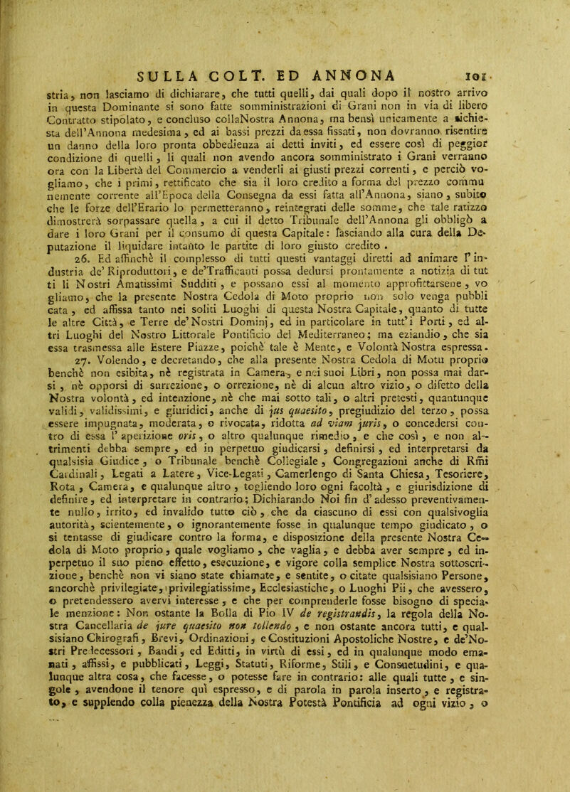 strìa» non lasciamo di dichiarare» che tutti quelli» dai quali dopo il nostro arrivo in questa Dominante si sono fatte somministrazioni di Grani non in via di libero Contratto stipolato» e concluso collaNostra Annona» ma bensì unicamente a lichie- sta dell’Annona medesima» ed ai bassi prezzi da essa fissati, non dovranno, risentire un danno della loro pronta obbedienza ai detti inviti » ed essere così di peggior condizione di quelli » li quali non avendo ancora somministrato i Grani verranno ora con la Libertà del Commercio a venderli ai giusti prezzi correnti » e perciò vo- gliamo , che i primi » rettificato che sia il loro credito a forma del prezzo comma nemente corrente all’Epoca della Consegna da essi fatta all’Annona» siano» subito che le forze deH’Erario lo permetteranno» reintegrati delle somme» che tale ratizzo dimostrerà sorpassare quella » a cui il detto Tribunale dell’Annona gli obbligò a. dare i loro Grani per il consumo di questa Capitale: lasciando alla cura della De- putazione il liquidare intanto le partite di loro giusto credito . 26. Ed affinchè il complesso di tutti questi vantaggi diretti ad animare T in- dustria de’Riproduttori» e de’Trafficanti possa dedursi prontamente a notizia di tut ti li Nostri Amatissimi Sudditi, e possano essi al momento approfittarsene» vo gliamo, che la presente Nostra Cedola di Moto proprio non solo venga pubbli cata » ed affissa tanto nei soliti Luoghi di questa Nostra Capitale, quanto di tutte le altre Città, e Terre de’Nostri Dominj, ed in particolare in tutt’i Porti, ed al- tri Luoghi del Nostro Littorale Pontificio dei Mediterraneo ; ma eziandio , che sia essa trasmessa alle Estere Piazze, poiché tale è Mente, e Volontà Nostra espressa. 27. Volendo, e decretando, che alla presente Nostra Cedola di Mota propria benché non esibita, nè registrata in Camera^ e nei suoi Libri, non possa mai dar- si , nè opporsi di surrezione, o orrezione, nè di alcun altro vizio» o difetto della Nostra volontà» ed intenzione» nè che mai sotto tali» o altri pretesti» quantunque validi» validissimi» e giuridici» anche di jus quaesito^ pregiudizio del terzo» possa essere impugnata» moderata» o rivocata» ridotta ad wam juris, o concedersi con- tro di essa 1’ aperiziose oris » o altro qualunque rimedio » e che così » e non al- trimenti debba sempre » ed in perpetuo giudicarsi » definirsi » ed interpretarsi da qualsisia Giudice » o Tribunale benché Collegiale » Congregazioni anche di Rmi Cardinali» Legati a Latere» Vice-Legati » Camerlengo di Santa Chiesa» Tesoriere, Rota , Camera, e qualunque altro , togliendo loro ogni facoltà» e giurisdizione di definire » ed interpretare in contrario; Dichiarando Noi fin d’adesso preventivamen- te nullo» irrito» ed invalido tutto ciò, che da ciascuno di essi con qualsivoglia autorità» scientemente» o ignorantemente fosse in qualunque tempo giudicato» o si tentasse di giudicare contro la forma, e disposizione della presente Nostra Ce- dola di Moto proprio » quale vogliamo » che vaglia » e debba aver sempre » cd in- perpetuo il suo pieno effetto, esecuzione, e vigore colla semplice Nostra sottoscri- zione» benché non vi siano state chiamate, e sentite, o citate qualsisiano Persone, ancorché privilegiate, privile^atissime. Ecclesiastiche, o Luoghi Pii» che avessero, © pretendessero avervi interesse , e che per comprenderle fosse bisogno di specia- le menzione; Non ostante la Bolla di Pio IV de registraudìs, la regola della No- stra Cancellaria de jure quaesito ttou tollendo » c non ostante ancora tutti, e qual- sisiano Chirografi, Brevi, Ordinazioni» e Costituzioni Apostoliche Nostre» c dc’No- stri Predecessori, Bandi, ed Editti, in virtò di essi» cd in qualunque modo ema- nati, affissi, e pubblicati, Leggi, Statuti» Riforme» Stili, e Consuetudini» e qua- lunque altra cosa, che facesse » o potesse fare in contrario ; alle quali tutte, e sin- gole » avendone il tenore qui espresso, e di parola in parola inserto, e registra- to, e supplendo colla pienezza della Nostra Potestà Pontificia ad ogni vizio » o