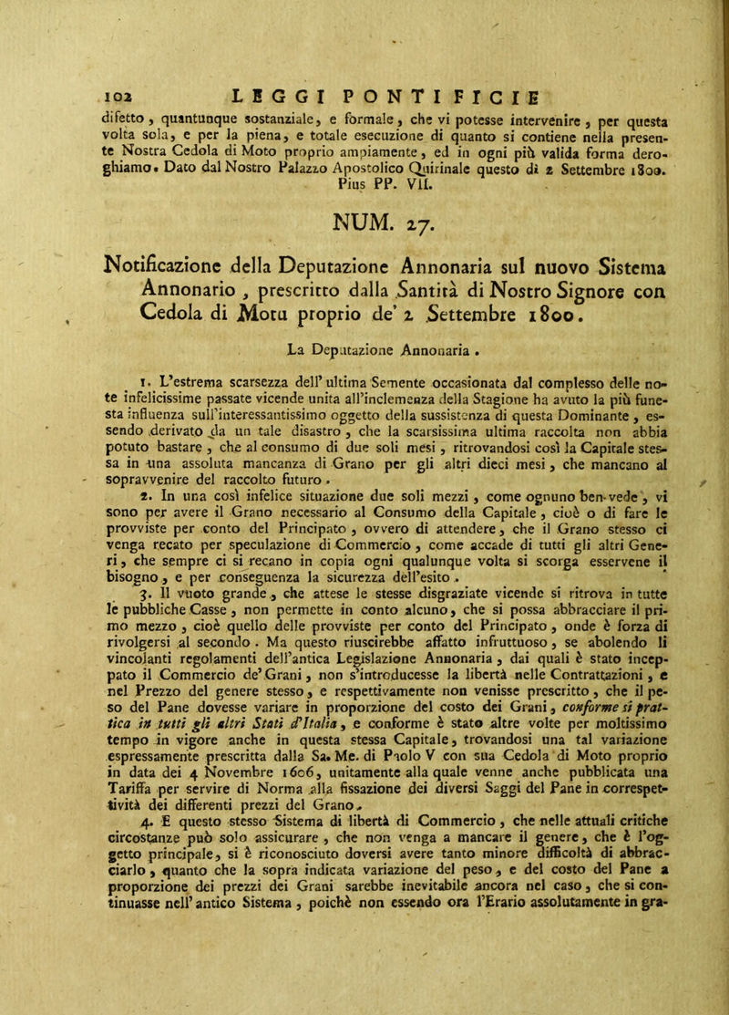 difetto, quantunque sostanziale, e formale, che vi potesse intervenire, per questa volta sola, e per la piena, e totale esecuzione di quanto si contiene nella presen- te Nostra Cedola di Moto proprio ampiamente, ed in ogni più valida forma dero- ghiamo. Dato dal Nostro Palazzo Apostolico Quirinale questo di 2 Settembre i8oo. Pius PP. VII. NUM. 27. Notificazione della Deputazione Annonaria sul nuovo Sistema Annonario , prescritto dalla .Santità di Nostro Signore con Cedola di Mota proprio de’ z Settembre 1800. La Deputazione Annonaria . 1. L’estrema scarsezza dell’ultima Semente occasionata dal complesso delle no- te infelicissime passate vicende unita all’inclemenza della Stagione ha avuto la più fune- sta influenza suirinteressantissimo oggetto della sussistenza di questa Dominante , es- sendo derivato .eia un tale disastro , che la scarsissima ultima raccolta non abbia potuto bastare , che al consumo di due soli mesi , ritrovandosi così la Capitale stes- sa in -una assoluta mancanza di Grano per gli altri dicci mesi, che mancano al sopravvenire del raccolto futuro . 2. In una così infelice situazione due soli mezzi, come ognuno ben-vede , vi sono per avere il Grano necessario al Consumo della Capitale, cioè o di fare le provviste per conto del Principato , ovvero di attendere, che il Grano stesso ci venga recato per speculazione di Commercio, come accade di tutti gli altri Gene- ri , che sempre ci si recano in copia ogni qualunque volta si scorga esservene il bisogno , e per conseguenza la sicurezza dell’esito . 3. 11 vuoto grande ., che attese le stesse disgraziate vicende si ritrova in tutte le pubbliche Casse, non permette in conto alcuno, che si possa abbracciare il pri- mo mezzo , cioè quello delle provviste per conto del Principato, onde è forza di rivolgersi al secondo . Ma questo riuscirebbe affatto infruttuoso, se abolendo li vincolanti regolamenti dell’antica Legislazione Annonaria, dai quali è stato incep- pato il Commercio de’Grani, non s’introducesse la libertà nelle Contrattazioni , e nel Prezzo del genere stesso, e respettivamente non venisse prescritto, che il pe- so del Pane dovesse variare in proporzione del costo dei Grani, conforme si prat- tka in tutti gli altri Stati iPItalia , e conforme è stato altre volte per moltissimo tempo in vigore anche in questa stessa Capitale, trovandosi una tal variazione espressamente prescritta dalla Sa. Me. di Paolo V con sua Cedola di Moto proprio in data dei 4 Novembre 1606, unitamente alla quale venne anche pubblicata una Tariffa per servire di Norma .alla fissazione dei diversi Saggi del Pane in correspet- tività dei differenti prezzi del Grano.. 4. E questo stesso Sistema di libertà di Commercio, che nelle attuali critiche circostanze può solo assicurare , che non venga a mancare il genere, che è l’og- getto principale, si è riconosciuto doversi avere tanto minore difficoltà di abbrac- ciarlo , quanto che la sopra indicata variazione del peso, c del costo del Pane a proporzione dei prezzi dei Grani sarebbe inevitabile ancora nel caso , che si con- tinuasse nell’ antico Sistema , poiché non essendo ora l’Erario assolutamente in gra-