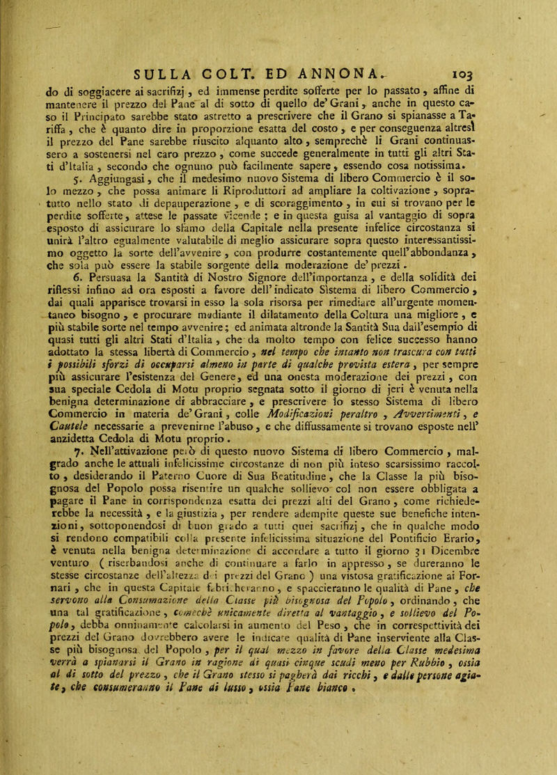 do di soggiacere ai sacrifizj, ed immense perdite sofferte per lo passato, affine di mantenere il prezzo del Pane al di sotto di qaello de’ Grani, anche in questo ca- so il Principato sarebbe stato astretto a prescrivere che il Grano si spianasse a Ta- riffa , che è quanto dire in proporzione esatta del costo, e per conseguenza altresì il prezzo del Pane sarebbe riuscito alquanto alto , semprechè li Grani continuas- sero a sostenersi nel caro prezzo, come succede generalmente in tutti gli altri Sta- ti d’Italia , secondo che ognuno può facilmente sapere, essendo cosa notissima. 5. Aggiungasi, che il medesimo nuovo Sistema di libero Commercio è il so- lo mezzo , che possa animare li Riproduttori ad ampliare la coltivazione , sopra- ' tutto nello stato di depauperazione , e di scoraggimento , in cui si trovano per le perdite sofferte, attese le passate vicende ; e in questa guisa al vantaggio di sopra esposto di assicurare lo sfamo della Capitale nella presente infelice circostanza si unirà l’altro egualmente valutabile di meglio assicurare sopra questo interessantissi- mo oggetto la sorte deH’avvenire , con produrre costantemente quell’abbondanza , che sola può essere la stabile sorgente della moderazione de’prezzi. 6. Persuasa la Santità di Nostro Signore dell’importanza, e della solidità dei riflessi infino ad ora esposti a favore dell’ indicato Sistema di libero Commercio , dai quali apparisce trovarsi in esso la sola risorsa per rimediare all’urgente momen- taneo bisogno , e procurare mediante il dilatamento della Coltura una migliore, c più stabile sorte nel tempo avvenire; ed animata altronde la Santità Sua dail’esempio di quasi tutti gli altri Stati d’Italia ) che da molto tempo con felice successo hanno adottato la stessa libertà di Commercio , nel tempo che intanto non trascura con tutti i possibili sforzi dì occuparsi almeno in parte di qualche prevista estera, per sempre più assicurare l’esistenza del Genere, ed una onesta moderazione dei prezzi, con sua speciale Cedola di Motu proprio segnata sotto il giorno di jeri è venuta nella benigna determinazione di abbracciare , e prescrivere lo stesso Sistema di libero Commercio in materia de’ Grani, colle Modificazioni peraltro , Avvenimìnti, e Cautele necessarie a prevenirne l’abuso , e che diffussaraente si trovano esposte nell’ anzidetta Cedola di Motu proprio. 7. Ncirattivazione peiò di questo nuovo Sistema di libero Commercio, mal- grado anche le attuali infelicissime circostanze di non più inteso scarsissimo raccol- to , desiderando il Paterno Cuore di Sua Beatitudine , che la Classe la più biso- gnosa del Popolo possa risentire un qualche sollievo' col non essere obbligata a pagare il Pane in corrispondenza esatta dei prezzi alti del Grano , come richiede- rebbe la necessità , e la giustizia, per rendere adempite queste sue benefiche inten- zioni, sottoponendosi di buon grado a tutti quei saciifizj, che in qualche modo si rendono compatibili colla prtsente infelicissima situazione del Pontificio Erario, è venuta nella benigna detetmina/ione di accordare a tutto il giorno 51 Dicembre venturo (riserbandosi anche di continuare a farlo in appresso, se dureranno le stesse circostanze dell’altezzr d- i prrzzi del Grane ) una vistosa gratificazione ai For- nati , che in questa Capitaie fcbti.hoarno, e spaccieranno le qualità di Pane, che servono alla Consumazione delio Classe piti bisognosa del Popolo, ordinando, che una tal gratificazione, comechè unicamente diretta al vantaggio, e sollievo del Po^ pohy debba onninamente calcolarsi in aumento del Peso, che in correspettivitàdei prezzi del Grano dovrebbero avere le indicale qualità di Pane inserviente alla Clas- se più bisognosa, del Popolo , per il qual mezzo in favore della^ Classe medesima verrà a spianarsi il Grano in ragione di quasi vinque scudi meno per Rubbio , ossìa al di sotto del prezzo , che il Grano stesso si pagherà dai ricchi, e dalli persone agìa^ te f che consumeranno il Pane ai lusso , ossia Pane bianco •