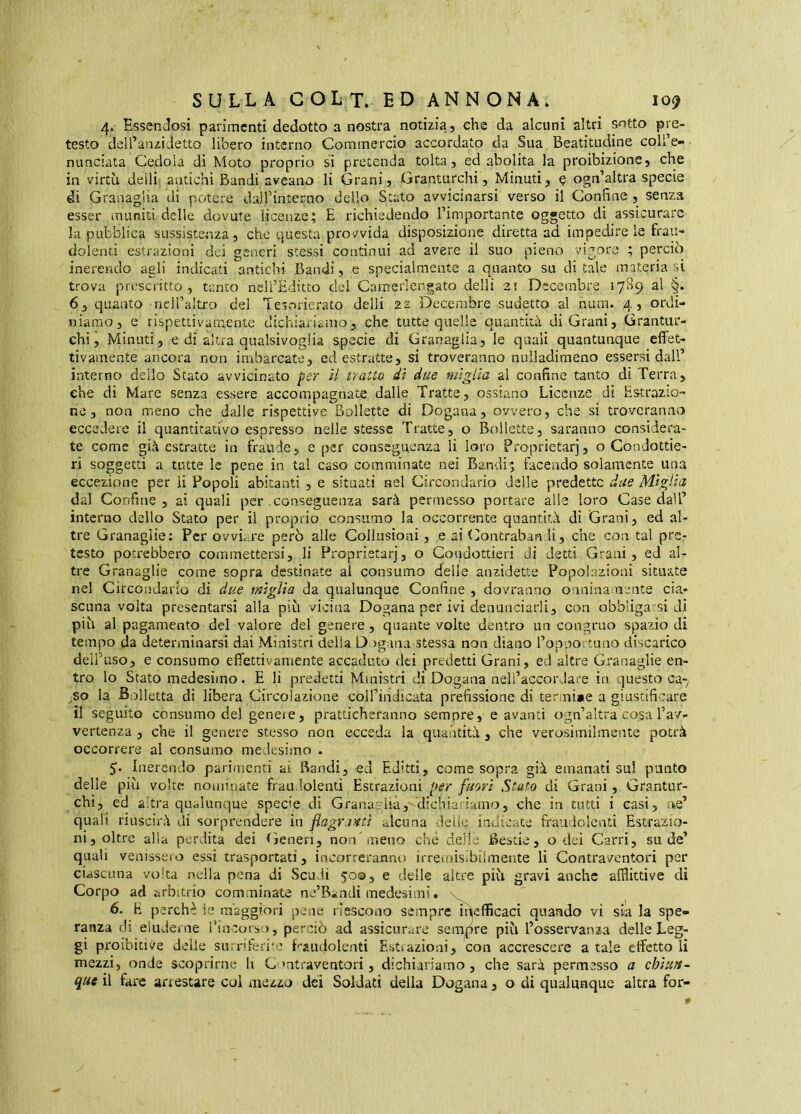 4. Essendosi parimenti dedotto a nostra notizia, che da alcuni altri sotto pre- testo delTanzidetto libero interno Commercio accordato da Sua Beatitudine coli’e- nunciata Cedola di Moto proprio si pretenda tolta, ed abolita la proibizione, che in virtù deìli antichi Bandi aveano li Grani, Granturchi, Minuti, q ogn’altra specie di Granaglia di potere dalTintecno dello Stato avvicinarsi verso il Confine, senza esser muniti delle dovute licenze ? E richiedendo l’importante oggetto di assicurare la pubblica sussistenza, che questa provvida disposizioiie diretta ad impedire le frau- dolenti estrazioni dei generi stessi continui ad avere il suo pieno vigore ; perciò inerendo agli indicati antichi Bandi, e specialmente a quanto su ditale materia si trova prescritto, tanto nell’Hditto del Camerlengato delli 2! Decembre 1789 al §► 6, quanto nell’altro del Tesorierato delli 22 Decembre sudetto al num. 4, ordi- niamo, e rispettivamente clichiaiiaino, che tutte quelle quantità di Grani, Grantur- chi, Minuti, e di altra qualsivoglia specie di Granaglia, le quali quantunque effet- tivamente ancora non imbarcate, ed estratte, si troveranno nulladimeno essersi dall’ interno dello Stato avvicinato fer il tratto dì due miglia al confine tanto di Terra, che di Mare senza essere accompagnate dalle Tratte, ossìano Licenze di Estrazio- ne, non micno che dalle rispettive Bollette di Dogana, ovvero, che si troveranno eccedere il quantitativo espresso nelle stesse Tratte, o Bollette, saranno considera- te come già estratte in fraude, e per conseguenza li loro Proprietarj, o Condottie- ri soggetti a tutte le pene in tal caso comminate nei Bandi; facendo solamente una eccezione per li Popoli abitanti , e situati nel Circondario delle predette due Miglia, dal Confine, ai quali per .conseguenza sarà permesso portare alle loro Case dall’ interno dello Stato per il proprio consumo la occorrente quantità di Grani, ed al- tre Granaglie; Per ovviare però alle Collusioni, e ai (^ontraban li, che con tal pre- testo potrebbero commettersi, li Proprietarj, o Condottieri di detti Grani, ed al- tre Granaglie come sopra destinate al consumo delle anzidette Popolazioni situate nel Circondario di due miglia da qualunque Confine , dovranno onniua nente cia- scuna volta presentarsi alla più vicina Dogana per ivi denunciarli, con obbligarsi di più al pagamento del valore del genere, quante volte dentro un congruo spazio di tempo da determinarsi dai Ministri della D >g ina stessa non diano ropportuiio discarico deiPuso, e consumo effetti vaiti ente accaduto dei predetti Grani, ed altre Granaglie en- tro lo Stato medesimo. E li predetti Ministri di Dogana neli’accorJare in questo ca-^ ^so la Bolletta di libera Circolazione coll’indicata prefissione di termi»e a giustificare il seguito consumo del geneie, prattichefanno sempre, e avanti ogn’altra cosa l’av- vertenza , che il genere stesso non ecceda la quantità , che verosimilmente potrà occorrere al consumo medesimo . 5;. Inerendo parimenti ai Bandi, ed Editti, come sopra già emanati sui punto delle più volte nominate fraudolenti Estrazioni per fuori Stato di Grani, Grantur- chi, ed altra qualunque specie di Grana-.-lia, dichiaiiamo, che in tutti i casi, ae’ quali riuscirà di sorprendere in flagratiti alcuna delle indicate fraufìolenti Estrazio- ni, oltre alia perdita dei (jeneri, non'meno che delle Bestie, o dei Carri, su de’ quali venisseio essi trasportati, incorreranno irreroisibiìmente li Contraventori per ciascuna volta nella pena di Scudi 503, e delle altre più gravi anche afflittive di Corpo ad arbitrio comminate ne’Bandi medesimi. \ 6. h perchè ìe màggfori pene riescono sempre irìefficaci quando vi sia la spe- ranza di eìiulerne i’ineorso, perciò ad assicurare sempre più l’osservanza delle Leg- gi proibitive delie surriferi'c f-'aiidolenti Estiazioni, con accrescere a tale effetto li mezzi, onde scoprirne li C'ntraventori, dichiariamo , che sarà permesso a chiun- que il fare arrestare coi mezzo dei Soldati della Dogana, o di qualunque altra for-