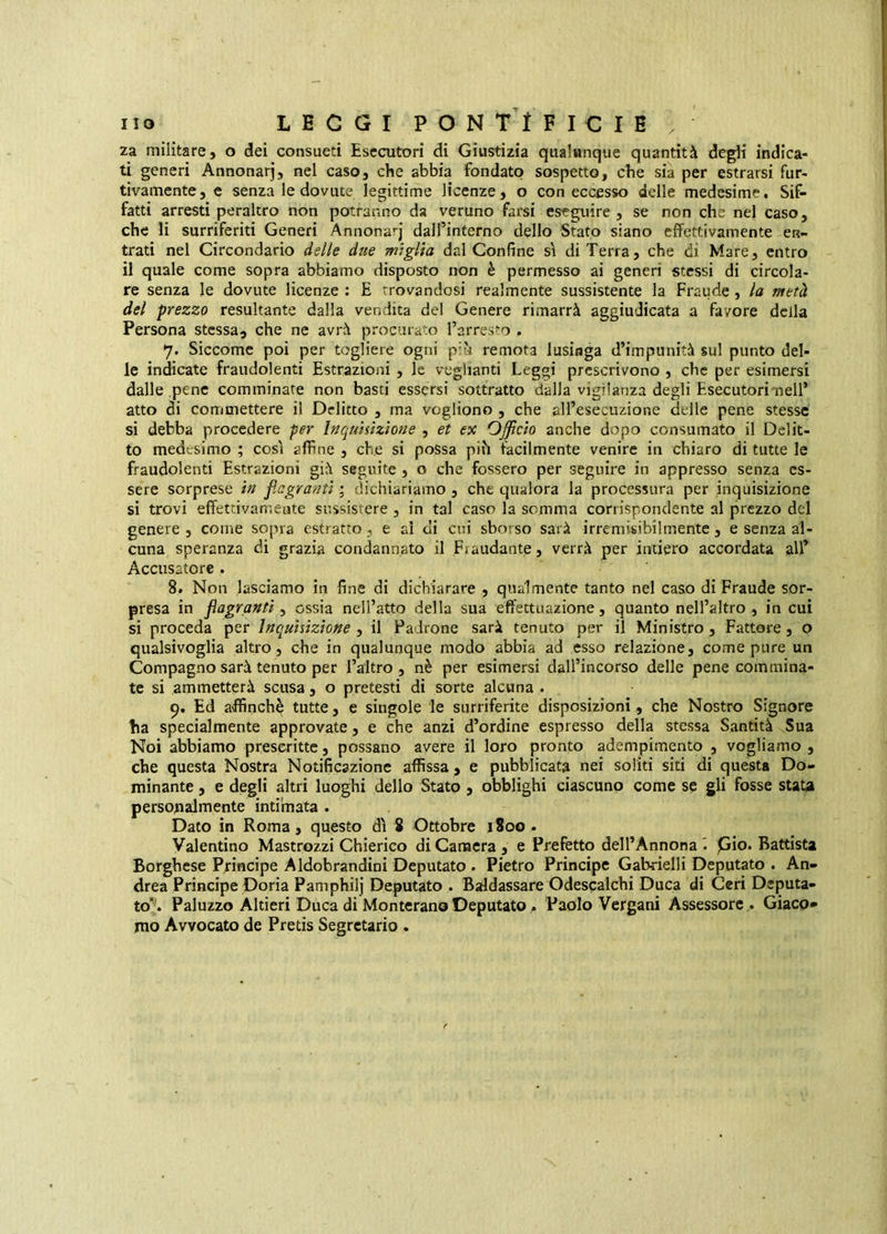 za militare, o dei consueti Esecutori di Giustizia qualunque quantità degli indica- ti generi Annonarj, nel caso, che abbia fondato sospetto, che sia per estrarsi fur- tivamente, e senza le dovute legittime licenze, o con eccesso delle medesime. Sif- fatti arresti peraltro non potranno da veruno farsi eseguire , se non che nel caso, che li surriferiti Generi Annonarj dall’interno dello Stato siano effettivamente en- trati nel Circondario delle due miglia dal Confine s'i di Terra, che di Mare, entro il quale come sopra abbiamo disposto non è permesso ai generi stessi di circola- re senza le dovute licenze : E trovandosi realmente sussistente la Fraude, la metà del prezzo resultante dalla vendita del Genere rimarrà aggiudicata a favore della Persona stessa, che ne avrà procurato l’arresto , 7. Siccome poi per togliere ogni più remota lusinga d’impunità sul punto del- le indicate fraudolenti Estrazioni , le veglianti Leggi prescrivono , che per esimersi dalle pene comminate non basti essersi sottratto dalla vigilanza degli Esecutori nell’ atto di commettere il Delitto , ma vogliono , che all’esecuzione delle pene stesse si debba procedere per Inquisizione , et ex Officio anche dopo consumato il Delit- to medesimo ; cosi affine , che si possa più facilmente venire in chiaro di tutte le fraudolenti Estrazioni già seguite , o che fossero per seguire in appresso senza es- sere sorprese in flagranti ; dichiariamo , che qualora la processura per inquisizione si trovi effettivamente sussistere , in tal caso la somma corrispondente al prezzo del genere , come sopra estratto, e ai ci cui sborso sarà irremisibilmente, e senza al- cuna speranza di grazia condannato il Fraudante, verrà per intiero accordata all’ Accusatore . 8. Non lasciamo in fine di dichiarare , qualmente tanto nel caso di Fraude sor- presa in flagranti, ossia nell’atto della sua effettuazione, quanto nell’altro , in cui si proceda per Inquisizione , il Padrone sarà tenuto per il Ministro, Fattore, o qualsivoglia altro, che in qualunque modo abbia ad esso relazione, come pure un Compagno sarà tenuto per l’altro, nè per esimersi dall’incorso delle pene commina- te si ammetterà scusa , o pretesti di sorte alcuna . Ed affinchè tutte, e singole le surriferite disposizioni, che Nostro Signore ha specialmente approvate, e che anzi d’ordine espresso della stessa Santità Sua Noi abbiamo prescritte, possano avere il loro pronto adempimento , vogliamo , che questa Nostra Notificazione affissa, e pubblicata nei soliti siti di questa Do- minante , e degli altri luoghi dello Stato, obblighi ciascuno come se gli fosse stata personalmente intimata . Dato in Roma, questo d\ 8 Ottobre iSoo . Valentino Mastrozzi Chierico di Canacra , e Prefetto dell’Annona I pio. Battista Borghese Pjrincipe Aldobrandini Deputato . Pietro Principe Gabrielli Deputato . An- drea Principe Doria Pamphilj Deputato . Baldassare Odescalchi Duca di Ceri Deputa- to^. Paluzzo Altieri Duca di Monterano Deputato, Paolo Vergani Assessore . Giaco* rao Avvocato de Pretis Segretario .