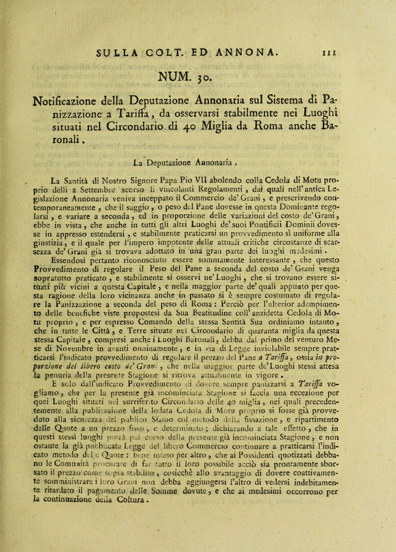 JSUM. 30. Notificazione della Deputazione Annonaria sul Sistema di Pa* nizzazione a Tariffa, da osservarsi stabilmente nei Luoghi situati nel Circondario, di 40 Miglia da Roma anche Ba- ronali . La Deputazione Annonaria . La Santità di Nostro Signore Papa Pio VII abolendo colla Cedola di Motu pro- prio delli 2 Settembre scorso li vincolanti Regolamenti , dar quali nell’antica Le- gislazione Annonaria veniva inceppato il Commercio de’Grani, e prescrivendo con- temporaneamente 5 che il saggio , o peso dd Pane dovesse in questa Dominante rego- larsi , e variare a seconda, ed in proporzione delle variazioni del costo de’Grani, ebbe in vista, che anche in tutti gli altri Luoghi de’suoi Pontificii Dominii doves- se in appresso estendersi , e stabilmente praticarsi un provvedimento s'i uniforme alla giustizia, e il quale per Timpero impotente delle attuali critiche circostanze di scar- sezza de’ Grani già si trovava adottato in una gran parte dei luoghi medesimi . Essendosi pertanto riconosciuto essere sommamente interessante , che questo Provvedimento di regolare il Peso del Pane a seconda del costo de’ Grani venga sopratutto praticato, e stabilmente si osservi ne’Luoghi, che si trovano essere si- tuati pih vicini a questa Capitale , e nella maggior parte de’ quali appuato per que- sta ragione della loro vicinanza anche in passato si è sempre costumato di regola- re la Panizzazione a seconda del peso di Roma ; Perciò per l’ulterior adempimen- to delle benefiche viste propostesi da Sua Beatitudine coll’ anzidetta Cedola di Mo- ta proprio , e per espresso Comando della stessa Santità Sua ordiniamo intanto , che in tutte le Città, e Terre situate nel Circondario di quaranta miglia da questa stessa Capitale , compresi anche i Luoghi Baronali, debba dal primo del venturo Me- se di Novembre in avanti onninamente, c in via di Legge inviolabile sempre prat- ticarsi rindicato provvedimento di regolare il prezzo del Pane a Tariffa^ ossia prò- porzione del lìbero costo de'Grani ^ che nella maggior parte de’Luoghi stessi attesa la penuria della presente Stagione si ritrova aauahnente in vigore . E solo dall’indicato Provvedimento di dovere sempre panizzarsi a Tariffa vo- gliamo , che per la presente già incóminciata Stagione si faccia una eccezione per quei Luoghi situati nel surriferito CirconJaiio delle 40 miglia, nei quali preceden- temente alla publicaziune della lodata Cedola di Motu proprio si fosse già provve- duto alla sicurezza del pohiico SGmo col metodo delia fissazione, e ripartimento delle Qfiote a un prezzo fisso , e determinato ; dichiarando a tale effetto , che in questi stessi luoghi porrà pel corso delia presente già incominciata Stagione, e non ostante la già puoblicata Legge del libero Commercio continuare a praticarsi l’indi- cato metodo del e Quote : buie int.eso per altro , che ai Possidenti quotizzati debba- no le Comuaità procurare di far tutto il loro possibile acciò sia prontamente sbor- sato il prezzo come sopra stabilito , cosicché allo svantaggio dì dovere coattivamen- te somministrare i loro Grani non debba aggiungersi l’altro di vedersi indebitamen- te ritardato il pagamento delle Somme dovute, e che ai medesimi occorrono per la continuazione deda Coltura.