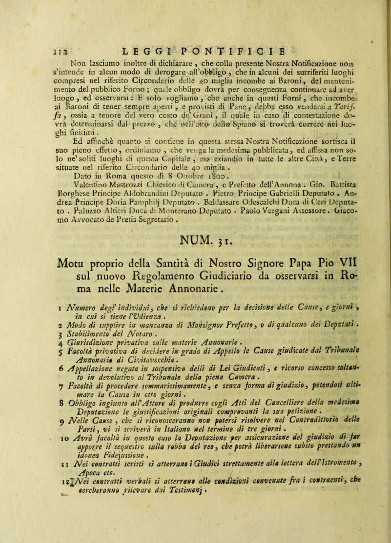 Non lasciamo inoltre di dichiarare , che colla presente Nostra Notificazione non s’intende in alcun modo di derogare ^al^obbligo , che in alcuni dei surriferiti luoghi compresi nel riferito Circondario delle 40 miglia incombe ai Baroni, del manteni- mento del pubblico Forno ; quale obbligo dovrà per conseguenza continuare ad aver luogo, ed osservarsi : E solo vogliamo, che anche in questi Forni, che incorobe- ai Baroni di tener sempre aperti, e provisti di Pane, debba esso vendersi a Tarif- fa , ossia a tenore del vero costo de’ Grani, il quale in caso di contestazione do vrà determinarsi dal prezzo , che nell’atto- delio Spiano si troverà correre nei luo- ghi finitimi. Ed affinchè quanto si contiene in questa stessa Nostra Notificazione sortisca il suo pieno effetto, ordiniamo , che venga la medesima pubblicata, ed affissa non so- lo ne’soliti luoghi di questa Capitale , ma eziandio in tutte le altre Città, e Terre situate nel riferito Circondario delle 40 miglia . Dato in Roma questo dì 8 Onobre 1800. Valentino Mastrozzi Chierico di Camera , e Prefetto dell’Annona . Gio. Battista Borghese Principe Aldobrandini Deputato . Pietro^ Principe Gabrielli Deputato . An- drea principe Doria Pamphilj Deputato . Baldassare Odescalchi Duca di Ceri Deputa- to . Paluzzo Altieri Duca di Monterano Deputato • Paolo V’^ergani Assessore. Giaco- mo Avvocato de Pretis Segretario . NUM. 31/ Motu proprio della Santità di Nostro Signore Papa Pio VII sul nuovo Regolamento Giudiciario da osservarsi in Ro- ma nelle Materie Annonarie. 1 Numero degP individui^ che si richiedono per la decisione delle Cause, e giorni , in cui si tiene rVdienza . 2 Modo di supplire in mancanza dì Monsignor Prefetto, 0 di qualcuno dei Deputati. 3 Stabilimento del Notaro . 4 Giurisdizione privativa sulle materie Annonarie, 5 Facoltà privativa di decidere in grado di Appello le Cause giudicate dal Tribunale Annonario di Civitavecchia. 6 Appellazione negata in sospensivo delli dì Lei Giudicati, e ricorso concesso soltan- to in devolutivo al Tribunale della piena Camera. 7 Facoltà di procedere sommarissimamente, e senza forma di giudizio, petendost ulti- mare la Causa in otto giorni. 8 Obbligo ingiunto aWAttore di produrre cogli Atti del Cancelliere della medesima Deputazione le giustifeazionì originali comprovanti la sua petizione . 9 Nelle Cause , che si riconosceranno non potersi risolvere nel Contradittorìo delle partì y vi si scriverà in Italiano nel termine dì tre giorni . . 10 Avrà facoltà in questo caso la Deputazione per assicurazione del giudìzio dì far apporre il sequestro sulla robba del reo, che potrà liberarsene subito prestando un idonea Fidejussione . 11 Nei contratti scritti si atterrano i Giudici strettamente alla lettera delPlstromento ^ Apoca e te. iz’^A^ei contratti verbali si atterrano alle condizioni convenute fra ì contraenti y che cercheranno rilevare dai Testìmenj >