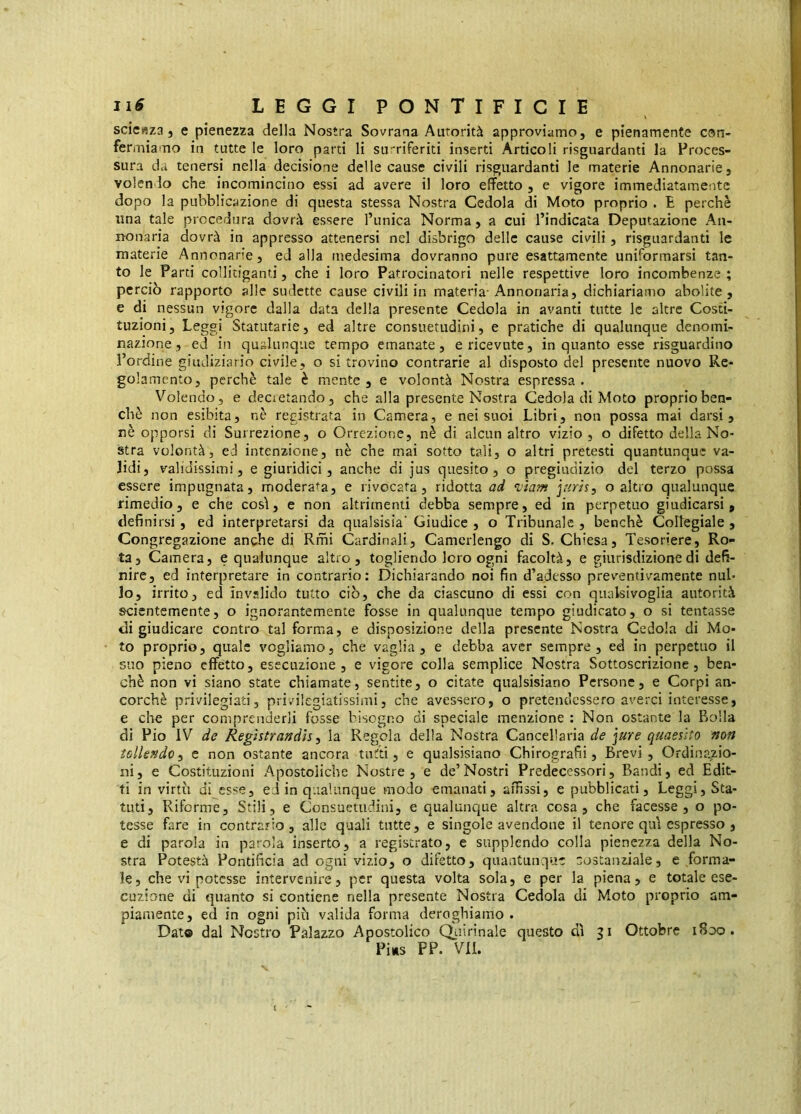 \ scienza j e pienezza della Nostra Sovrana Autorità approviamo, e pienamente con- fermiamo in tutte le loro parti li su-riferiti inserti Articoli risguardanti la Proces- sura da tenersi nella decisione delle cause civili risguardanti le materie Annonarie, volendo che incomincino essi ad avere il loro effetto , e vigore immediatamente dopo la pubblicazione di questa stessa Nostra Cedola di Moto proprio . E perchè una tale procedura dovrà essere l’unica Norma, a cui l’indicata Deputazione An- nonaria dovrà in appresso attenersi nel disbrigo delle cause civili, risguardanti le materie Annonarie, ed alla medesima dovranno pure esattamente uniformarsi tan- to le Parti collitiganti, che i loro Patrocinatori nelle respettive loro incombenze ; perciò rapporto alle sudctte cause civili in materia-Annonaria, dichiariamo abolite, e di nessun vigore dalla data della presente Cedola in avanti tutte le altre Costi- tuzioni , Leggi Statutarie, ed altre consuetudini, e pratiche di qualunque denomi- nazione, ed in qualunque tempo emanate, e ricevute, inquanto esse risguardino l’ordine giudiziario civile, o si trovino contrarie al disposto del presente nuovo Re- golamento, perchè tale è mente, e volontà Nostra espressa. Volendo, e decietando, che alla presente Nostra Cedola di Moto proprio ben- ché non esibita, nè registrata in Camera, e nei suoi Libri, non possa mai darsi, nè opporsi di Surrezione, o Orrezione, nè di alcun altro vizio , o difetto della No- stra volontà, ed intenzione, nè che mai sotto tali, o altri pretesti quantunque va- lidi, validissimi, e giuridici, anche di jus quesito, o pregiudizio del terzo possa essere impugnata, moderata, e rivocafa , ridotta ad ‘vìam jurh, o altro qualunque rimedio, e che così, e non altrimenti debba sempre, ed in perpetuo giudicarsi, definirsi, ed interpretarsi da qualsisia' Giudice , o Tribunale , benché Collegiale , Congregazione anche di Rmi Cardinali, Camerlengo di S. Chiesa, Tesoriere, Ro- ta, Camera, e qualunque altro, togliendo loro ogni facoltà, e giurisdizione di defi- nire, ed interpretare in contrario: Dichiarando noi fin d’adesso preventivamente nul- lo, irrito, ed invalido tutto ciò, che da ciascuno di essi con qualsivoglia autorità scientemente, o ignorantemente fosse in qualunque tempo giudicato, o si tentasse di giudicare contro tal forma, e disposizione della presente Nostra Cedola di Mo- to proprio, quale vogliamo, che vaglia, e debba aver sempre, ed in perpetuo il suo pieno effetto, esecuzione, e vigore colla semplice Nostra Sottoscrizione, ben- ché non vi siano state chiamate, sentite, o citate qiialsisiano Persone, e Corpi an- corché privilegiati, privilegiatissimi, che avessero, o pretendessero averci interesse, e che per comprenderli fosse bisogno di speciale menzione : Non ostante la Rolla di Pio IV de Regìstrandìsy la Regola della Nostra Cancellarla de \ure quaesito non tollendoi e non ostante ancora tutti, e qualsisiano Chirografi!, Brevi, Ordinazio- ni, e Costituzioni Apostoliche Nostre, e de’Nostri Predecessori, Bandi, ed Edit- ti in virtù di esse, ed in qualunque modo emanati, affìssi, e pubblicati, Leggi, Sta- tuti, Riforme, Stili, e Consuetudini, e qualunque altra cosa, che facesse, o po- tesse fare in contrario, alle quali tutte, e singole avendone il tenore qui espresso , e di parola in parola inserto, a registrato, e supplendo colla pienezza della No- stra Potestà Pontificia ad ogni vizio, o difetto, quantunque sostanziale, e forma- le, che vi potesse intervenire, per questa volta sola, e per la piena, e totale ese- cuzione di quanto si contiene nella presente Nostra Cedola di Moto proprio am- piamente, ed in ogni più valida forma deroghiamo . Dato dal Nostro Palazzo Apostolico CVuirinale questo dì 51 Ottobre 1800.