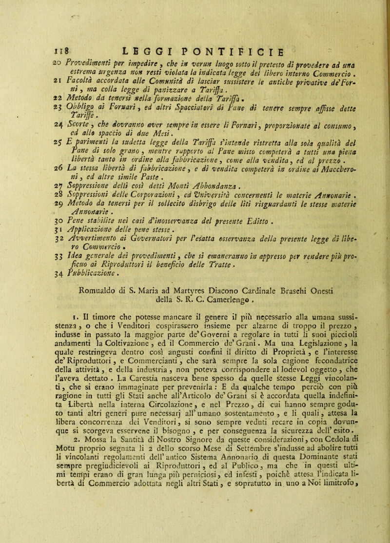 20 Frovedme/ttf per impedire , che in verun luogo sotto il pretesto di prtroedere ad una 6itY€in<i UYgÈttzQ noH vestì violata la indicata Ic^^e del lìheYo ìnttYno Cowwevcio * 21 Facolta accovdata alle Comunità dì lascìaY sussisteYe le antiche pYivative dé’Fov^ ni, ma colla legge dì panìzzare a TaYÌjfa. 22 Metodo da teneYsì nella foYmazione della Tavìffa • 2^ Obbligo ai FoYnavì, ed altYÌ Spacciaioyì dì Fané di tenere sempYe affisse dette TaYìffe. 24 ScoYte ^ che dovranno aver sempre in essere lìFornarì^ proporzionate al consumo^ ed allo spaccio di due Mesi. 25 £ parimenti la sudetta legge della Tariffa s'intende ristretta alla sola qualità del Pane dì solo grano, mentre rapporto al Pane misto competerà a tutti una pierta libertà tanto in ordine alla fabbricazione, come alta vendita, ed al prezzo . 26 Fa stessa libertà di fabbricazione ^ e di vendita competerà in ordine ai Macchero- ni j ed altre sìmile Paste . 27 Soppressione delti così detti Monti Abbondanza . 28 Soppressioni delle Corporazioni, ed ‘Dniversità concernenti le materie Annonarie . 29 Metodo da tenersi per il sollecito disbrigo delle liti rìsguardanti le stesse materie Annonarie - 30 Pene stabilite nei casi d'inosservanza del presente Editto . 51 Applicazione delle pene stesse . 3 2 Avvertimento ai Governatori per l'esatta osservanza della presente legge di Ube- ro Commercio • 35 Idea generale dei provedimenti, che si emaneranno in appresso per rendere pii( pro- ficuo ai Riproduttori il beneficio delle Tratte .. 34 Pubblicazione. Romualdo di S. Maria ad Martyres Diacono Cardinale Braschi Onesti deila S. R. C. Camerlengo . 1. Il timore che potesse mancare il genere il piti necessario alla umana sussi- stenza , o che i Venditori cospirassero insieme per alzarne di troppo il prezzo, indusse in passato la maggior parte de’Governi a regolare in tutti li suoi piccioli andamenti la Coltivazione , ed il Commercio de’ Grani. Ma una Legislazione , la quale restringeva dentro così angusti confini il diritto di Proprietà , e l’interesse de’Riproduttori, e Commercianti, che sarà sempre la sola cagione fecondatrice della attività, e della industria , non poteva corrispondere al lodevol oggetto, che l’aveva dettato . La Carestia nasceva bene spesso da quelle stesse Leggi vincolan- ti , che si erano immaginate per prevenirla : E da qualche tempo perciò con più ragione in tutti gli Stati anche all’Articolo de’ Grani si è accordata quella indefini- ta Libertà nella interna Circolazione, e nel Prezzo, di cui hanno sempre godu- to tanti altri generi pure necessarj all’ umano sostentamento , e li quali, attesa la libera concorrenza dei Venditori, si sono sempre veduti recare in copia dovun- que si scorgeva esservene il bisogno, e per conseguenza la sicurezza dell’esito. 2. Mossa la Santità di Nostro Signore da queste considerazioni, con Cedola di Motu proprio segnata li 2 dello scorso Mese di Settembre s’indusse ad abolire tutti li vincolanti regolamenti dell’ antico Sistema Annonario di questa Dominante stati sempre pregiudicievoli ai Riproduttori, ed al Publico, ma che in questi ulti- mi tempi erano di gran lunga più perniciosi, ed infesti, poiché attesa l’mdicata li- bertà di Commercio adottata negli altri Stati, e sopratutto in uno a Noi limitrofo.