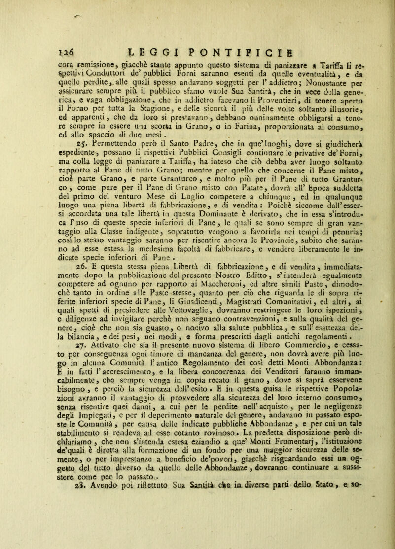 cura remUsione, giacché stante appunto questo sistema di paniiKare a Tarifia li re- Spettivi Conduttori de’ pubblici Forni saranno esenti da quelle eventualità, e da quelle perdite,.alle quali spesso andavano soggetti per 1* addietro; Nonostante per assicurare sempre piii il pubblico sfamo vuole Sua Santità, che in vece della gene-, rica, e vaga obbligazione, che in addietro facevano li Pio/entieri, di tenere aperto il Forno per tutta la Stagione, e delle sicurtà il pih delle volte soltanto illusorie, ed apparenti, che da loro si pressavano, debbano onninamente obbligarsi a tene- re sempre in essere una scorta in Grano, o in Farina, proporzionata al consumo, ed allo spaccio di due mesi. Permettendo però il Santo Padre, che in que’luoghi, dove si giudicherà espediente, possano li rispettivi Pubblici Consigli continuare le privative de’Forni, ma colla legge di panizzare a Tariffa, ha inteso che ciò debba aver luogo soltanto rapporto al Pane di tutto Grano; mentre per quello che concerne il Pane misto, cioè parte Grano, e parte Granturco , e molto piò per il Pane di tutto Grantur- co , come pure per il Pane di Grano misto con Patate, dovrà all’ Epoca suddetta del primo del venturo Mese di Luglio competere a chiunque , cd in qualunque luogo una piena libertà di fabbricazione, e di vendita: Poiché siccome dall’esser- si accordata una tale libertà in questa Dominante è derivato, che in essa s’introdu- ca l’uso di queste specie inferiori di Pane, le quali se sono sempre di gran van- taggio alla Classe indigente, sopratutto vengono a favorirla nei tempi di penuria; così lo stesso vantaggio saranno per risentire ancora le Provincie, subito che saran- no ad esse estesa la medesima facoltà di fabbricare, e vendere liberamente le in- dicate specie inferiori di Pane . 26. E questa stessa piena Libertà di fabbricazione, c di vendita , immediata- mente dopo la pubblicazione del presente Nostro Editto, s’intenderà egualmente competere ad ognuno per rapporto ai Maccheroni, ed altre simili Paste, dimodo- ché tanto in ordine alle Paste stesse, quanto per ciò che riguarda le di sopra ri- ferite inferiori specie di Pane, li Giusdicenti, Magistrati Comunicativi, ed altri, ai quali spetti di presiedere alle Vettovaglie, dovranno restringere le loro ispezioni, e diligenze ad invigilare perchè non seguano contravenzioni, e sulla qualità del ge- nere, cioè che non sia guasto, o nocivo alla salute pubblica, e sull’esattezza del- la bilancia, e dei pesi, nei modi, e forma prescritti dagli antichi regolamenti. 27. Attivato che sia il presente nuovo sistema di libero Commercio, c cessa- to per conseguenza ogni timore di mancanza del genere, non dovrà avere piò luo- go in alcuna Comunità l’antico Regolamento dei così detti Monti Abbondanza: E in fatti raccrescimento, e la libera concorrenza dei Venditori faranno imman- cabilmente, che sempre venga in copia recato il grano, dove si saprà esservene bisogno , e perciò la sicurezza dell’ esito • E in questa guisa le rispettive Popola- zioni avranno il vantaggio di provvedere alla sicurezza del loro interno consumo, senza risentire quei danni, a cui per le perdite nell’acquisto, per le negligenze degli Impiegati, e per il deperimento naturale del genere, andavano in passato espo- ste le Comunità , per caitsa delle indicate pubbliche Abbondanze , e per cui un tale stabilimento si rendeva ad esse cotanto rovinoso. La predetta disposizione però di- chiariamo , che non s’intenda estesa eziandio a que’ Monti Frumentarj, l’istituzione de’quali è diretta alla formazione di un fondo per una maggior sicurezza delle se- mente, o per imprestanze a beneficio de’poveri, giacché risguardando essi un og- getto del tutto diverso da quello delle Abbondanze, dovranno continuare a sussi- stere come per lo passato . 2S. Avendo poi riflettuto Sua Santità che in diverse parti delio Stato, e so-