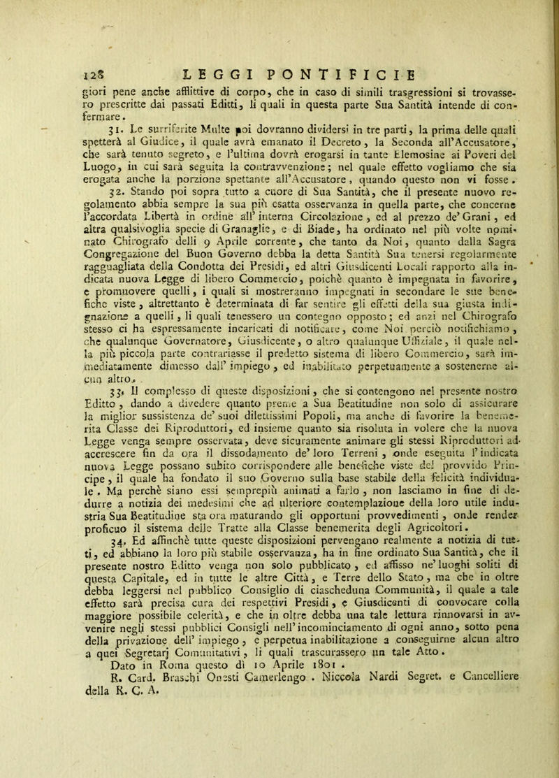 glori pene anche afflittive di corpo, che in caso di simili trasgressioni si trovasse- ro prescritte dai passati Editti, li quali in questa parte Sua Santità intende di con- fermare . gl. Le surriferite Multe jioi dovranno dividersi in tre parti, la prima delle quali spetterà al Giudice, il quale avrà emanato il Decreto, la Seconda airAccusatore, che sarà tenuto segreto, e l’ultima dovrà erogarsi in tante Elemosine ai Poveri dei Luogo, in cui sarà seguita la contravvenzione; nel quale effetto vogliamo che sia erogata anche la porzione spettante alPAccusatore , quando questo non vi fosse . g2. Stando poi sopra tutto a cuore di Sua Santità, che il presente nuovo re- golamento abbia sempre la sua pih esatta osservanza in quella parte, che concerne l’accordata Libertà in ordine all’interna Circolazione, ed al prezzo de’Grani, ed altra qualsivoglia specie di Granaglie, e di Biade, ha ordinato nel pih volte nomi- nato Chirografo delli 9 Aprile corrente, che tanto da Noi, quanto dalla Sagra Congregazione del Buon Governo debba la detta Santità Sua tenersi regolarmente ragguagliata della Condotta dei Presidi, ed altri Giusdicenti Locali rapporto alla in- dicata nuova Legge di libero Commercio, poiché quanto è impegnata in favorire, e promuovere quelli, i quali si mostreranno impegnati in secondare le sue bene- fiche viste , altrettanto è determinata di far sentire gli effetti della sua giusta indi- gnazione a quelli, li quali tenessero un contegno opposto ; ed anzi nel Chirografo stesso ci ha espressamente incaricati di notificare, come Noi perciò noiifichiamo , che qualunque Governatore, Giusdicente, o altro qualunque Ufflziale, il quale nel- la piò piccola parte contrariasse il predetto sistema di libero Commercio, sarà im- hìediatamente dimesso da}!’ impiego , ed inabilitato perpetuamente a sostenerne al- cun altro.. 55« 11 complesso di queste disposizioni, che si contengono nel presente nostro Editto , dando a divedere quanto prerne a Sua Beatitudine non solo di assicurare la miglior sussistenza de’ suoi dilettissimi Popoli, ma anche di favorire la beneme- rita Classe dei Riproduttori, ed insieme quanto sia risoluta in volere che la nuova Legge venga sempre osservata, deve sicuramente animare gli stessi Riproduttori ad- accrescere fin da ora il dissodamento de’loro Terreni, onde eseguita l’indicata nuova Legge possano subito corrispondere alle benefiche viste dei provvido Prin- cipe , il quale ha fondato il suo .Governo sulla base stabile della felicità individua- le . Ma perchè siano essi semprepiù animati a farlo , non lasciamo in fine di de- durre a notizia dei medesimi che ad ulteriore contemplazione della loro utile indu- stria Sua Beatitudine st,a ora maturando gli opportuni provvedimenti , onde render proficuo il sistema delle Tratte alla Classe benemerita degli Agricoltori. 34, Ed affinchè tutte queste disposizioni pervengano realmente a notizia di tui- ti, ed abbiano la loro più stabile osservanza, ha in fine ordinato Sua Santicà, che il presente nostro Editto venga non solo pubblicato j ed affisso ne’ luoghi soliti di questa Capitale, ed in tutte le altre Città, e Terre dello Stato, ma che in oltre debba leggersi nel pubblico Consiglio di ciascheduna Communità, il quale a tale effetto sarà precisa cura dei respettivi Pres.idi, e Giusdicenti di convocare colla maggiore possibile celerità, e che in olprc debba una tale lettura rinnovarsi in av- venire neg(i stessi pubblici Consigli nell’incominciamento di ogni anno, sotto pena della privazione dell’ impiego , e perpetua inabilitazione a conseguirne alcun altro a quei Segrctarj Comunitativi, li quali trascurassero un tale Atto. Dato in Roma questo dì io Aprile 1801 . R. Card. Braschi Onesti Camerlengo . Niccola Nardi Segret. e Cancelliere della R. C. A.