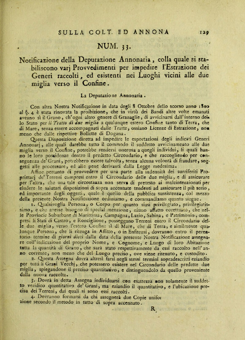 NUM. 33. Notificazione della Deputazione Annonaria , colla quale si sta- biliscono varj Provvedimenti per impedire l’Estrazione dei Generi raccolti, ed esistenti nei Luoghi vicini alle due miglia verso il Confine. La Deputazione Annonaria . Con altra Nostra Notifi^zione in data degli 8 Ottobre dello scorso anno iSoo al §. 4 è stata rinovata la proibizione, che in virtù dei Bandi altre volte emanati aveano s\ il Grano, ch’ogni altro genere di Granaglie, di avvicinarsi dall’interno deU lo Stato per ii Tratto di due miglia a qualunque estero Confine tanto di Terra, che di Mare, senza essere accompagnati dalle Tratte, ossiano Licenze di Estrazione, no* meno che dalle rispettive Bollette di Dogana. Questa Disposizione diretta ad impedire le esportazioni degli indicati Generi Annonarj, alle quali darebbe tutto il commodo il suddetto avvicinameato alle due miglia verso il Confine, potrebbe rendersi onerosa a quegli individui, li quali han- no le loro possidenze dentro il predetto Circondario, e che raccogliendo per con- seguenza de’Grani, potrebbero essere talvolta, senza alcuna volontà di fraudare, sog- getti alle processure, ed aiie pene derivanti dalla Legge medesima. Affine pertanto di provvedere per una parte alia indennità dei surriferiti Fro- prietarj de’Terreni compresi entro il Circondario delle due miglia, e di assicurare per l’altra, che una tale circostauza non serva di pretesto ai maleintcnzionati per eludere le salutari disposizioni di sopra accennate tendenti ad assicurare il più serio , ed importante degli oggetti, quale è quello della pubblica sussistenza, co! mezzo della presente Nostra Notificazione ordiniamo, e commandiamo quanto siegue. 1. Qiialsivoglia Persona, o Corpo per quanto siasi privilegiato, privilegiatis- simo, e che avesse bisogno di special menzione, niano affatto eccettuato, che nel- le Provincie Suburbane di Marittima, Campagna, Lazio, Sabina, e Patrimonio, com- presi li Stati di Castro, e Ronciglione, posseggano Terreni entro ii Circondario del- le due miglia, verso Testerò Confine s\ di Mare, che di Terra, e similmente qua» lunque Persona, che li ritenga in Affitto, o in Enfiteusi, dovranno entro il peren- torio termine di giorni dieci dalla data delia presente Nostra Notificazione assegna- re coll’indicazione del proprio Nome, e Cognome, e Luogo di loro Abitazione tutta la quantità di Grano, che sarà stato respettivamente da essi raccolto nell’an- no corrente, non meno che del Luogo preciso, ove viene ritenuto, c custodito. 2. (^lesta Assegna dovrà altresì farsi negli stessi termini sopradescritti eziandio per tutti li Grani Vecchj, che potessero esistere nel Circondario delle predette due miglia, spiegandone il preciso quantitativo, e distinguendolo da quello proveniente dalla nuova raccolta. j. Dovrà in detta Assegna individuarsi con esattezza aon solamente il suddet- to veridico quantitativo de’ Grani, ma eziandio il quantitativo, e l’ubicazione pre- cisa dei Terreni, dai quali si sono essi raccolti. 4. Dovranno formarsi da chi assegnerà due Copie unifor lione secondo il metodo in tutto di sopra accennato.