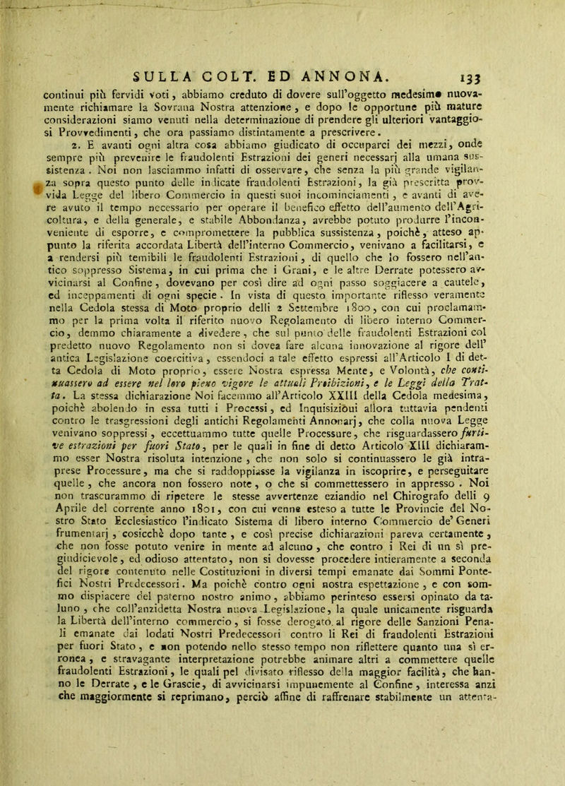 continui pih fervidi voti, abbiamo creduto di dovere sulfoggetto raedesim» nuova- mente richiamare la Sovrana Nostra attenzione, e dopo le opportune più mature considerazioni siamo venuti nella determinazione di prendere gli ulteriori vantaggio- si Provvedimenti, che ora passiamo distintamente a prescrivere. 2. E avanti ogni altra cosa abbiamo giudicato di occuparci dei mezzi, onde sempre più prevenire le fraudolenti Estrazioni dei generi necessari alla umana sus- sistenza . Noi non lasciammo infatti di osservare, che senza la più grande vigilan- za sopra questo punto delle indicate fraudolenti Estrazioni, la prescritta prov- vida Legge del libero Commercio in questi suoi intominciamenti, c avanti di ave- re avuto il tempo necessario per operare il benefico effetto dell’aumento dell’Agri- coltura, e della generale, e stabile Abbondanza, avrebbe potato produrre l’incon- veniente di esporre, c compromettere la pubblica sussistenza, poiché, atteso ap* punto la riferita accordata Libertà deH’intcrno Commercio, venivano a facilitarsi, e a rendersi più temibili le fraudolenti Estrazioni, di quello che Io fossero nell’an- tico soppresso Sistema, in cui prima che i Grani, e le altre Derrate potessero av- vicinarsi al Confine, dovevano per cosi dire ad ogni passo soggiacere a cautele, ed inceppamenti di ogni specie . In vista di questo importante riflesso veramente nella Cedola stessa di Moto proprio delli 2 Settembre 1800, con cui proclamam- mo per la prima volta il riferito nuovo Regolamento di libero interno Commer- cio, demmo chiaramente a divedere, che sul punto delle fraudolenti Estrazioni col predetto nuovo Regolamento non si dovea fare alcuna innovazione al rigore dell’ antica Legislazione coercitiva, essendoci a tale effetto espressi all’Articolo I di det- ta Cedola di Moto proprio, essere Nostra esprèssa Mente, e Volontà, che conti’ Muassero ad essere nel Uro pieno vigore le attuali Proibizioni ^ e le Leggi della Trat- ta. La stessa dichiarazione Noi facemmo all’Articolo XXIII della Cedola medesima, poiché abolendo in essa tutti i Precessi, ed Inquisiziòui allora tuttavia pendenti contro le trasgressioni degli antichi Regolamenti Annonarj, che colla nuova Legge venivano soppressi, eccettuammo tutte quelle Processure, che risguardassero ve estrazioni per fuori Stato ^ per le quali in fine di detto Articolo Xlll dichiaram- mo esser Nostra risoluta intenzione , che non solo si continuassero le già intra- prese Processure, ma che si raddoppiasse la vigilanza in iscoprire, e perseguitare quelle , che ancora non fossero note, o che si commettessero in appresso . Noi non trascurammo di ripetere le stesse avvertenze eziandio nel Chirografo delli 9 Aprile del corrente anno 1801, con cui venns esteso a tutte le Provincie del No- stro Stato Ecclesiastico l’indicato Sistema di libero interno Commercio de’ Generi frumeniarj , cosicché dopo tante , e così precise dichiarazioni pareva certamente, ohe non fosse potuto venire in mente ad alcuno , che contro i Rei di nn sì pre- giudicievolc, ed odioso attentato, non si dovesse procedere intieramente a seconda del rigore contenuto nelle Costituzioni in diversi tempi emanate dai Sommi Ponte- fici Nostri Predecessori. Ma poiché contro ogni nostra espettazione , e con som- mo dispiacere del paterno nostro animo, abbiamo perinteso essersi opinato da ta- luno , che coll’anzidetta Nostra nuova-legislazione, la quale unicamente risguarda la Libertà dell’interno commercio, si fosse derogato.al rigore delle Sanzioni Pena- li emanate dai lodati Nostri Predecessori contro li Rei di fraudolenti Estrazioni per fuori Stato, c non potendo nello stesso tempo non riflettere quanto una sì er- ronea , c stravagante interpretazione potrebbe animare altri a commettere quelle fraudolenti Estrazioni, le quali pel divisato riflesso della maggior facilità, che han- no le Derrate, clcGrascie, di avvicinarsi impunemente al Confine, interessa anzi che maggiormente si reprimano, perciò affine di raffrenare stabilmente un attenta-