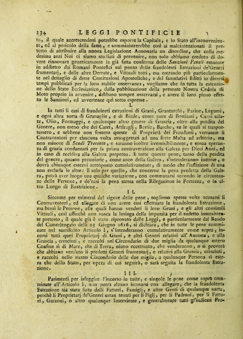 to, il quale accrescendosi potrebbe esporre la Capitale, c lo Stato all’inconvenien- te, ed al pericolo della fame, e somministrerebbe così ai maleintenzionati il pre- testo di attribuire alla nuova Legislazione Annonaria un disordine, che colla me- desima anzi Noi ci siamo stu.iiati di prevenire, non solo abbiamo creduto di do- vere rinnovare genericamente la già fatta conferma delle Sanzioni Penali emanate in addietro dai Romani Pontefici sul punto delle fraudolenti Estrazioni dc’Generi frumentarj, e delle altre Derrate, e Vittuali tutti, ma entrando più particolarmen- te nel dettaglio di dette Costituzioni Apostoliche, e dei famulativi Editti in diversi^ tempi pubblicati perla loro stabile osservanza, vogliamo che in tutta la estensio-* ne dello Stato Ecclesiastico^ dalla pubblicazione della presente Nostra Cedola di Moto proprio in avvenire, debbano sempre osservarsi, e avere il loro pieno effet- to le Sanzioni, ed avvertenze qu\ sotto espresse j. I. In tutti li casi di fraudolenti estrazioni di Grani, Granturchi, Farine, Legumi, e ogni altra sorta di Granaglie, e di Biade, come pmre di Bestiami , Caini sala- te, Olio, Formaggi, e qualunque altro genere di Grascia, oltre alla perdita dei Genere, non meno che dei Carri, Atdraglj , Bestie, Barche, su le quali si traspor- tassero , e sebbene non fossero queste di Proprietà dei Fraudanti, verranno li Contraventori per ciascuna volta assoggettati ad una forte Multa ad arbitrio, ma non minore di Scudi Trecento ^ saranno inoltre irremisibilmente, e senza speran- za di grazia condannati per la prima contravenzionc alla Galera per Dieci Anni, ed in caso di recidiva alla Galera perpetua. E tutte queste pene, tanto della perdita del genere, quanto pecuniarie, eome anco della Galera, s’intenderanno incorse, e dovrà chiunque esservi sottoposto cumulativamente, di modo che l’infìizione di una non escluda le altre; E solo per quello, che concerne la pena predetta della Gale- ra, potrà aver luogo'una qualche variazione, con commutarsi secondo le circostan- ze delle Persone, e de’casi la pena stessa nella Rilegazione in Fortezza, o in al- tro Luogo di Restrizione . IL Siccome per esimersi dal rigore delle pene , sogliono spesse volte scusarsi U Contraventori, ed allegare di non avere essi effettuata la fraudolenta Estrazione , ma bensì le Persone, alle quali hanno venduti li loro Grani, e gli altri consimili Vittuali, così affinchè non nasca la lusinga della impunità per il sudetto insussisten- te pretesto, il quale già è stato riprovato dalle Leggi, e particolarmente dal Bando del Camerlengato delli Giugno i6i6, si dichiara, che in tutte le pene commi- nate nel surriferito Articolo 1, s’intenderanno cumulativamente come sopra, in- corsi tutti quei Proprietarj di Grani , c altri Generi relativi all’ Annona , e alla Grascia , cresciuti , e raccolti nel Circondario di due miglia da qualunque estero Confine sì di Mare, che di Terra, ninno eccettuato, che venderanno, o si proverà che abbiano venduto li predetti Generi frumentarj, e relativi alla Grascia, cresciuti , c raccolti nello stesso Circondario delle due miglia, a qualunque Persona sì este- ra che dello Stato, per opera di cui seguirà, o sarà seguita la fraudolenta Estra- zione . Ili- / Parimenti per isFuggire l’incorso in tutte, e singole le pene come sopra com- minate airArticolo I, non potrà alcuno iscusarsi con allegare, che la fraudolenta Estrazione sià stata fatta dalli Fattori, Famiglj, e altre Genti di qualunque sorta, perchè li Proprietarj de’Generi saran tenuti perii Figlj, per li Padroni, per li Fatto- ri, Garzoni, o altro qualunque Inserviente, c generalmente tutti grindicati Pro- y