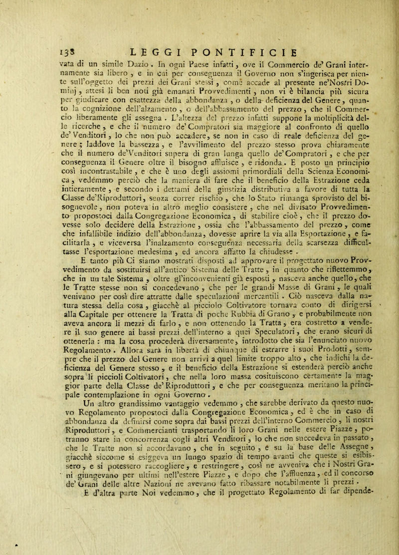 vata dì un simile Dazio. Ih ogni Paese infatti, ove il Commercio de’Grani inter- namente sia libero , e in cui per conseguenza il Governo non s’ingerisca per nien- te suU’oggetto dei prezzi dei Grani stessi , come accade al presente ne’Nos?ri Do- rmo} 5 attesi li ben noti già emanati Provvedimenti , non vi è bilancia pili sicura per giudicare con esattezza della abbondanza , o della-deficienza del Genere, quan- to la cognizione dell’alzamento , o deirabbassamento del prezzo, che il Commer- cio liberamente gli assegna . L’altezza del prezzo infatti suppone la moltiplicità del- le ricerche, e che il numero de’Compratori sia maggiore al confronto di quello de’Venditori, lo che non può accadere, se non in caso di reale deficienza del ge- nere ; laddove la bassezza , e l’avvilimento del prezzo stesso prova chiaramente che il numero de’Venditori supera di gran lunga quello de’Compratori, e che per conseguenza il Genere oltre il bisogno affluisce , e ridonda,. E posto u^n principio così incontrastabile, e che è uno degli assiomi primordiali della Scienza Economi- ca , vedemmo perciò che la maniera di fare che il beneficio della Estrazione ceda intieramente , e secondo i dettami della giustizia distributiva a favore di tutta la- Classe de’Riproduttori, senza correr rischio , che lo Stato rimanga sprovisto del bi- sognevole , non poteva in altro meglio consistere , che net divisato Provvedimen- to- propostoci dalla Congregazione Economica , di stabilire cioè, che il prezzo do- vesse solo decidere della Estrazione , ossia che l’abbassamento del prezzo, come che infallibile indizio dell’abbondanza, dovesse aprire la via alla Esportazione, e fa- cilitarla , e viceversa l’inalzamento consegue'nza necessaria della scarsezza difficul- tasse l’esportazione medesima , ed ancora affatto la chiudesse . E tanto piò Ci siamo mostrati disposti ad approvare il progettato nuovo Proir- vedimento da sostituirsi aU’antico Sistema delle Tratte, in quanto che riflettemmo,. che in un tale Sistema , oltre grinconvenienti già esposti ,■ nasceva anche quello, che le Tratte stesse non si concedevano , che per le grandi Masse di Grani y le quali venivano per così dire attratte dalle speculazioni mercantili . Ciò nasceva dalla na- tura stessa della cosa, giacché al picciolo Coltivatore tornava conto di dirigersi alla Capitale per ottenere la Tratta di poche Rubbia di Grano ,• e probabilmente non aveva ancora li mezzi di farlo, e non ottenendo la Tratta, era costretto a vende- re il suo genere ai bassi prezzi dell’interno a quei Speculatori, che erano sicuri di ottenerla : ma la cosa procederà diversamente, introdotto che sia l’enunciato nuovo Regolamento. Allora sarà in libertà di chiunque di estrarre i suoi Prodotti, sem- pre che il prezzo del Genere non arrivi a quel limite troppo alto, che indichi la de- ficienza del Genere stesso , e il beneficio della Estrazione si estenderà percio anche sopra li piccioli Coltivatori, che nella loro massa cosituiscono cèrtamente la mag- gior parte della Classe de’Riproduttori, e che per conseguenza meritano la princi- pale contemplazione in ogni Governo- Un altro grandissimo vantaggio vedemmo , che sarebbe derivato da questo nuo- vo Regolamento propostoci dalla Congregazione Economica, ed e che in caso di abbondanza da definirsi come sopra dai bassi prezzi dell’interno Commercio , li nostri Riproduttori, e Commercianti trasportando li loro Grani nelle estere Piazze, po- tranno stare in concorrenza cogli altri Venditori, lo che non succedeva in passato, che le Tratte non si accordavano , che in seguito , e su la base delle Assegne , giacché siccome si esiggeva un lungo spazia di tempo avanti che queste si esibis- sero , e si potessero raccogliere , e restringere, così ne avveniva che i Nostri Gra- ■ ni giungevano per ultimi nell’estere Piazze, e dopo che l’affuenza, cd il concorso de’ Grani delle altre Nazioni ne avevano fatto ribassare notabilmente li prezzi • £ d’altra parte Noi vedemmo, che il progettata Regolamento di far dipende-