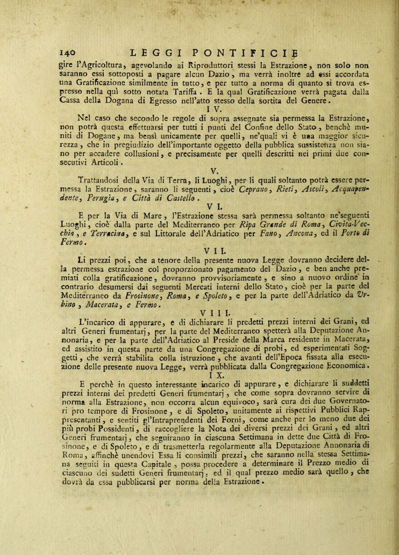 gire l’Agricoltura, agevolando ai Riproduttori stessi la Estrazione, non solo non saranno essi sottoposti a pagare alcun Dazio, ma verrà inoltre ad essi accordata una Gratificazione similmente in tutto, e per tutto a norma di quanto si trova es- presso nella qui sotto notata Tariffa . E la qual Gratificazione verrà pagata dalla Cassa della Dogana di Egresso nell’atto stesso della sortita del Genere. IV. Nel caso che secondo le regole di sopra assegnate sia permessa la Estrazione, non potrà questa effettuarsi per tutti i punti del Confine dello Stato , benché mu- niti di Dogane, ma bensì unicamente per quelli, ne’quali vi è uaa maggior sicu- rezza , che in pregiudizio dell’importante oggetto della pubblica sussistetiza non sia- no per accadere collusioni, e precisamente per quelli descritti nei primi due con- secutivi Articoli. V. Trattandosi della Via di Terra, li Luoghi, per li quali soltanto potrà essere per- messa la Estrazione, saranno li seguenti, cioè Ceprano, Rieti^ Ascoliy Acquapen- dentei Perugini e Città di Castello , VI. E per la Via di Mare, l’Estrazione stessa sarà permessa soltanto ne’seguenti Luoghi, cioè dalla parte del Mediterraneo per Ripa Grtnde di RomOi Chita-Vec~ chini e Terractuay e sul Littorale dell’Adriatico per FaHOy Anconay ed il Porto di Fermo. VII. Li prezzi poi, che a tenore della presente nuova Legge dovranno decidere del- la permessa estrazione col proporzionato pagamento del Dazio, e ben anche pre- miati colla gratificazione, dovranno provvisoriamente , e sino a nuovo ordine in contrario desumersi dai seguenti Mercati interni dello Stato, cioè per la parte del Mediterraneo da Frosinoney Romay e Spoleto y e per la parte dell’Adriatico da Vr- bino y Maceratay e Fermo. Vili. L’incarico di appurare, e di dichiarare li predetti prezzi interni dei Grani, ed altri Generi frumentar], per la parte del Mediterraneo spetterà alla Deputazione An- nonaria, e per la parte dell’Adriatico al Preside della Marca residente in Macerata, ed assistito in questa parte da una Congregazione di probi, ed espcrimentati Sog- getti , che verrà stabilita colla istruzione , che avanti dell’Epoca fissata alla esecu- zione delle presente nuova Legge, verrà pubblicata dalla Congregazione Economica. IX. E perchè in questo interessante incarico di appurare, c dichiarare li suddetti prezzi interni dei predetti Generi frumentar], che come sopra dovranno servire di norma alla Estrazione, non occorra alcun equivoco, sarà cura dei due Governato- ri prò tempore di Prosinone, e di Spoleto, unitamente ai rispettivi Pubblici Rap- presentanti, e sentiti gl’Intrapreqdenti dei Forni, come anche per lo meno due dei più probi Possidenti, di raccogliere la Nota dei diversi prezzi dei Grani, ed altri Generi frumentar], che seguiranno in ciascuna Settimana in dette due Città di Pro- sinone, e di Spoleto, e di trasmetterla regolarmente alla Deputazione Annonaria di Roma, affinchè unendovi Essali consimili prezzi, che saranno nella stessa Settima- na seguiti in questa Capitale , possa procedere a determinare il Prezzo medio di ciascuno dei sudetti Generi frumentar]. ed il qual prezzo medio sarà quello , che dovrà da essa pubblicarsi per norma della Estrazione.