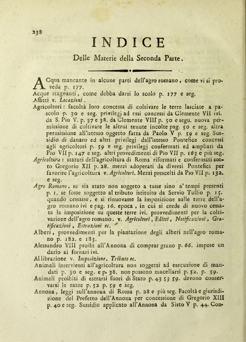 23» INDICE Delle Materie della Seconda Parte. ACqua mancante in alcune parti deH’agro romano , come vi sì pro- veda p. 177. Acque stagnanti, come debba darsi lo scolo p. 177 e seg. Affitti V. Locazioni. Agricoltori : facoltà loro concessa di coltivare le terre lasciate a pa- scolo p. 30 e seg. privilegj ad essi concessi da Clemente VII ivi. da S. Pio V. p. 37 e 3??. da Clemente VII! p. 50 e segu. nuova per- missione di coltivare le altrui tenute incolte pag, 50 e seg. altra permissione all’istesso oggetto fatta da Paolo Y p. e seg. Sus- sidio di danaro ed altri privilegj dall’istesso Pontefice concessi àgli agricoltori p. 59 e seg, privilegj confermati ed ampliati da Pio Vllp. 147 e seg. altri provedimenti di Pio VII p. 163 e più seg. Agricoltura : statuti delPagricoltura di Roma riformati e confermati sot- to Gregorio XII p. 28. mezzi adoperati da diversi Pontefici per favorire Tagricoltura v. Agricoltori. Mezzi prescelti da Pio VII p. 132. e seg. Agro Romano, se sia stato non soggeto a tasse sino a’ tempi presenti p. I. se fosse soggetto al tributo istituito da Servio Tullio p. i quando cessasse, e si rinnovasse la imposizione sulle terre dell’a- gro romano ivi e pag. 16. epoca , in cui si crede di nuovo cessa- ' ta la imposizione su queste terre ivi. provvedimenti per la colti- vazione delfagro romano. V. Agricoltori, Editti t Notificazioni ^ Gra- tificazioni s Estrazioni ec. Alberi, provvedimenti per la piantazione degli alberi nell’agro roma- no p. 182. e 133. Alessandro Vili proibì all’Annona di comprar grano p. 65. impose un dazio ai fornari ivi. Al librazione v. Imposizione, Tributo ec. Animali inservienti all’agricoltura non soggetti ad esecuzione di man- dati p. 30 e seg. ep. 38. non possono macellarsi p. $2. p. 59. Animali proibiti di estrarsi fuori di Stato p. 43 SS S9- devono conser- varsi le razze p. J2 p. S9 c seg. Annona, leggi suU’annona di Roma p. 28 e più seg. Facoltà e giurisdi- zione del Prefetto dell’Annona per concessione di Gregorio XIII p. 40 e seg. Sussidio applicato all’Annona da Sisto V p. 44. Con-