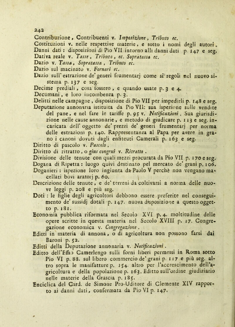 J 242 Contribuzione, Contribuenti v. Imposizione, Tributo ec. Costituzioni V. nelle respettive materie, e sotto i nomi degli autori. Danni dati: disposizioni di Pio VII intorno alli danni dati p 147 e seg. Dativa reale v. Tasse, Tributo, ec. Sopratassa ec. Dazio V. Tassa, Sopratassa , Tributo ec. Dazio sul macinato v. Pomari ec. Dazio sull’estrazione de’generi frumentarj come si regoli nel nuovo si- stema p. 137 e seg. Decime prediali, cosa fossero , e quando usate p. 3 64. Decumani, e loro incombenza p. 3. ' Delitti nelle campagne , disposizione di Pio VII per impedirli p. 148 e seg. Deputazione annonaria istituita da Pio VII; sua ispeziime sulle vendite del pane, e nel fare le tariffe p. pjv. Notificazioni, Sua giurisdi- zione nelle cause annonarie, e metodo di giudicare p. 1136 seg. in- caricata dell’ oggetto de’ prezzi de’ generi frumentarj per norma delle estrazioni p. 140. Rappresentanza al Papa per avere in gra- no i canoni 'dovuti dagli enlìteuti Camerali p. 163 e seg. Diritto di pascolo v. Pascolo. Di ritto di ritratto , o gius congrui v. Ritratto . Divisione delle tenute con quali mezzi procurata da Pio VII p. 170 e seg. Dogana di Ripetta : luogo quivi destinato pel mercato de’grani p. io5. Doganieri : ispezione loro ingiunta da Paolo V perchè non vengano ma* celiati bovi aratorj p. 60. ^ Descrizione delle tenute, e de’ terreni da coltivarsi a norma delle nuo- ve leggi p. 2o3 e più seg. Doti : le figlie degli agricoltori debbono essere preferite nel consegui- mento de’sussidj dotali p. 147- nuova disposizione a questo ogget- to p. 181. Economia pubblica riformata nel Secolo XVI p. 4. moltitudine delle opere scritte in questa materia nel Secolo XVIII p. 17. Congre- gazione economica v. Congregazione . Editti in materia di annona, o di agricoltura non possono farsi dai Baroni p. 52. Editti della Deputazione annonaria v. Notificazioni. Editto dell’Enio Camerlengo sulli forni liberi permessi in Roma sotto Pio VI p. 88. sul libero commercio de’grani p. 117 e più seg. al- tro sopra le manifatture p. J $'4. altro per l’accrescimento dell’a- gricoltura e della popolazione p. 163. Editto suU’ordine giudiziario nelle materie della Grascia p. i8j. Enciclica del Card, de Simone Pro-Uditore di Clemente XIV rappor- to ai danni dati, confermata da Pio VI p. 147*