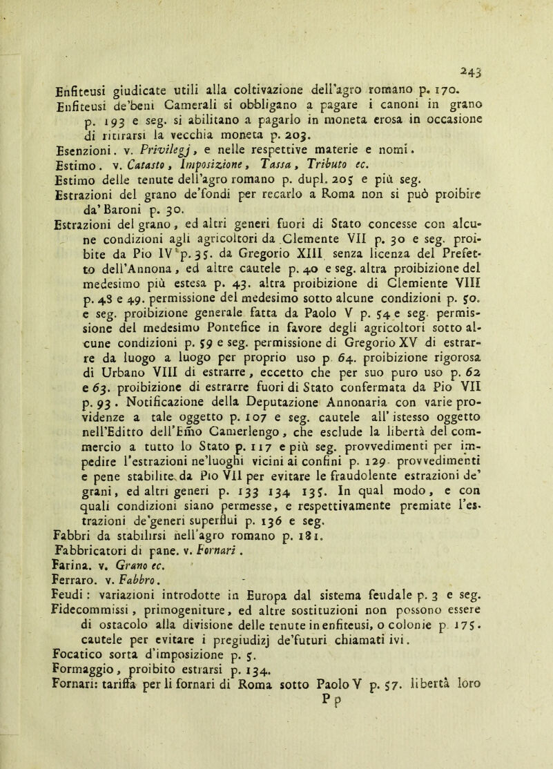 245 Enfiteusi giudicate utili alla coltivazione dell’agro romano p. 170. Enfiteusi de’beni Camerali si obbligano a pagare i canoni in grano p. 193 e seg. si abilitano a pagarlo in moneta erosa in occasione di ritirarsi la vecchia moneta p. 203. Esenzioni. v. Privilegj, e nelle respettive materie e nomi. Estimo. V. Catasto, Imposizione, Tassa, Tributo ec. Estimo delle tenute dell’agro romano p. dupl. 20J e più seg. Estrazioni del grano de’fondi per recarlo a Roma non si può proibire da’Baroni p. 30. Estrazioni del grano, ed altri generi fuori di Stato concesse con alcu- ne condizioni agli agricoltori da Clemente VII p, 30 e seg. proi- bite da Pio lV*^p. 35. da Gregorio XIll senza licenza del Prefet- to dell’Annona, ed altre cautele p. 40 e seg. altra proibizione del medesimo più estesa p. 43. altra proibizione di Glemiente VII! p. 4S e 49. permissione dei medesimo sotto alcune condizioni p. jo. c seg. proibizione generale fatta da Paolo V p. J4 e seg. permis- sione del medesimo Pontefice in favore degli agricoltori sotto al- cune condizioni p. J9 e seg. permissione di GregorioXY di estrar- re da luogo a luogo per proprio uso p 64. proibizione rigorosa di Urbano Vili di estrarre, eccetto che per suo puro uso p. 62 e 6^. proibizione di estrarre fuori di Stato confermata da Pio VII p. 93 . Notificazione della Deputazione! Annonaria con varie pre- videnze a tale oggetto p. 107 e seg. cautele all’istesso oggetto nell’Editro deU’Emo Camerlengo, che esclude la libertà del com- mercio a tutto lo Stato p. 117 e più seg. provvedimenti per im- pedire l’estrazioni ne’luoghi vicini ai confini p. 129- provvedimenti e pene stabilite^da Pio V^Il per evitare le fraudolente estrazioni de’ grani, ed altri generi p. 133 134 13J. In qual modo, e con quali condizioni siano permesse, e respettivamente premiate l’es* trazioni de'generi superflui p. 136 e seg. Fabbri da stabilirsi nell'agro romano p. 181, Fabbricatori di pane. v. hornari. Farina, v. Grano ec, Ferraro. v. Fabbro . Feudi : variazioni introdotte in Europa dal sistema feudale p. 3 e seg. Fidecommissi, primogeniture, ed altre sostituzioni non possono essere di ostacolo alla divisione delle tenute in enfiteusi, o colonie p 175- cautele per evitare i pregiudizj de’futuri chiamati ivi. Focatico sorta d’imposizione p. y. Formaggio, proibito estrarsi p. 134. Fornati: tariffa per li fornati di Roma sotto Paolo V p. S7. libertà loro pp