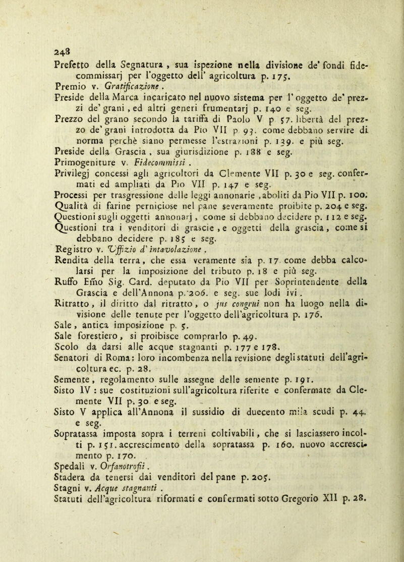 Prefetto della Segnatura , sua ispezione nella divisione de’fondi fide- commissarj per l’oggetto dell’ agricoltura p. 175. Premio v. Gratificazione . Preside della Marca incaricato nel nuovo sistema per l’oggetto de' prez» zi de’grani, ed altri generi frumentarj p. 140 e seg. Prezzo del grano secondo la tariffa di Paolo V p J7. libertà del prez- zo de’grani introdotta da Pio VII p 9^. come debbano servire di norma perchè siano permesse l’cstra?ioni p, 139. e più seg. Preside della Grascia, sua giurisdizione p. 188 e seg. Primogeniture v. Fidecommtssi . Privilegj concessi agli agricoltori da Clemente VII p. 30 e seg. confer- mati ed ampliaci da Pio VII p. 147 e seg. Processi per trasgressione delle leggi annonarie ,aboliti da Pio VII p. 100; Qualità di farine perniciose nel pane severamente proibite p. 204 e seg. Questioni sugli oggetti annonarj , come si debbano decidere p. 112 e seg. Questioni tra i venditori di grascie,e oggetti della grascia, comesi debbano decidere p. i8J e seg. Registro v. Ziffizio d'intavolazione . Rendita della terra, che essa veramente sia p. 17 come debba calco- larsi per la imposizione del tributo p. 18 e più seg. Ruffo Emo Sig. Card, deputato da Pio VII per Soprintendente della Grascia e dell’Annona p/206. e seg. sue lodi ivi. Ritratto, il diritto dal ritratto, o jus congrui non ha luogo nella di- visione delle tenute per Toggetto dell’agricoltura p. 17^. Sale, antica imposizione p. j. Sale forestiero, si proibisce comprarlo p. 49. Scolo da darsi alle acque stagnanti p. 177 e 178. Senatori di Roma; loro incombenza nella revisione degli statuti dell’agri- coltura ec. p. 28. Semente, regolamento sulle assegne delle semente p. 191. Sisto IV : sue costituzioni sull’agricoltura riferite e confermate da Cle* mente VII p. 30 e seg. Sisto V applica all’Annona il sussidio di duecento mila scudi p. 44. e seg. Sopratassa imposta sopra i terreni coltivabili, che si lasciassero incol- ti p. I ji. accrescimento della sopratassa p. 160. nuovo accresci- mento p. 170. Spedali v. Orfanotrofii. Stadera da tenersi dai venditori del pane p. 20J. Stagni V. Acque stagnanti . Statuti dell’agricoltura riformati e confermati sotto Gregorio Xll p. 28,