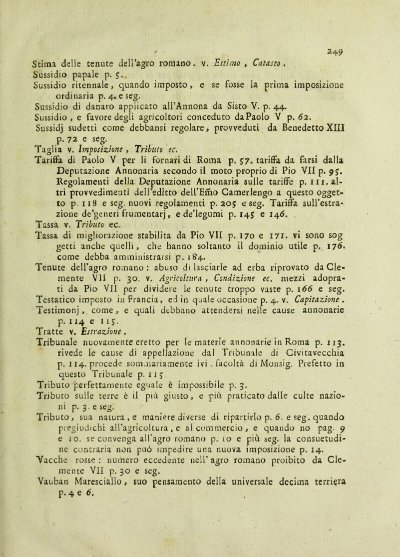 Stima delie tenute deiragro romano, v. Estimo , Catasto, Sussidio papale p. Sussidio ritennale, quando imposto, e se fosse la prima imposizione ordinaria p. 4. e seg. Sussidio di danaro applicato alfAnnona da Sisto V. p. 44. Sussidio , e favore degli agricoltori conceduto daPaolo V p. <52. Sussidj sudetti come debbansi regolare, provveduti da Benedetto XIII p. 72 e seg. Taglia V. Imposizione , Tributo ec. Tariffa di Paolo V per li fornari di Roma p. ^7, tariffa da farsi dalla Deputazione Annonaria secondo il moto proprio di Pio VIIp. 9J. Regolamenti della Deputazione Annonaria sulle tariffe p.i 11. al- tri provvedimenti dell editto dell’Emo Camerlengo a questo ogget- to p 118 e seg. nuovi regolamenti p. 205 e seg. Tariffa sull’estra- zione de’generi frumentarj, e de’legumi p. 145 e i4<5. ^ Tassa v. Tributo ec. Tassa di migliorazione stabilita da Pio VII p. 170 e 171. vi sono sog getti anche quelli, che hanno soltanto il dominio utile p. I7<^* come debba amministrarsi p. 184. Tenute dell’agro romano: abuso di lasciarle ad erba riprovato da Cle- mente VII p. 30. v. Agricoltura , Condizione ec. mezzi adopra- ti da Pio VII per dividere le tenute troppo vaste p. 166 e seg. Testatico imposto in Francia, ed in quale occasione p. 4. v. Capitazione . Testimonj, come, e quali debbano attendersi nelle cause annonarie p. 114 e n Tratte v. Estrazione. Tribunale nuovamente eretto per le materie annonarie in Roma p. 113. rivede le cause di appellazione dal Tribunale di Civitavecchia p. 114. procede sommariamente ivi . facoltà di Monsig. Prefetto in questo Tribunale p. 11 J Tributo perfettamente eguale è impossibile p. 3. Tributo sulle terre è il piOi giusto, e più. praticato dalle culte nazio- ni p. 3. e seg. Tributo, sua natura , e maniere diverse di ripartirlo p. 6. e seg. quando pregiudichi aU’agricoltura, e al commercio, e quando no pag. 9 e io. se convenga all’agro romano p. to e più seg. la consuetudi- ne contraria non può impedire una nuova imposizione p. 14. Vacche rosse : numero eccedente nell’ agro romano proibito da Cle- mente VII p. 30 e seg. Vauban Maresciallo, suo pensamento della universale decima territura p. 4 e (5.