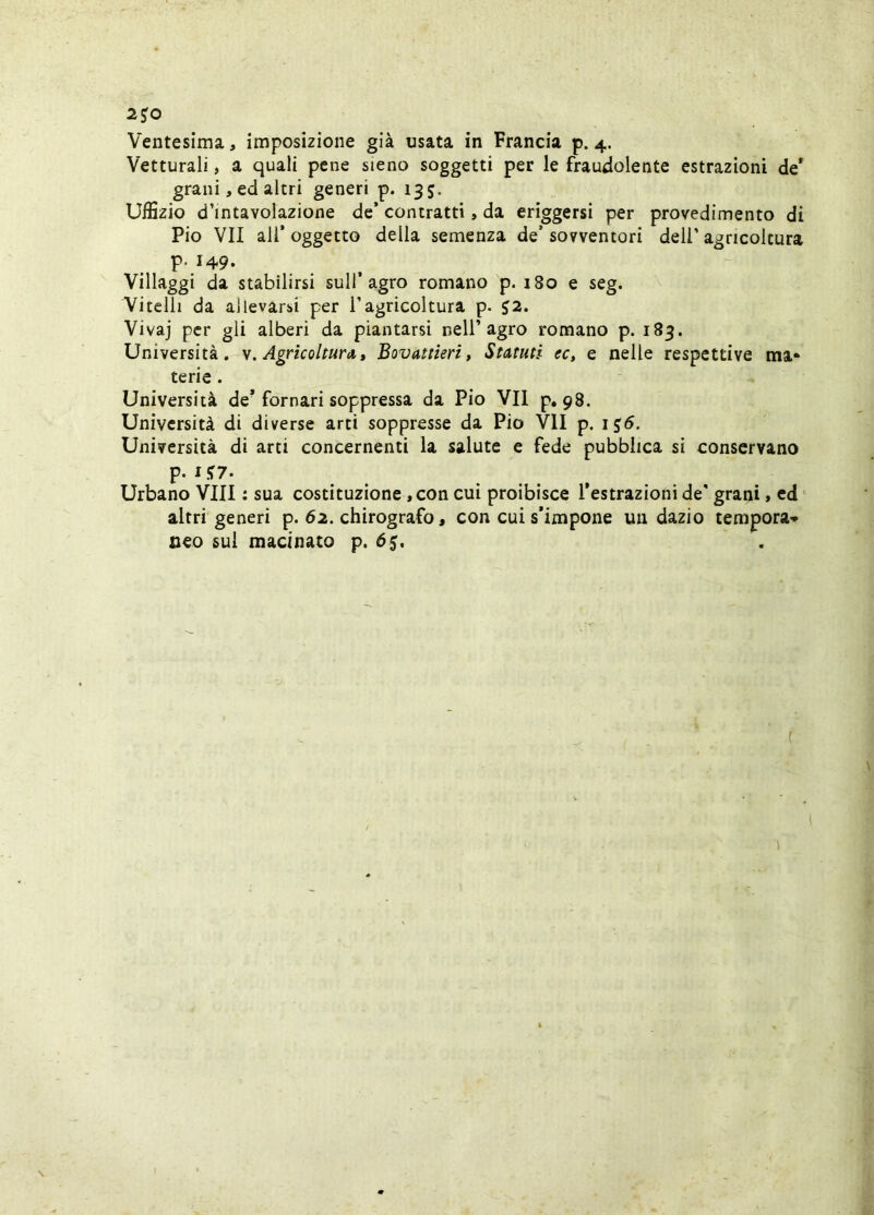 2J0 Ventesima, imposizione già usata in Francia p. 4. Vetturali, a quali pene sieno soggetti per le fraudolente estrazioni de* grani, ed altri generi p. 135. Uffizio d’intavolazione de’ contratti, da eriggersi per provedimento di Pio VII all’oggetto della semenza de’sovventori dell’agricoltura P- 149. Villaggi da stabilirsi sull’agro romano p. 180 e seg. Vitelli da allevarsi per l’agricoltura p. J2. Vivaj per gli alberi da piantarsi nell’agro romano p. 183. Università, Agricoltura,, Bovattieri, Statuti ec, e nelle respettive ma- terie . Università de’ fornati soppressa da Pio VII p, 98. Università di diverse arti soppresse da Pio VII p. ij5. Università di arti concernenti la salute e fede pubblica sì conservano p. X !»7. Urbano Vili : sua costituzione, con cui proibisce l’estrazioni de' grani » ed altri generi p. 62. chirografo, con cui s’impone un dazio tempora* neo sul macinato p. 65. f