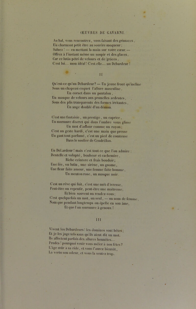 Au bal, vous rencontrez, vous faisant des grimaces, Un charmant petit être au sourire moqueur; Saluez ! — en incitant la main sur votre cœur — Offrez à l'instant même un soupir et des glaces. Car ce lutin pétri de velours et de 'grâces, C'est lui... mon idéal ! C'est elle... un Débardeur ! Qu’est-ce qu’un Débardeur? — Un jeune front qu'incline Sous un chapeau coquet l’allure masculine, Un corset dans un pantalon , Un masque de velours aux prunelles ardentes, Sous des plis transparents des formes irritantes , Un ange doublé d’un démon. C’est une fantaisie, un prestige , un caprice, Un murmure discret qui dans l’ombre vous glisse Un mot d’aiflour comme un rayon ; C'est un geste hardi, c’est une main que presse Un gant tout parfumé, c’est un pied de comtesse Dans le soulier de Cendrillon. Un Débardeur ! mais c’est tout ce que l’on admire : Dentelle et volupté , bonheur et cachemire , Riche ccinlnre et frais boudoir; Une fée, un lutin , une sirène, un gnome. Une lleur faite amour, une femme faite homme, Un menton rose, un masque noir. C’est un rêve qui fuit, c’est nue nuit d'ivresse. Peut-être un repentir, peut-être une maîtresse, El bien souvent un rendez-vous ; C’est quelquefois un mot, un seul, — un nom de femme. Nom que pendant longtemps on épelle en son âme, Et que l'on murmure à genoux ! III Vivent les Débardeurs ! les dominos sont bêtes ; El je les juge tels sans qu’ils aient dit un mol. Ils affectent parfois des allures honnêtes... Prudes ! pourquoi venir vous mêler à nos fêtes ? E age mur a sa ride, et vous l’aurez bientôt, Ea vertu son odeur, et vous la sentez trop.