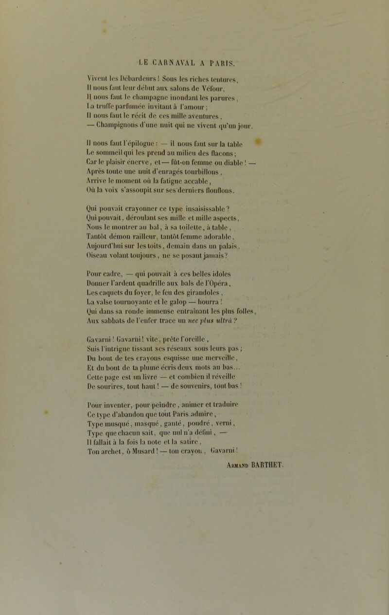 Vivent lt;s Débardeurs ! Sous les riches tentures. Il nous faut leur début aux salons de Vélour, Il nous faut le champagne inondant les parures, La truffe parfumée invitant à l'amour; Il nous faut le récit de ces mille aventures, — Champignons d une nuit qui ne vivent qu’un jour. Il nous faut l'épilogue : — il nous faut sur la table Le sommeil qui les prend au milieu des flacons; Car le plaisir énerve, et— fût-on femme ou diable I — Après toute une nuit d’enragés tourbillons , Arrive le moment où la fatigue accable, Où la voix s’assoupit sur ses derniers flonflons. Qui pouvait crayonner ce type insaisissable ? Qui pouvait, déroulant ses mille et mille aspects, Nous le montrer au bal, à sa toilette, à table , Tantôt démon railleur, tantôt femme adorable, Aujourd’hui sur les toits, demain dans un palais, Oiseau volant toujours, ne se posant jamais? Pour cadre, — qui pouvait à ces belles idoles Donner Tardent quadrille aux bals de l'Opéra, Les caquets du foyer, le feu des girandoles, La valse tournoyante et le galop — bourra ! Qui dans sa ronde immense entraînant les plus folles, Aux sabbats de l’enfer trace un nec j/lus ultra ? Gavarni ! Gavarhi! vite, prête l'oreille , Suis l'intrigue tissant ses réseaux sous leurs pas ; Du bout de tes crayons esquisse une merveille, Et du bout de ta plumé écris deux mots au bas... Cette page est un livre — et combien il réveille De sourires, tout haut ! — de souvenirs, tout bas ! Pour inventer, pour peindre, animer et traduire Ce type d’abandon que tout Paris admire, Type musqué, masqué, ganté, poudré, verni, Type que chacun sait, que nul n’a défini, — Il fallait à la fois la note et la satire, Ton archet, ô Musard ! — ton crayon , Gavarni ! Armand BARTI1ET.